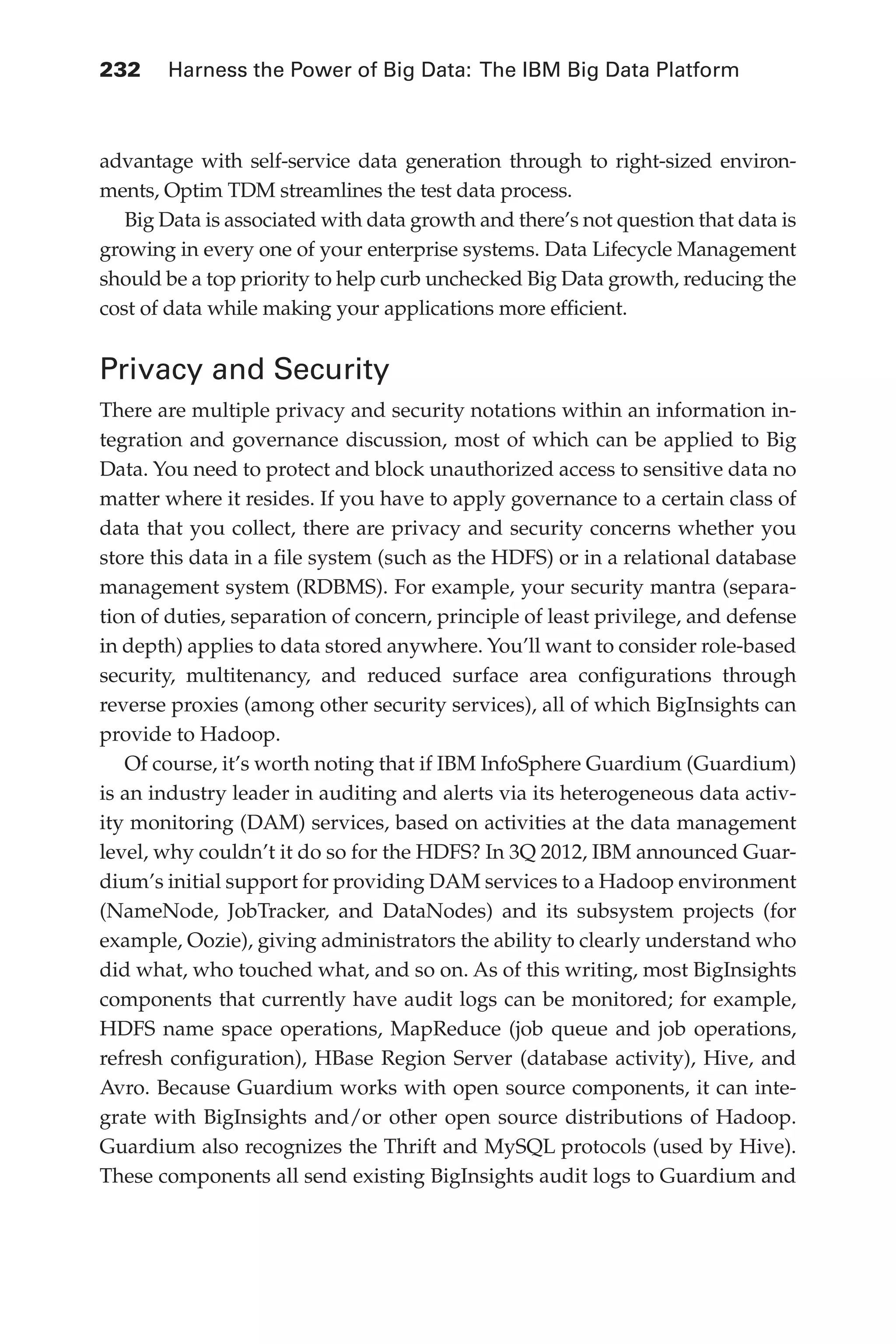 Flash 6X9 / Harness the Power of Big Data:The IBM Big Data Platform / Zikopoulos / 817-5
232 	 Harness the Power of Big Data: The IBM Big Data Platform
advantage with self-service data generation through to right-sized environ-
ments, Optim TDM streamlines the test data process.
Big Data is associated with data growth and there’s not question that data is
growing in every one of your enterprise systems. Data Lifecycle Management
should be a top priority to help curb unchecked Big Data growth, reducing the
cost of data while making your applications more efficient.
Privacy and Security
There are multiple privacy and security notations within an information in-
tegration and governance discussion, most of which can be applied to Big
Data. You need to protect and block unauthorized access to sensitive data no
matter where it resides. If you have to apply governance to a certain class of
data that you collect, there are privacy and security concerns whether you
store this data in a file system (such as the HDFS) or in a relational database
management system (RDBMS). For example, your security mantra (separa-
tion of duties, separation of concern, principle of least privilege, and defense
in depth) applies to data stored anywhere. You’ll want to consider role-based
security, multitenancy, and reduced surface area configurations through
reverse proxies (among other security services), all of which BigInsights can
provide to Hadoop.
Of course, it’s worth noting that if IBM InfoSphere Guardium (Guardium)
is an industry leader in auditing and alerts via its heterogeneous data activ-
ity monitoring (DAM) services, based on activities at the data management
level, why couldn’t it do so for the HDFS? In 3Q 2012, IBM announced Guar-
dium’s initial support for providing DAM services to a Hadoop environment
(NameNode, JobTracker, and DataNodes) and its subsystem projects (for
example, Oozie), giving administrators the ability to clearly understand who
did what, who touched what, and so on. As of this writing, most BigInsights
components that currently have audit logs can be monitored; for example,
HDFS name space operations, MapReduce (job queue and job operations,
refresh configuration), HBase Region Server (database activity), Hive, and
Avro. Because Guardium works with open source components, it can inte-
grate with BigInsights and/or other open source distributions of Hadoop.
Guardium also recognizes the Thrift and MySQL protocols (used by Hive).
These components all send existing BigInsights audit logs to Guardium and
10-ch10.indd 232 04/10/12 11:52 AM
 