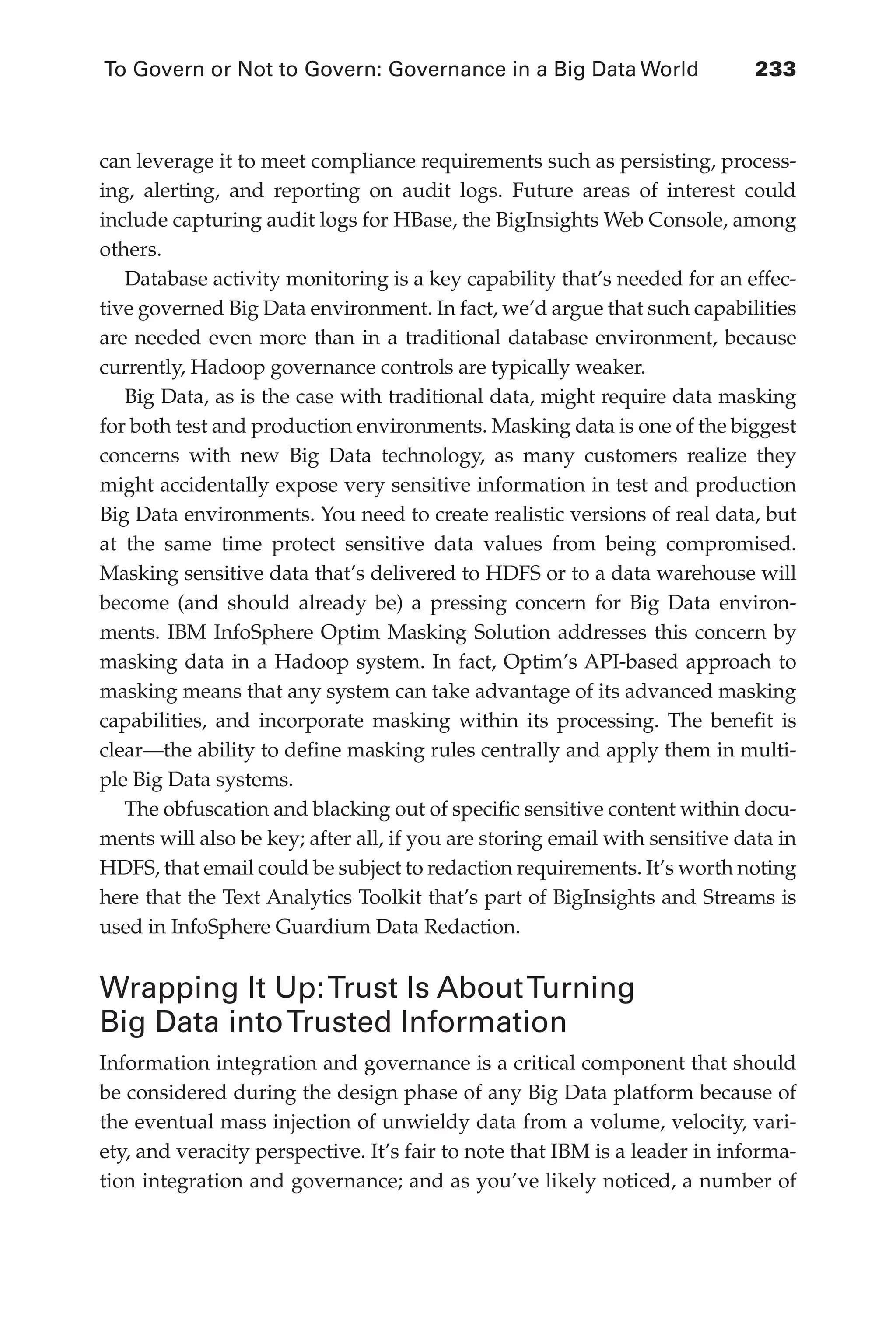 To Govern or Not to Govern: Governance in a Big Data World	 233
Flash 6X9 / Harness the Power of Big Data:The IBM Big Data Platform / Zikopoulos / 817-5
can leverage it to meet compliance requirements such as persisting, process-
ing, alerting, and reporting on audit logs. Future areas of interest could
include capturing audit logs for HBase, the BigInsights Web Console, among
others.
Database activity monitoring is a key capability that’s needed for an effec-
tive governed Big Data environment. In fact, we’d argue that such capabilities
are needed even more than in a traditional database environment, because
currently, Hadoop governance controls are typically weaker.
Big Data, as is the case with traditional data, might require data masking
for both test and production environments. Masking data is one of the biggest
concerns with new Big Data technology, as many customers realize they
might accidentally expose very sensitive information in test and production
Big Data environments. You need to create realistic versions of real data, but
at the same time protect sensitive data values from being compromised.
Masking sensitive data that’s delivered to HDFS or to a data warehouse will
become (and should already be) a pressing concern for Big Data environ-
ments. IBM InfoSphere Optim Masking Solution addresses this concern by
masking data in a Hadoop system. In fact, Optim’s API-based approach to
masking means that any system can take advantage of its advanced masking
capabilities, and incorporate masking within its processing. The benefit is
clear—the ability to define masking rules centrally and apply them in multi-
ple Big Data systems.
The obfuscation and blacking out of specific sensitive content within docu-
ments will also be key; after all, if you are storing email with sensitive data in
HDFS, that email could be subject to redaction requirements. It’s worth noting
here that the Text Analytics Toolkit that’s part of BigInsights and Streams is
used in InfoSphere Guardium Data Redaction.
Wrapping It Up:Trust Is AboutTurning
Big Data intoTrusted Information
Information integration and governance is a critical component that should
be considered during the design phase of any Big Data platform because of
the eventual mass injection of unwieldy data from a volume, velocity, vari-
ety, and veracity perspective. It’s fair to note that IBM is a leader in informa-
tion integration and governance; and as you’ve likely noticed, a number of
10-ch10.indd 233 04/10/12 11:52 AM
 