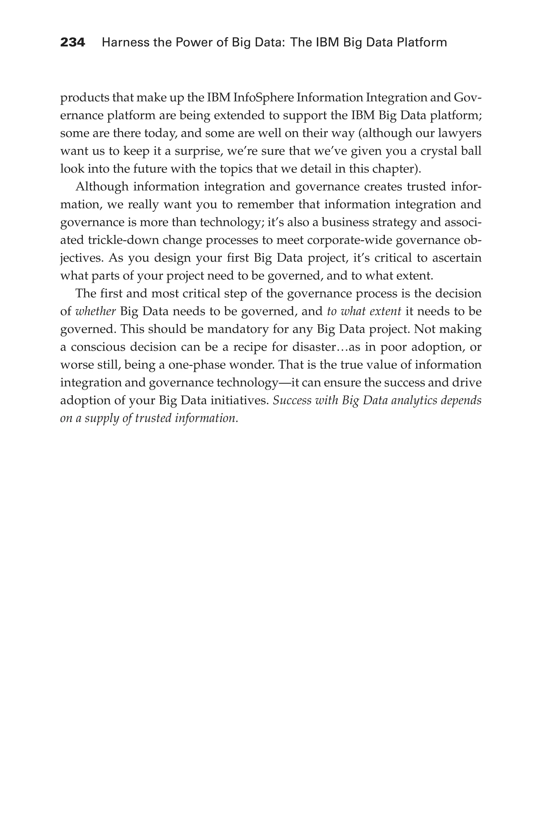Flash 6X9 / Harness the Power of Big Data:The IBM Big Data Platform / Zikopoulos / 817-5
234 	 Harness the Power of Big Data: The IBM Big Data Platform
products that make up the IBM InfoSphere Information Integration and Gov-
ernance platform are being extended to support the IBM Big Data platform;
some are there today, and some are well on their way (although our lawyers
want us to keep it a surprise, we’re sure that we’ve given you a crystal ball
look into the future with the topics that we detail in this chapter).
Although information integration and governance creates trusted infor-
mation, we really want you to remember that information integration and
governance is more than technology; it’s also a business strategy and associ-
ated trickle-down change processes to meet corporate-wide governance ob-
jectives. As you design your first Big Data project, it’s critical to ascertain
what parts of your project need to be governed, and to what extent.
The first and most critical step of the governance process is the decision
of whether Big Data needs to be governed, and to what extent it needs to be
governed. This should be mandatory for any Big Data project. Not making
a conscious decision can be a recipe for disaster…as in poor adoption, or
worse still, being a one-phase wonder. That is the true value of information
integration and governance technology—it can ensure the success and drive
adoption of your Big Data initiatives. Success with Big Data analytics depends
on a supply of trusted information.
10-ch10.indd 234 04/10/12 11:52 AM
 