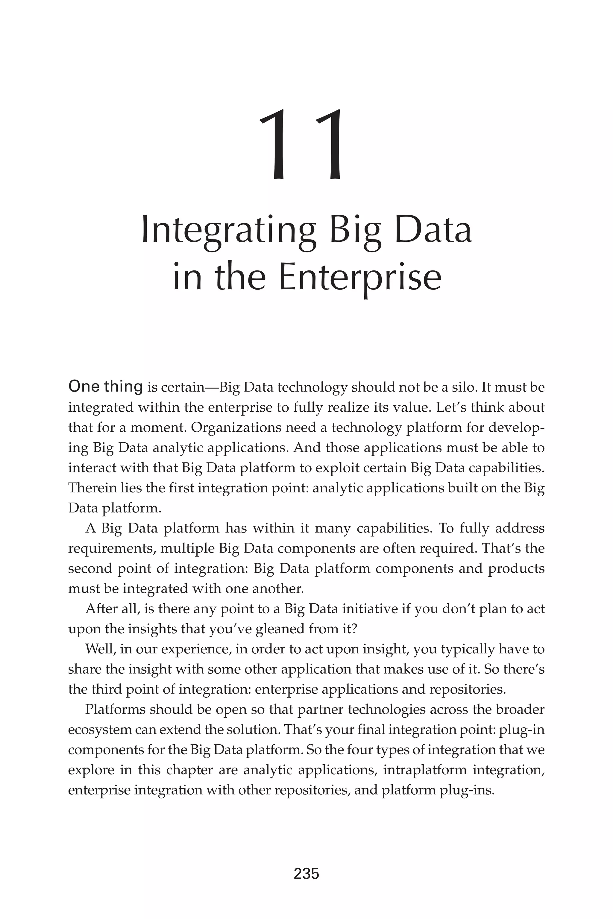 Flash 6X9 / Harness the Power of Big Data:The IBM Big Data Platform / Zikopoulos / 817-5
235
11
Integrating Big Data
in the Enterprise
One thing is certain—Big Data technology should not be a silo. It must be
integrated within the enterprise to fully realize its value. Let’s think about
that for a moment. Organizations need a technology platform for develop-
ing Big Data analytic applications. And those applications must be able to
interact with that Big Data platform to exploit certain Big Data capabilities.
Therein lies the first integration point: analytic applications built on the Big
Data platform.
A Big Data platform has within it many capabilities. To fully address
requirements, multiple Big Data components are often required. That’s the
second point of integration: Big Data platform components and products
must be integrated with one another.
After all, is there any point to a Big Data initiative if you don’t plan to act
upon the insights that you’ve gleaned from it?
Well, in our experience, in order to act upon insight, you typically have to
share the insight with some other application that makes use of it. So there’s
the third point of integration: enterprise applications and repositories.
Platforms should be open so that partner technologies across the broader
ecosystem can extend the solution. That’s your final integration point: plug-in
components for the Big Data platform. So the four types of integration that we
explore in this chapter are analytic applications, intraplatform integration,
enterprise integration with other repositories, and platform plug-ins.
11-ch11.indd 235 04/10/12 11:54 AM
 