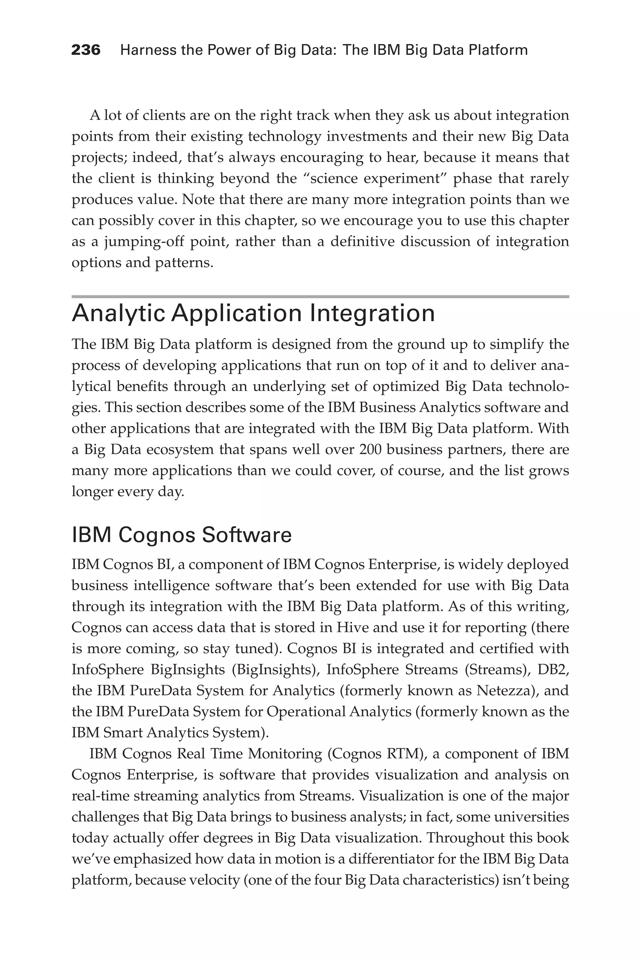 236 	 Harness the Power of Big Data: The IBM Big Data Platform
Flash 6X9 / Harness the Power of Big Data:The IBM Big Data Platform / Zikopoulos / 817-5
A lot of clients are on the right track when they ask us about integration
points from their existing technology investments and their new Big Data
projects; indeed, that’s always encouraging to hear, because it means that
the client is thinking beyond the “science experiment” phase that rarely
produces value. Note that there are many more integration points than we
can possibly cover in this chapter, so we encourage you to use this chapter
as a jumping-off point, rather than a definitive discussion of integration
options and patterns.
Analytic Application Integration
The IBM Big Data platform is designed from the ground up to simplify the
process of developing applications that run on top of it and to deliver ana-
lytical benefits through an underlying set of optimized Big Data technolo-
gies. This section describes some of the IBM Business Analytics software and
other applications that are integrated with the IBM Big Data platform. With
a Big Data ecosystem that spans well over 200 business partners, there are
many more applications than we could cover, of course, and the list grows
longer every day.
IBM Cognos Software
IBM Cognos BI, a component of IBM Cognos Enterprise, is widely deployed
business intelligence software that’s been extended for use with Big Data
through its integration with the IBM Big Data platform. As of this writing,
Cognos can access data that is stored in Hive and use it for reporting (there
is more coming, so stay tuned). Cognos BI is integrated and certified with
InfoSphere BigInsights (BigInsights), InfoSphere Streams (Streams), DB2,
the IBM PureData System for Analytics (formerly known as Netezza), and
the IBM PureData System for Operational Analytics (formerly known as the
IBM Smart Analytics System).
IBM Cognos Real Time Monitoring (Cognos RTM), a component of IBM
Cognos Enterprise, is software that provides visualization and analysis on
real-time streaming analytics from Streams. Visualization is one of the major
challenges that Big Data brings to business analysts; in fact, some universities
today actually offer degrees in Big Data visualization. Throughout this book
we’ve emphasized how data in motion is a differentiator for the IBM Big Data
platform, because velocity (one of the four Big Data characteristics) isn’t being
11-ch11.indd 236 04/10/12 11:54 AM
 