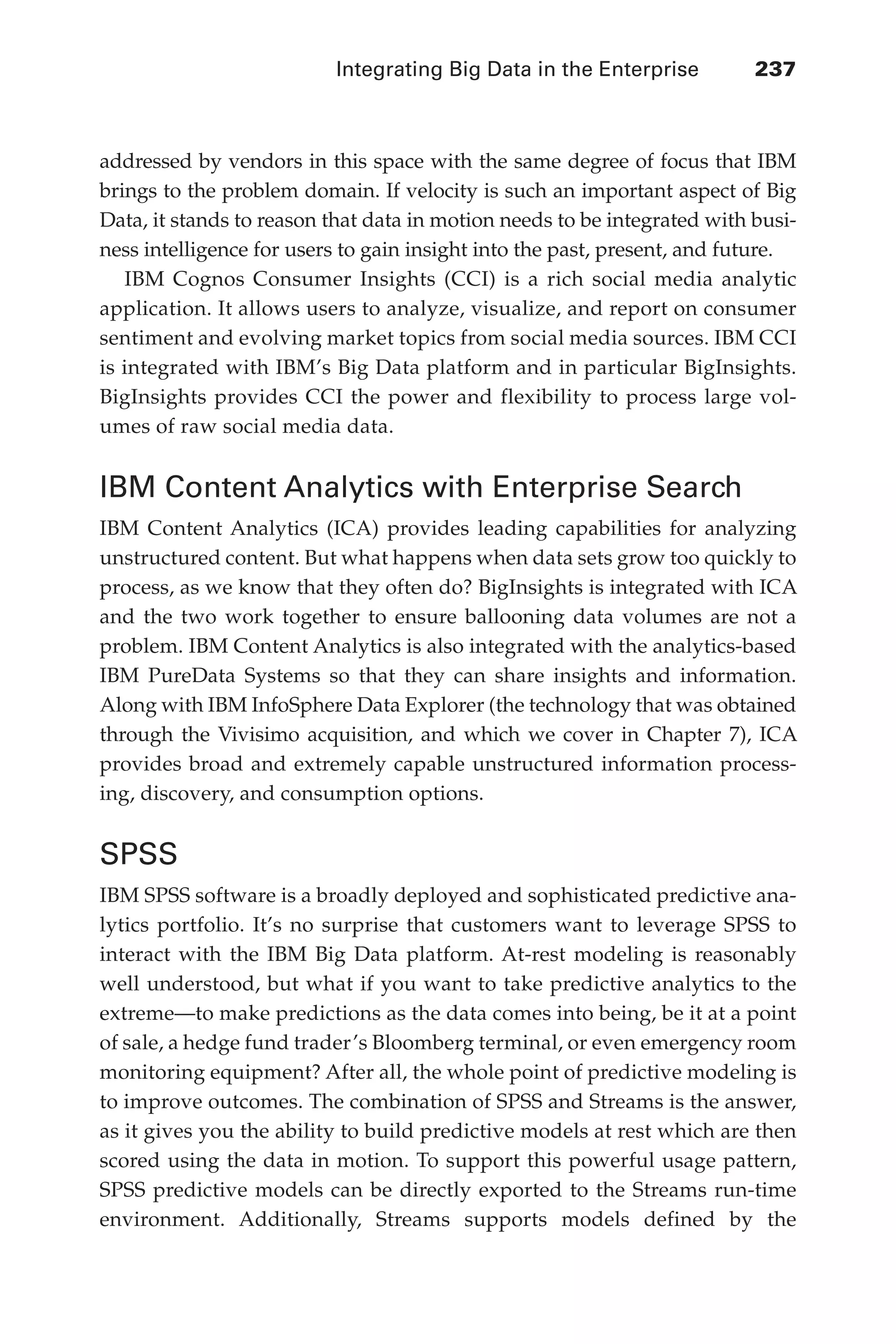 Integrating Big Data in the Enterprise 	 237
Flash 6X9 / Harness the Power of Big Data:The IBM Big Data Platform / Zikopoulos / 817-5
addressed by vendors in this space with the same degree of focus that IBM
brings to the problem domain. If velocity is such an important aspect of Big
Data, it stands to reason that data in motion needs to be integrated with busi-
ness intelligence for users to gain insight into the past, present, and future.
IBM Cognos Consumer Insights (CCI) is a rich social media analytic
application. It allows users to analyze, visualize, and report on consumer
sentiment and evolving market topics from social media sources. IBM CCI
is integrated with IBM’s Big Data platform and in particular BigInsights.
BigInsights provides CCI the power and flexibility to process large vol-
umes of raw social media data.
IBM Content Analytics with Enterprise Search
IBM Content Analytics (ICA) provides leading capabilities for analyzing
unstructured content. But what happens when data sets grow too quickly to
process, as we know that they often do? BigInsights is integrated with ICA
and the two work together to ensure ballooning data volumes are not a
problem. IBM Content Analytics is also integrated with the analytics-based
IBM PureData Systems so that they can share insights and information.
Along with IBM InfoSphere Data Explorer (the technology that was obtained
through the Vivisimo acquisition, and which we cover in Chapter 7), ICA
provides broad and extremely capable unstructured information process-
ing, discovery, and consumption options.
SPSS
IBM SPSS software is a broadly deployed and sophisticated predictive ana-
lytics portfolio. It’s no surprise that customers want to leverage SPSS to
interact with the IBM Big Data platform. At-rest modeling is reasonably
well understood, but what if you want to take predictive analytics to the
extreme—to make predictions as the data comes into being, be it at a point
of sale, a hedge fund trader’s Bloomberg terminal, or even emergency room
monitoring equipment? After all, the whole point of predictive modeling is
to improve outcomes. The combination of SPSS and Streams is the answer,
as it gives you the ability to build predictive models at rest which are then
scored using the data in motion. To support this powerful usage pattern,
SPSS predictive models can be directly exported to the Streams run-time
environment. Additionally, Streams supports models defined by the
11-ch11.indd 237 04/10/12 11:54 AM
 