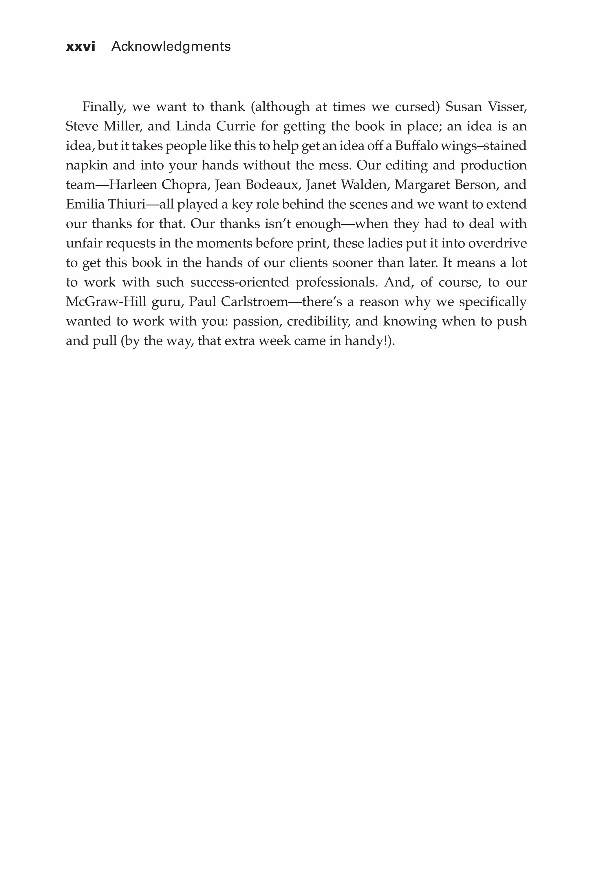 xxvi 	 Acknowledgments
Flash 6X9 / Harness the Power of Big Data:The IBM Big Data Platform / Zikopoulos / 817-5
Finally, we want to thank (although at times we cursed) Susan Visser,
Steve Miller, and Linda Currie for getting the book in place; an idea is an
idea, but it takes people like this to help get an idea off a Buffalo wings–stained
napkin and into your hands without the mess. Our editing and production
team—Harleen Chopra, Jean Bodeaux, Janet Walden, Margaret Berson, and
Emilia Thiuri—all played a key role behind the scenes and we want to extend
our thanks for that. Our thanks isn’t enough—when they had to deal with
unfair requests in the moments before print, these ladies put it into overdrive
to get this book in the hands of our clients sooner than later. It means a lot
to work with such success-oriented professionals. And, of course, to our
McGraw-Hill guru, Paul Carlstroem—there’s a reason why we specifically
wanted to work with you: passion, credibility, and knowing when to push
and pull (by the way, that extra week came in handy!).
00-FM.indd 26 04/10/12 12:19 PM
 