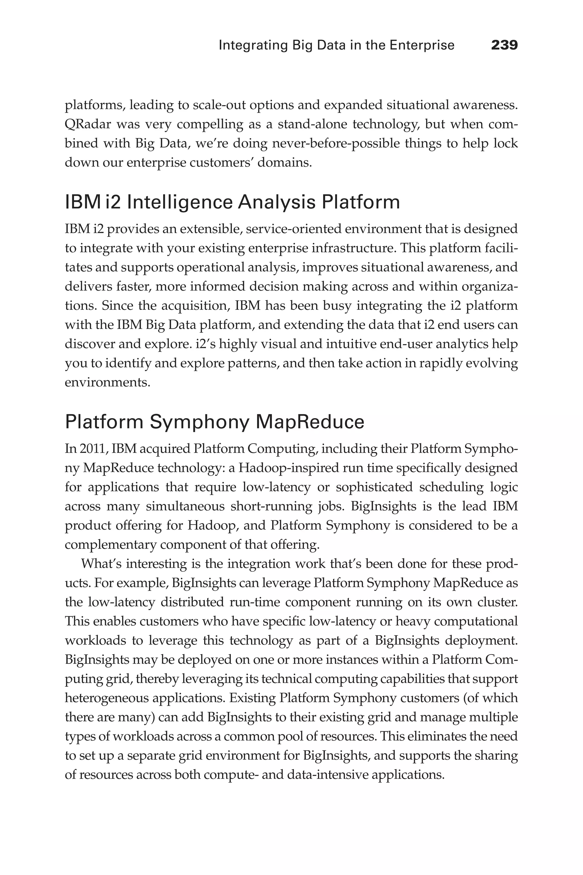 Integrating Big Data in the Enterprise 	 239
Flash 6X9 / Harness the Power of Big Data:The IBM Big Data Platform / Zikopoulos / 817-5
platforms, leading to scale-out options and expanded situational awareness.
QRadar was very compelling as a stand-alone technology, but when com-
bined with Big Data, we’re doing never-before-possible things to help lock
down our enterprise customers’ domains.
IBM i2 Intelligence Analysis Platform
IBM i2 provides an extensible, service-oriented environment that is designed
to integrate with your existing enterprise infrastructure. This platform facili-
tates and supports operational analysis, improves situational awareness, and
delivers faster, more informed decision making across and within organiza-
tions. Since the acquisition, IBM has been busy integrating the i2 platform
with the IBM Big Data platform, and extending the data that i2 end users can
discover and explore. i2’s highly visual and intuitive end-user analytics help
you to identify and explore patterns, and then take action in rapidly evolving
environments.
Platform Symphony MapReduce
In 2011, IBM acquired Platform Computing, including their Platform Sympho-
ny MapReduce technology: a Hadoop-inspired run time specifically designed
for applications that require low-latency or sophisticated scheduling logic
across many simultaneous short-running jobs. BigInsights is the lead IBM
product offering for Hadoop, and Platform Symphony is considered to be a
complementary component of that offering.
What’s interesting is the integration work that’s been done for these prod-
ucts. For example, BigInsights can leverage Platform Symphony MapReduce as
the low-latency distributed run-time component running on its own cluster.
This enables customers who have specific low-latency or heavy computational
workloads to leverage this technology as part of a BigInsights deployment.
BigInsights may be deployed on one or more instances within a Platform Com-
puting grid, thereby leveraging its technical computing capabilities that support
heterogeneous applications. Existing Platform Symphony customers (of which
there are many) can add BigInsights to their existing grid and manage multiple
types of workloads across a common pool of resources. This eliminates the need
to set up a separate grid environment for BigInsights, and supports the sharing
of resources across both compute- and data-intensive applications.
11-ch11.indd 239 04/10/12 11:54 AM
 