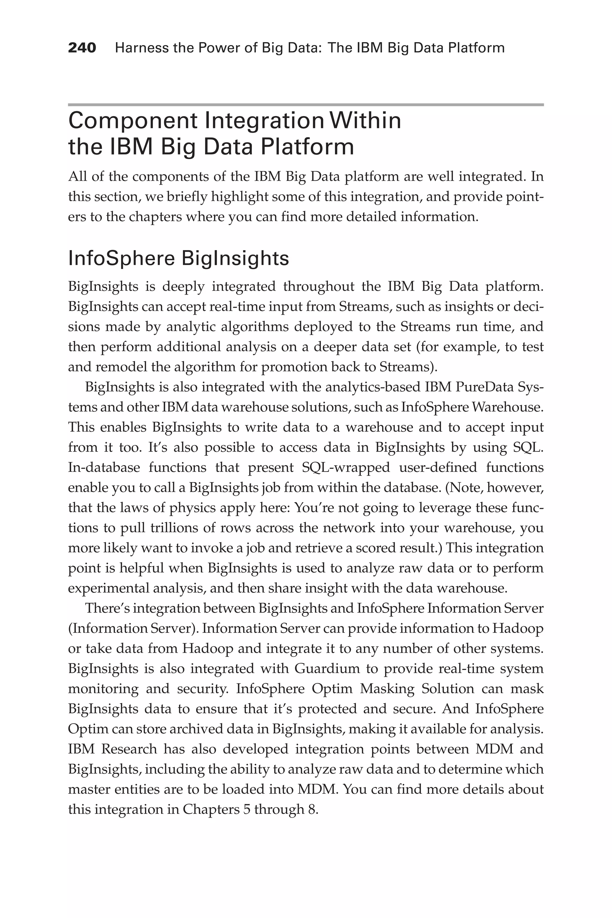 240 	 Harness the Power of Big Data: The IBM Big Data Platform
Flash 6X9 / Harness the Power of Big Data:The IBM Big Data Platform / Zikopoulos / 817-5
Component Integration Within
the IBM Big Data Platform
All of the components of the IBM Big Data platform are well integrated. In
this section, we briefly highlight some of this integration, and provide point-
ers to the chapters where you can find more detailed information.
InfoSphere BigInsights
BigInsights is deeply integrated throughout the IBM Big Data platform.
BigInsights can accept real-time input from Streams, such as insights or deci-
sions made by analytic algorithms deployed to the Streams run time, and
then perform additional analysis on a deeper data set (for example, to test
and remodel the algorithm for promotion back to Streams).
BigInsights is also integrated with the analytics-based IBM PureData Sys-
tems and other IBM data warehouse solutions, such as InfoSphere Warehouse.
This enables BigInsights to write data to a warehouse and to accept input
from it too. It’s also possible to access data in BigInsights by using SQL.
In-database functions that present SQL-wrapped user-defined functions
enable you to call a BigInsights job from within the database. (Note, however,
that the laws of physics apply here: You’re not going to leverage these func-
tions to pull trillions of rows across the network into your warehouse, you
more likely want to invoke a job and retrieve a scored result.) This integration
point is helpful when BigInsights is used to analyze raw data or to perform
experimental analysis, and then share insight with the data warehouse.
There’s integration between BigInsights and InfoSphere Information Server
(Information Server). Information Server can provide information to Hadoop
or take data from Hadoop and integrate it to any number of other systems.
BigInsights is also integrated with Guardium to provide real-time system
monitoring and security. InfoSphere Optim Masking Solution can mask
BigInsights data to ensure that it’s protected and secure. And InfoSphere
Optim can store archived data in BigInsights, making it available for analysis.
IBM Research has also developed integration points between MDM and
BigInsights, including the ability to analyze raw data and to determine which
master entities are to be loaded into MDM. You can find more details about
this integration in Chapters 5 through 8.
11-ch11.indd 240 04/10/12 11:54 AM
 
