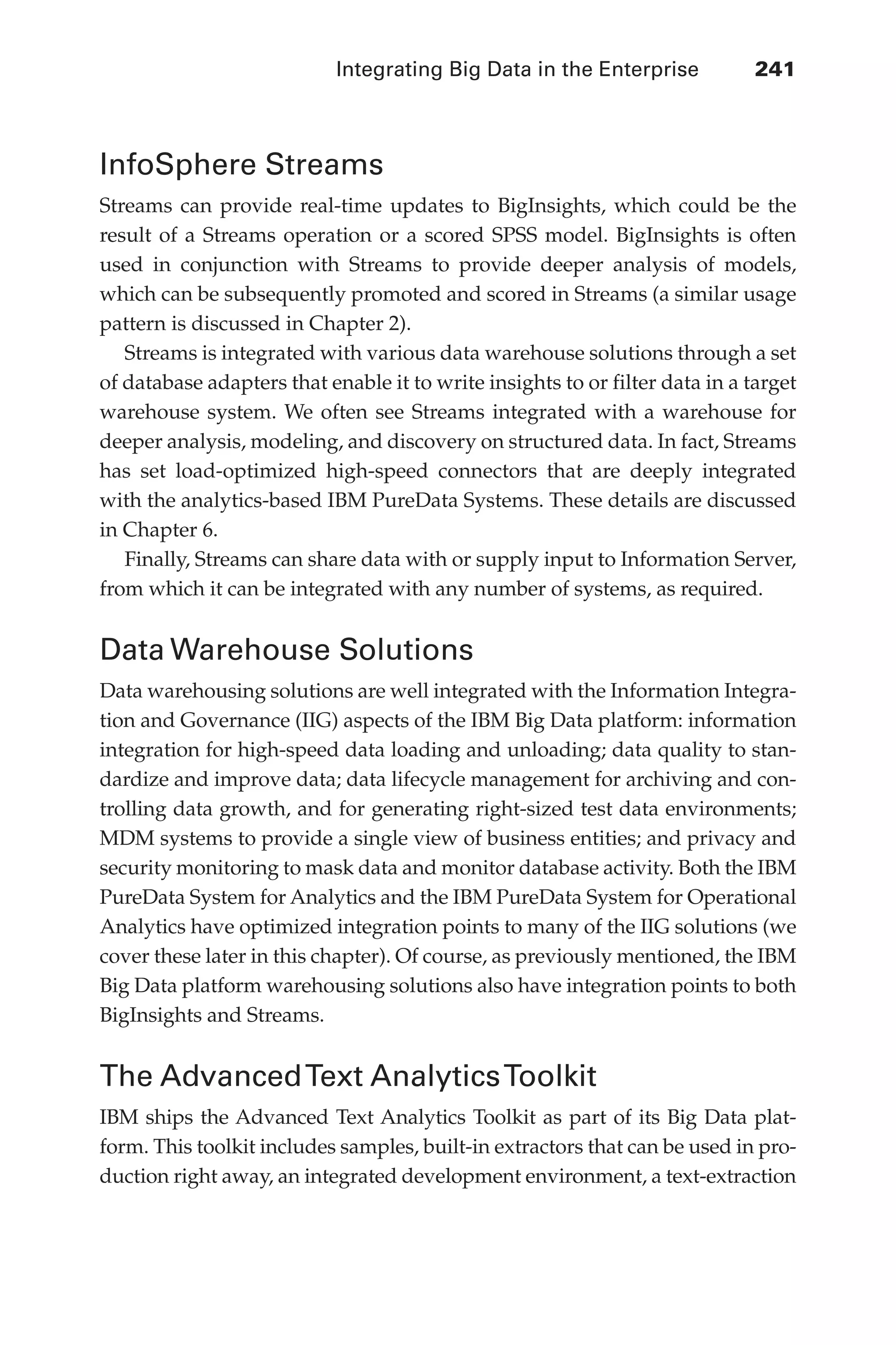 Integrating Big Data in the Enterprise 	 241
Flash 6X9 / Harness the Power of Big Data:The IBM Big Data Platform / Zikopoulos / 817-5
InfoSphere Streams
Streams can provide real-time updates to BigInsights, which could be the
result of a Streams operation or a scored SPSS model. BigInsights is often
used in conjunction with Streams to provide deeper analysis of models,
which can be subsequently promoted and scored in Streams (a similar usage
pattern is discussed in Chapter 2).
Streams is integrated with various data warehouse solutions through a set
of database adapters that enable it to write insights to or filter data in a target
warehouse system. We often see Streams integrated with a warehouse for
deeper analysis, modeling, and discovery on structured data. In fact, Streams
has set load-optimized high-speed connectors that are deeply integrated
with the analytics-based IBM PureData Systems. These details are discussed
in Chapter 6.
Finally, Streams can share data with or supply input to Information Server,
from which it can be integrated with any number of systems, as required.
Data Warehouse Solutions
Data warehousing solutions are well integrated with the Information Integra-
tion and Governance (IIG) aspects of the IBM Big Data platform: information
integration for high-speed data loading and unloading; data quality to stan-
dardize and improve data; data lifecycle management for archiving and con-
trolling data growth, and for generating right-sized test data environments;
MDM systems to provide a single view of business entities; and privacy and
security monitoring to mask data and monitor database activity. Both the IBM
PureData System for Analytics and the IBM PureData System for Operational
Analytics have optimized integration points to many of the IIG solutions (we
cover these later in this chapter). Of course, as previously mentioned, the IBM
Big Data platform warehousing solutions also have integration points to both
BigInsights and Streams.
The AdvancedText AnalyticsToolkit
IBM ships the Advanced Text Analytics Toolkit as part of its Big Data plat-
form. This toolkit includes samples, built-in extractors that can be used in pro-
duction right away, an integrated development environment, a text-extraction
11-ch11.indd 241 04/10/12 11:54 AM
 
