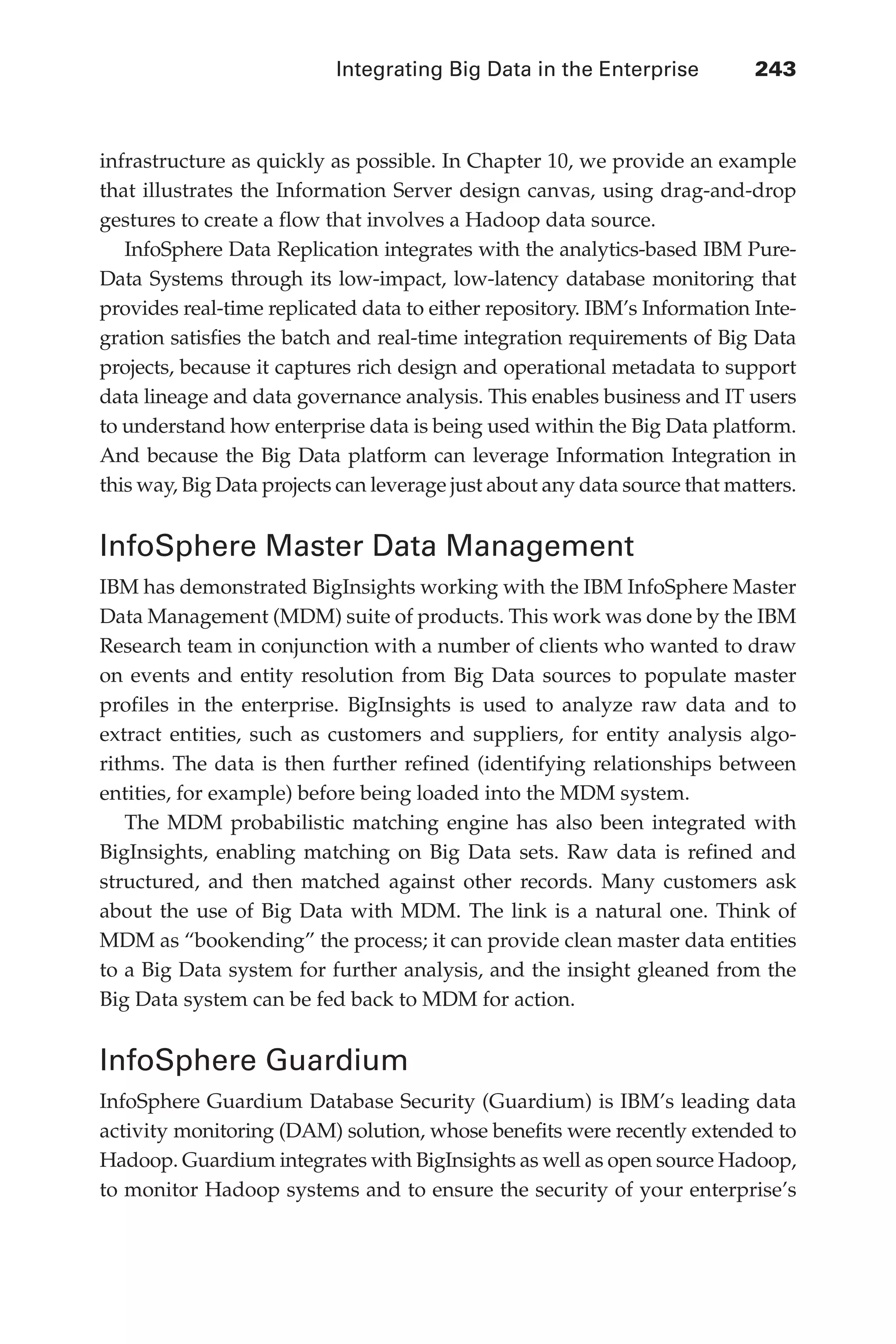 Integrating Big Data in the Enterprise 	 243
Flash 6X9 / Harness the Power of Big Data:The IBM Big Data Platform / Zikopoulos / 817-5
infrastructure as quickly as possible. In Chapter 10, we provide an example
that illustrates the Information Server design canvas, using drag-and-drop
gestures to create a flow that involves a Hadoop data source.
InfoSphere Data Replication integrates with the analytics-based IBM Pure-
Data Systems through its low-impact, low-latency database monitoring that
provides real-time replicated data to either repository. IBM’s Information Inte-
gration satisfies the batch and real-time integration requirements of Big Data
projects, because it captures rich design and operational metadata to support
data lineage and data governance analysis. This enables business and IT users
to understand how enterprise data is being used within the Big Data platform.
And because the Big Data platform can leverage Information Integration in
this way, Big Data projects can leverage just about any data source that matters.
InfoSphere Master Data Management
IBM has demonstrated BigInsights working with the IBM InfoSphere Master
Data Management (MDM) suite of products. This work was done by the IBM
Research team in conjunction with a number of clients who wanted to draw
on events and entity resolution from Big Data sources to populate master
profiles in the enterprise. BigInsights is used to analyze raw data and to
extract entities, such as customers and suppliers, for entity analysis algo-
rithms. The data is then further refined (identifying relationships between
entities, for example) before being loaded into the MDM system.
The MDM probabilistic matching engine has also been integrated with
BigInsights, enabling matching on Big Data sets. Raw data is refined and
structured, and then matched against other records. Many customers ask
about the use of Big Data with MDM. The link is a natural one. Think of
MDM as “bookending” the process; it can provide clean master data entities
to a Big Data system for further analysis, and the insight gleaned from the
Big Data system can be fed back to MDM for action.
InfoSphere Guardium
InfoSphere Guardium Database Security (Guardium) is IBM’s leading data
activity monitoring (DAM) solution, whose benefits were recently extended to
Hadoop. Guardium integrates with BigInsights as well as open source Hadoop,
to monitor Hadoop systems and to ensure the security of your enterprise’s
11-ch11.indd 243 04/10/12 11:54 AM
 