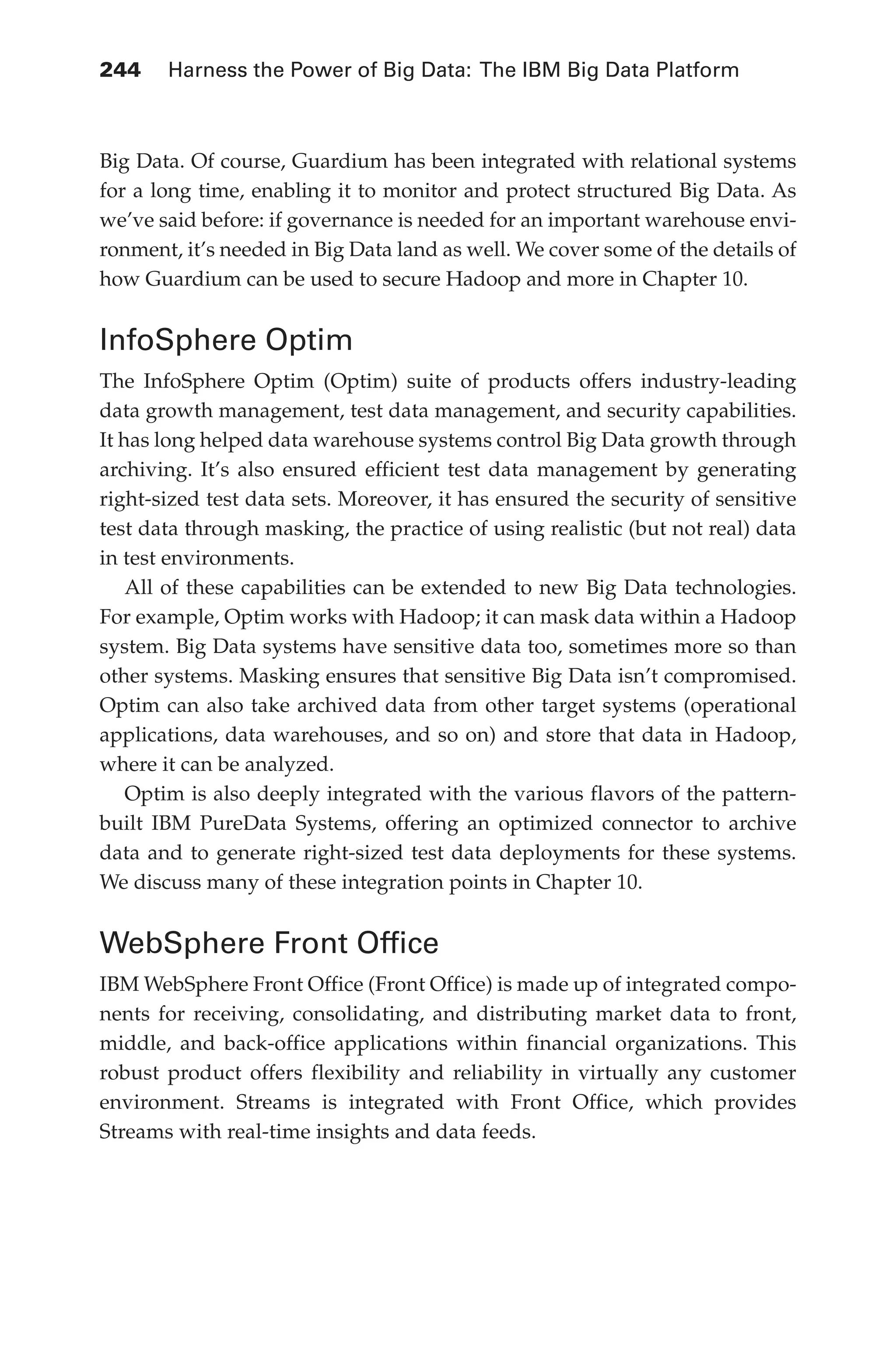 244 	 Harness the Power of Big Data: The IBM Big Data Platform
Flash 6X9 / Harness the Power of Big Data:The IBM Big Data Platform / Zikopoulos / 817-5
Big Data. Of course, Guardium has been integrated with relational systems
for a long time, enabling it to monitor and protect structured Big Data. As
we’ve said before: if governance is needed for an important warehouse envi-
ronment, it’s needed in Big Data land as well. We cover some of the details of
how Guardium can be used to secure Hadoop and more in Chapter 10.
InfoSphere Optim
The InfoSphere Optim (Optim) suite of products offers industry-leading
data growth management, test data management, and security capabilities.
It has long helped data warehouse systems control Big Data growth through
archiving. It’s also ensured efficient test data management by generating
right-sized test data sets. Moreover, it has ensured the security of sensitive
test data through masking, the practice of using realistic (but not real) data
in test environments.
All of these capabilities can be extended to new Big Data technologies.
For example, Optim works with Hadoop; it can mask data within a Hadoop
system. Big Data systems have sensitive data too, sometimes more so than
other systems. Masking ensures that sensitive Big Data isn’t compromised.
Optim can also take archived data from other target systems (operational
applications, data warehouses, and so on) and store that data in Hadoop,
where it can be analyzed.
Optim is also deeply integrated with the various flavors of the pattern-
built IBM PureData Systems, offering an optimized connector to archive
data and to generate right-sized test data deployments for these systems.
We discuss many of these integration points in Chapter 10.
WebSphere Front Office
IBM WebSphere Front Office (Front Office) is made up of integrated compo-
nents for receiving, consolidating, and distributing market data to front,
middle, and back-office applications within financial organizations. This
robust product offers flexibility and reliability in virtually any customer
environment. Streams is integrated with Front Office, which provides
Streams with real-time insights and data feeds.
11-ch11.indd 244 04/10/12 11:54 AM
 