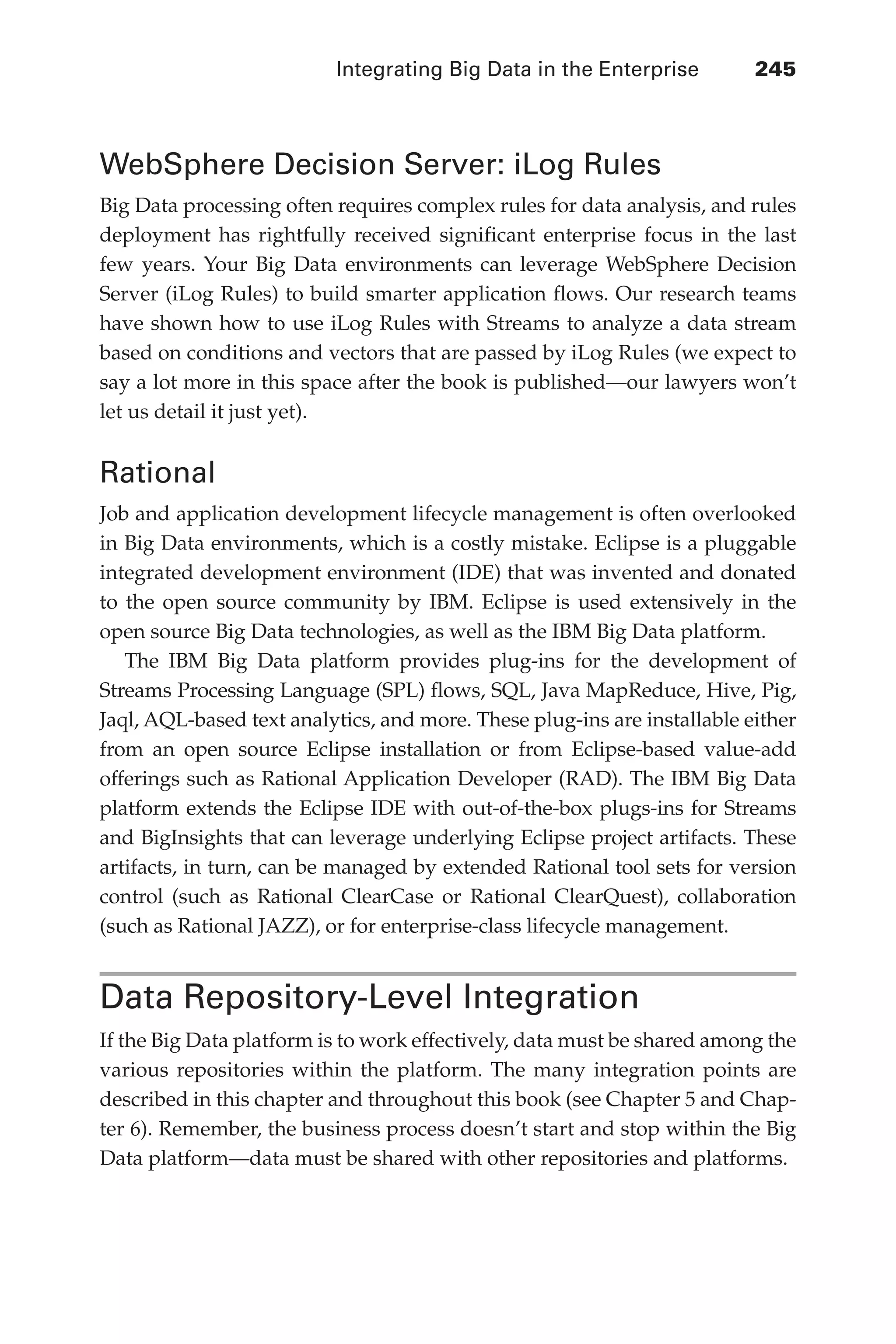 Integrating Big Data in the Enterprise 	 245
Flash 6X9 / Harness the Power of Big Data:The IBM Big Data Platform / Zikopoulos / 817-5
WebSphere Decision Server: iLog Rules
Big Data processing often requires complex rules for data analysis, and rules
deployment has rightfully received significant enterprise focus in the last
few years. Your Big Data environments can leverage WebSphere Decision
Server (iLog Rules) to build smarter application flows. Our research teams
have shown how to use iLog Rules with Streams to analyze a data stream
based on conditions and vectors that are passed by iLog Rules (we expect to
say a lot more in this space after the book is published—our lawyers won’t
let us detail it just yet).
Rational
Job and application development lifecycle management is often overlooked
in Big Data environments, which is a costly mistake. Eclipse is a pluggable
integrated development environment (IDE) that was invented and donated
to the open source community by IBM. Eclipse is used extensively in the
open source Big Data technologies, as well as the IBM Big Data platform.
The IBM Big Data platform provides plug-ins for the development of
Streams Processing Language (SPL) flows, SQL, Java MapReduce, Hive, Pig,
Jaql, AQL-based text analytics, and more. These plug-ins are installable either
from an open source Eclipse installation or from Eclipse-based value-add
offerings such as Rational Application Developer (RAD). The IBM Big Data
platform extends the Eclipse IDE with out-of-the-box plugs-ins for Streams
and BigInsights that can leverage underlying Eclipse project artifacts. These
artifacts, in turn, can be managed by extended Rational tool sets for version
control (such as Rational ClearCase or Rational ClearQuest), collaboration
(such as Rational JAZZ), or for enterprise-class lifecycle management.
Data Repository-Level Integration
If the Big Data platform is to work effectively, data must be shared among the
various repositories within the platform. The many integration points are
described in this chapter and throughout this book (see Chapter 5 and Chap-
ter 6). Remember, the business process doesn’t start and stop within the Big
Data platform—data must be shared with other repositories and platforms.
11-ch11.indd 245 04/10/12 11:54 AM
 