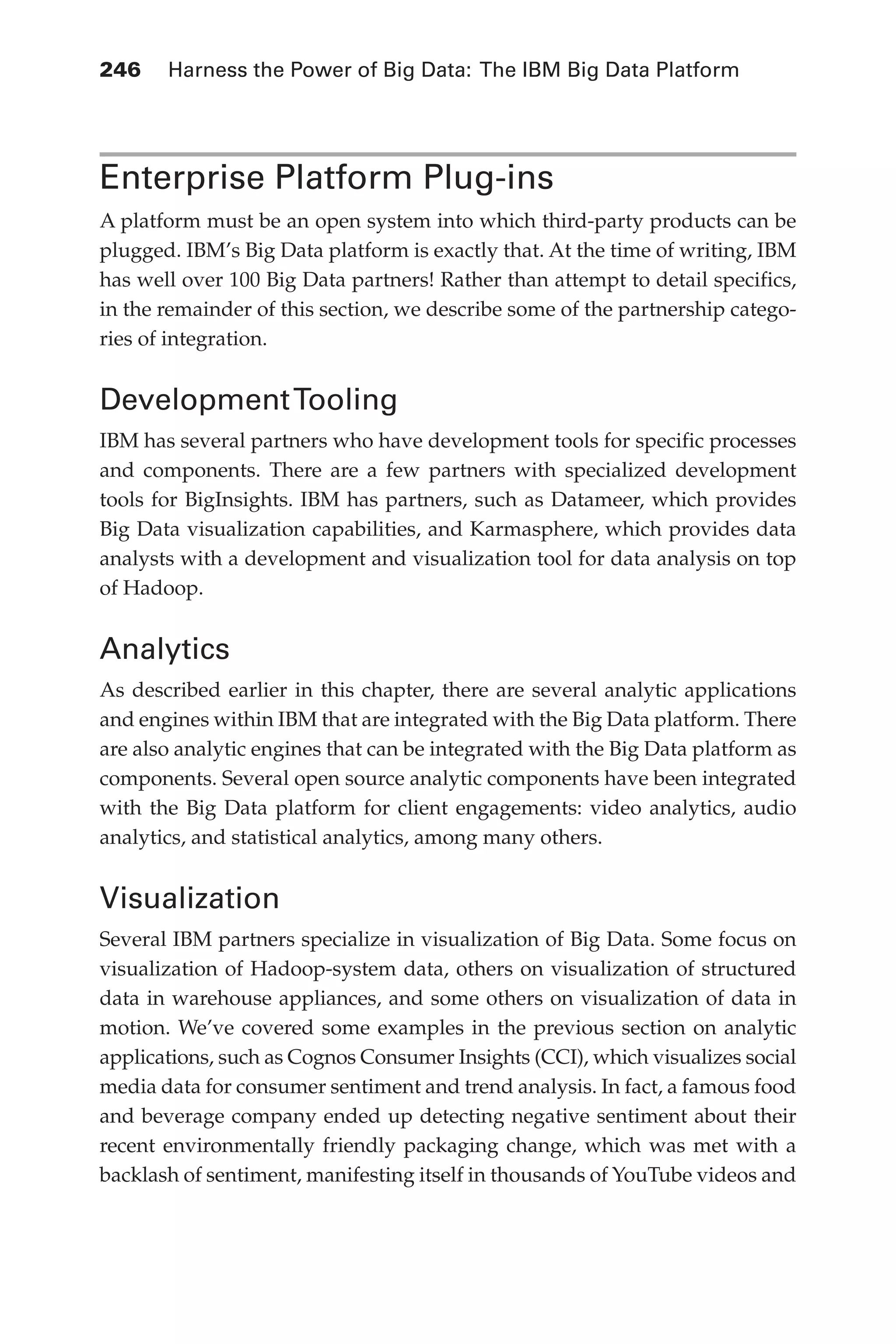 246 	 Harness the Power of Big Data: The IBM Big Data Platform
Flash 6X9 / Harness the Power of Big Data:The IBM Big Data Platform / Zikopoulos / 817-5
Enterprise Platform Plug-ins
A platform must be an open system into which third-party products can be
plugged. IBM’s Big Data platform is exactly that. At the time of writing, IBM
has well over 100 Big Data partners! Rather than attempt to detail specifics,
in the remainder of this section, we describe some of the partnership catego-
ries of integration.
DevelopmentTooling
IBM has several partners who have development tools for specific processes
and components. There are a few partners with specialized development
tools for BigInsights. IBM has partners, such as Datameer, which provides
Big Data visualization capabilities, and Karmasphere, which provides data
analysts with a development and visualization tool for data analysis on top
of Hadoop.
Analytics
As described earlier in this chapter, there are several analytic applications
and engines within IBM that are integrated with the Big Data platform. There
are also analytic engines that can be integrated with the Big Data platform as
components. Several open source analytic components have been integrated
with the Big Data platform for client engagements: video analytics, audio
analytics, and statistical analytics, among many others.
Visualization
Several IBM partners specialize in visualization of Big Data. Some focus on
visualization of Hadoop-system data, others on visualization of structured
data in warehouse appliances, and some others on visualization of data in
motion. We’ve covered some examples in the previous section on analytic
applications, such as Cognos Consumer Insights (CCI), which visualizes social
media data for consumer sentiment and trend analysis. In fact, a famous food
and beverage company ended up detecting negative sentiment about their
recent environmentally friendly packaging change, which was met with a
backlash of sentiment, manifesting itself in thousands of YouTube videos and
11-ch11.indd 246 04/10/12 11:54 AM
 