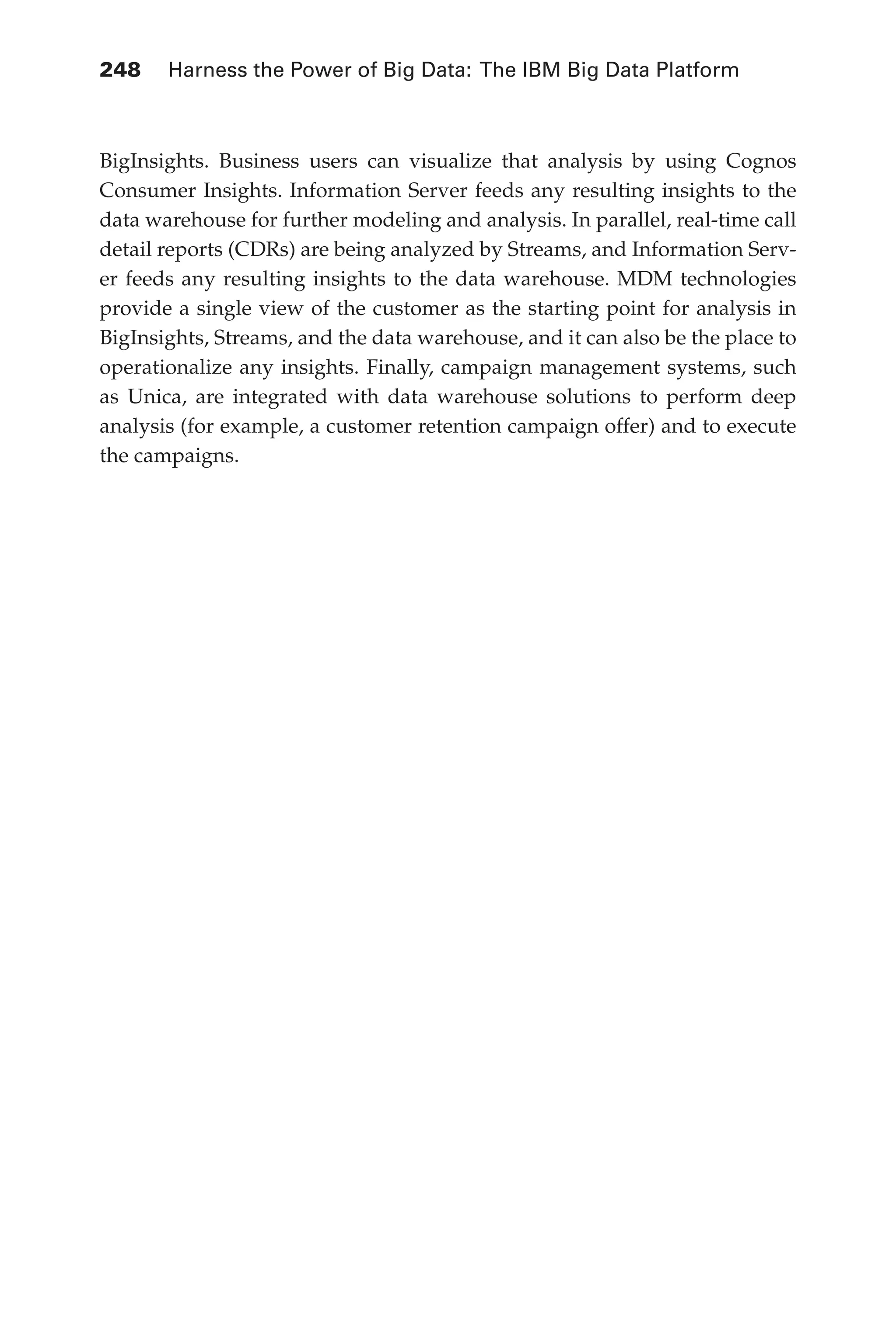 248 	 Harness the Power of Big Data: The IBM Big Data Platform
Flash 6X9 / Harness the Power of Big Data:The IBM Big Data Platform / Zikopoulos / 817-5
BigInsights. Business users can visualize that analysis by using Cognos
Consumer Insights. Information Server feeds any resulting insights to the
data warehouse for further modeling and analysis. In parallel, real-time call
detail reports (CDRs) are being analyzed by Streams, and Information Serv-
er feeds any resulting insights to the data warehouse. MDM technologies
provide a single view of the customer as the starting point for analysis in
BigInsights, Streams, and the data warehouse, and it can also be the place to
operationalize any insights. Finally, campaign management systems, such
as Unica, are integrated with data warehouse solutions to perform deep
analysis (for example, a customer retention campaign offer) and to execute
the campaigns.
11-ch11.indd 248 04/10/12 11:54 AM
 