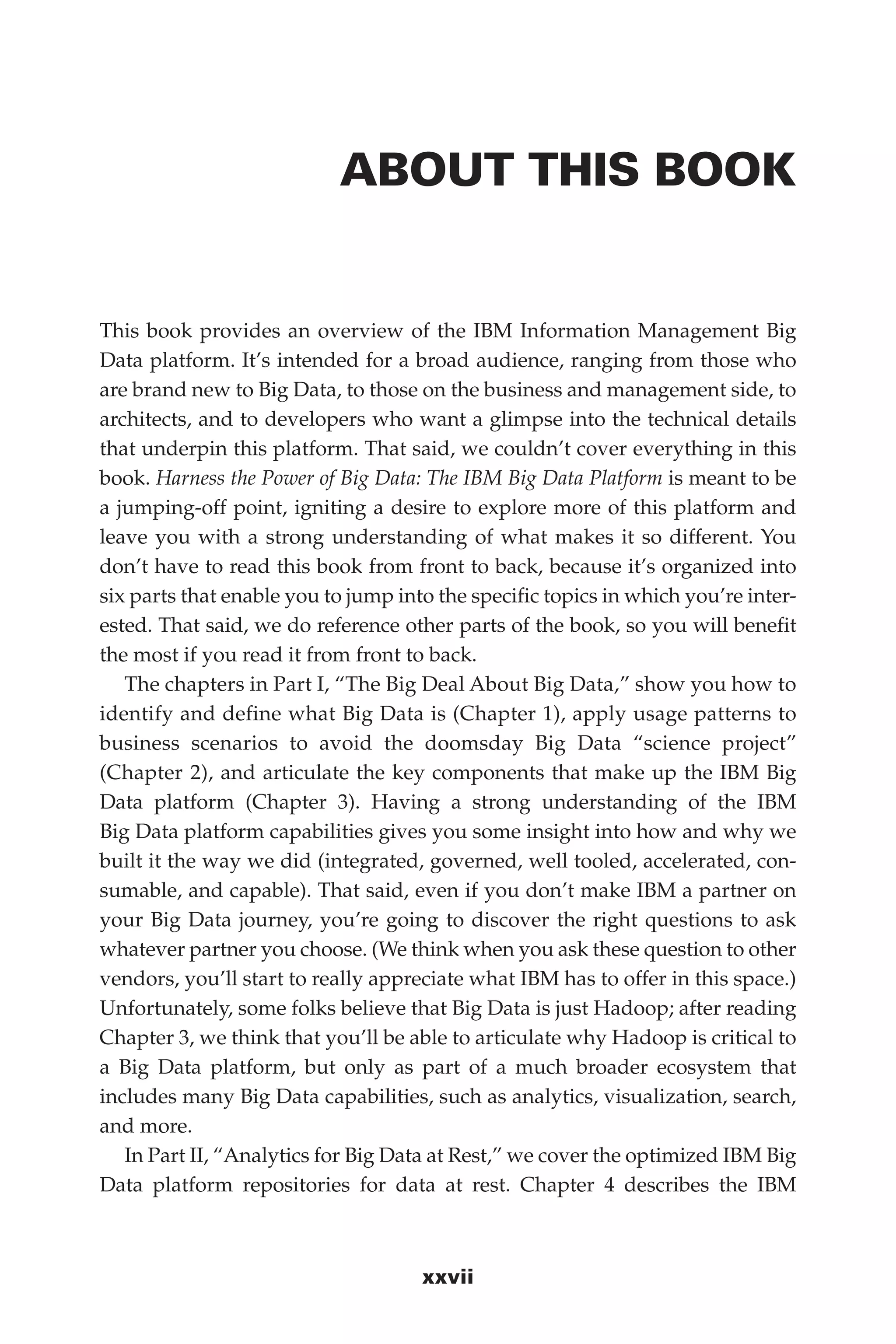 Flash 6X9 / Harness the Power of Big Data:The IBM Big Data Platform / Zikopoulos / 817-5
xxvii
ABOUT THIS BOOK
This book provides an overview of the IBM Information Management Big
Data platform. It’s intended for a broad audience, ranging from those who
are brand new to Big Data, to those on the business and management side, to
architects, and to developers who want a glimpse into the technical details
that underpin this platform. That said, we couldn’t cover everything in this
book. Harness the Power of Big Data: The IBM Big Data Platform is meant to be
a jumping-off point, igniting a desire to explore more of this platform and
leave you with a strong understanding of what makes it so different. You
don’t have to read this book from front to back, because it’s organized into
six parts that enable you to jump into the specific topics in which you’re inter-
ested. That said, we do reference other parts of the book, so you will benefit
the most if you read it from front to back.
The chapters in Part I, “The Big Deal About Big Data,” show you how to
identify and define what Big Data is (Chapter 1), apply usage patterns to
business scenarios to avoid the doomsday Big Data “science project”
(Chapter 2), and articulate the key components that make up the IBM Big
Data platform (Chapter 3). Having a strong understanding of the IBM
Big Data platform capabilities gives you some insight into how and why we
built it the way we did (integrated, governed, well tooled, accelerated, con-
sumable, and capable). That said, even if you don’t make IBM a partner on
your Big Data journey, you’re going to discover the right questions to ask
whatever partner you choose. (We think when you ask these question to other
vendors, you’ll start to really appreciate what IBM has to offer in this space.)
Unfortunately, some folks believe that Big Data is just Hadoop; after reading
Chapter 3, we think that you’ll be able to articulate why Hadoop is critical to
a Big Data platform, but only as part of a much broader ecosystem that
includes many Big Data capabilities, such as analytics, visualization, search,
and more.
In Part II, “Analytics for Big Data at Rest,” we cover the optimized IBM Big
Data platform repositories for data at rest. Chapter 4 describes the IBM
00-FM.indd 27 04/10/12 12:19 PM
 