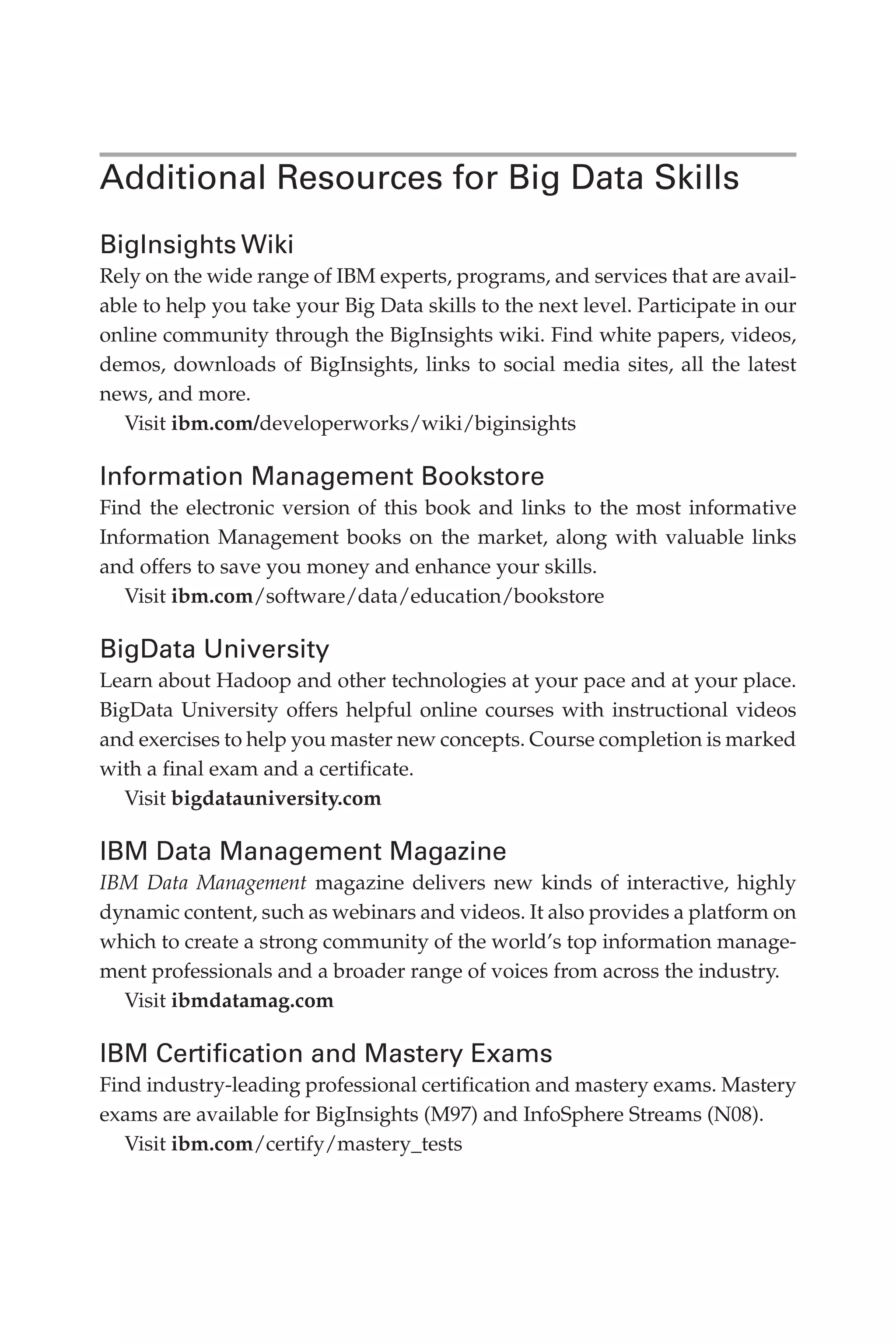 Additional Resources for Big Data Skills
BigInsights Wiki
Rely on the wide range of IBM experts, programs, and services that are avail-
able to help you take your Big Data skills to the next level. Participate in our
online community through the BigInsights wiki. Find white papers, videos,
demos, downloads of BigInsights, links to social media sites, all the latest
news, and more.
Visit ibm.com/developerworks/wiki/biginsights
Information Management Bookstore
Find the electronic version of this book and links to the most informative
Information Management books on the market, along with valuable links
and offers to save you money and enhance your skills.
Visit ibm.com/software/data/education/bookstore
BigData University
Learn about Hadoop and other technologies at your pace and at your place.
BigData University offers helpful online courses with instructional videos
and exercises to help you master new concepts. Course completion is marked
with a final exam and a certificate.
Visit bigdatauniversity.com
IBM Data Management Magazine
IBM Data Management magazine delivers new kinds of interactive, highly
dynamic content, such as webinars and videos. It also provides a platform on
which to create a strong community of the world’s top information manage-
ment professionals and a broader range of voices from across the industry.
Visit ibmdatamag.com
IBM Certification and Mastery Exams
Find industry-leading professional certification and mastery exams. Mastery
exams are available for BigInsights (M97) and InfoSphere Streams (N08).
Visit ibm.com/certify/mastery_tests
12-backmatter.indd 249 04/10/12 12:03 PM
 