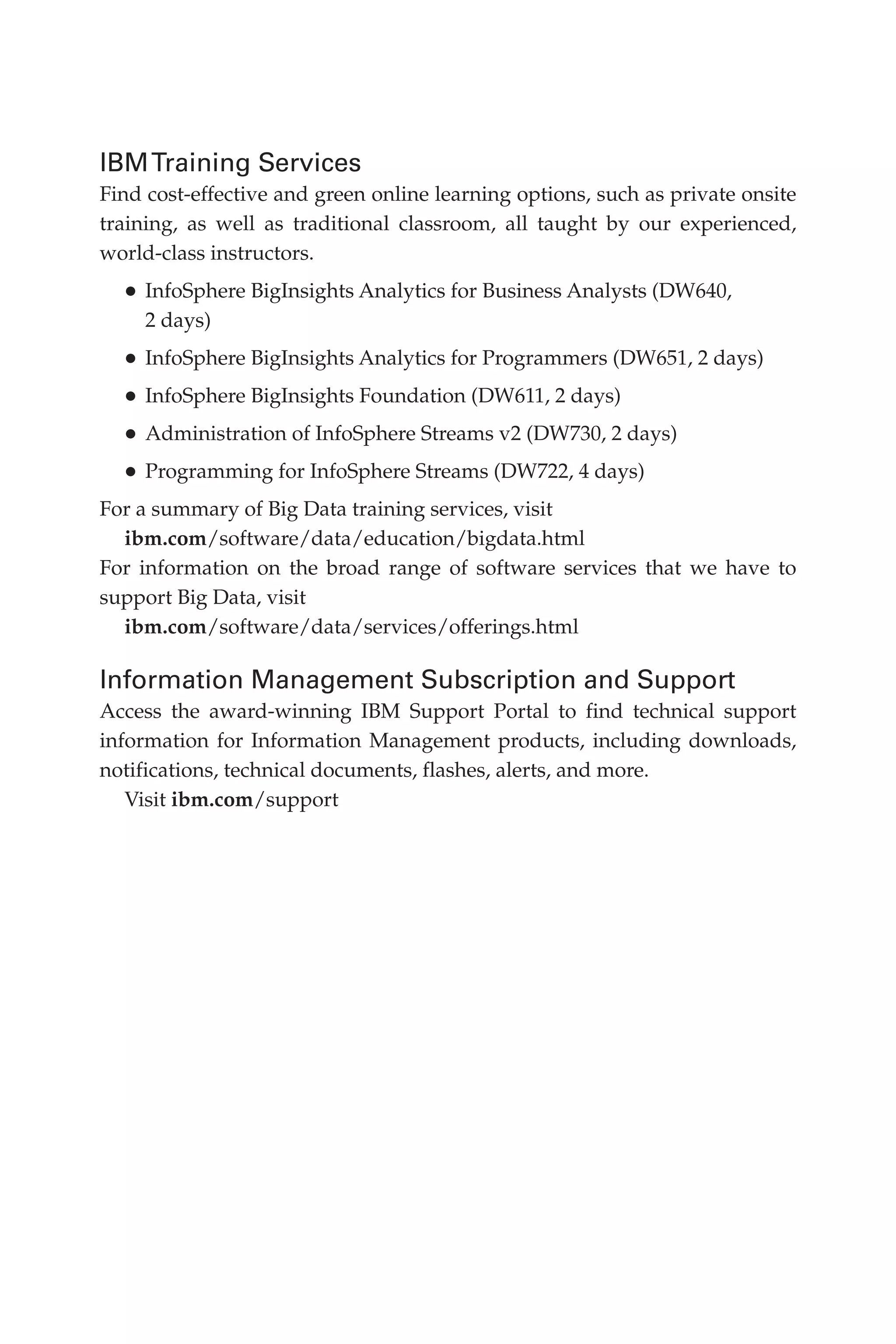 IBMTraining Services
Find cost-effective and green online learning options, such as private onsite
training, as well as traditional classroom, all taught by our experienced,
world-class instructors.
•	InfoSphere BigInsights Analytics for Business Analysts (DW640,
2 days)
•	InfoSphere BigInsights Analytics for Programmers (DW651, 2 days)
•	InfoSphere BigInsights Foundation (DW611, 2 days)
•	Administration of InfoSphere Streams v2 (DW730, 2 days)
•	Programming for InfoSphere Streams (DW722, 4 days)
For a summary of Big Data training services, visit
ibm.com/software/data/education/bigdata.html
For information on the broad range of software services that we have to
support Big Data, visit
ibm.com/software/data/services/offerings.html
Information Management Subscription and Support
Access the award-winning IBM Support Portal to find technical support
information for Information Management products, including downloads,
notifications, technical documents, flashes, alerts, and more.
Visit ibm.com/support
12-backmatter.indd 250 04/10/12 12:03 PM
 