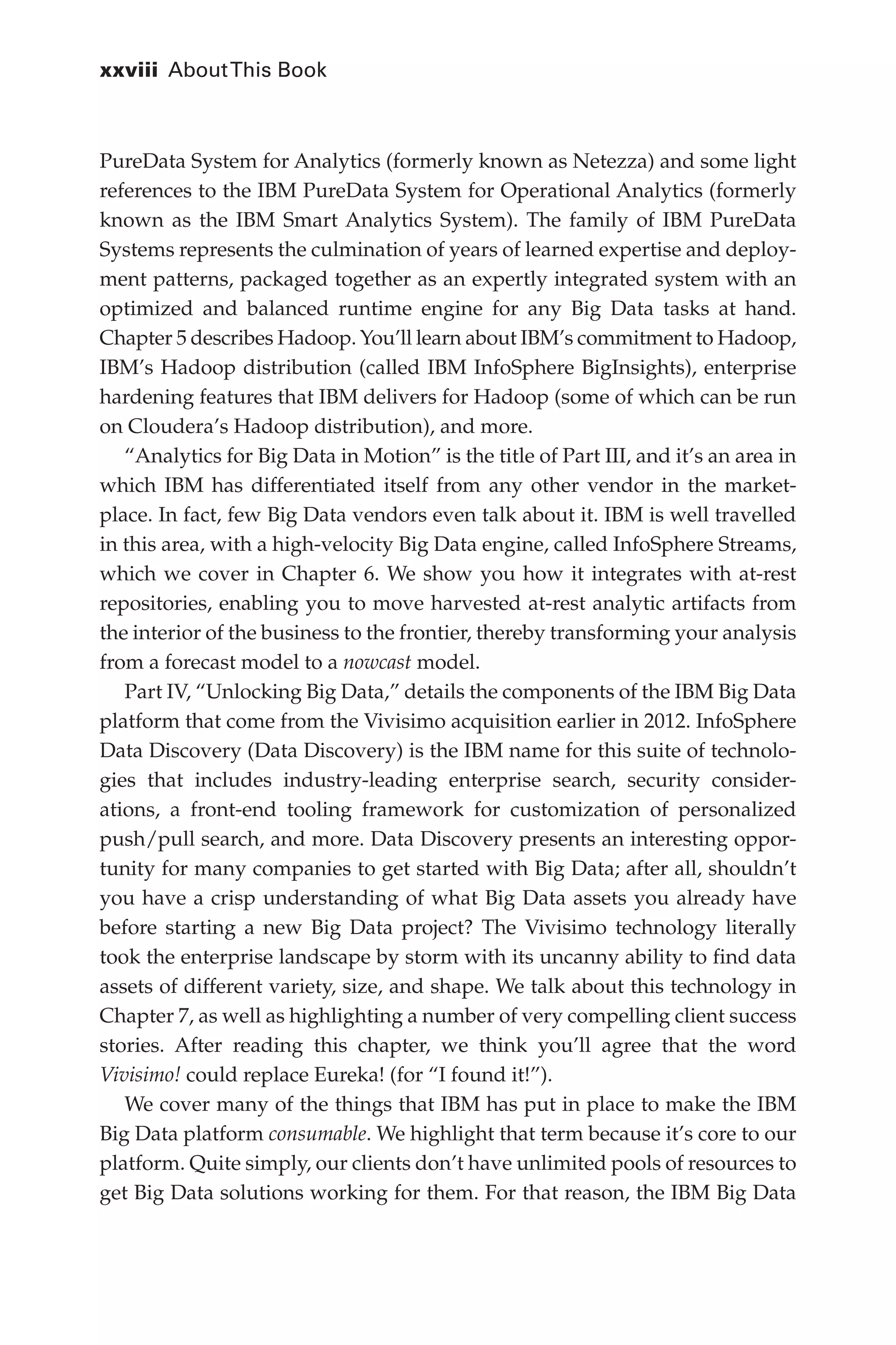 xxviii 	AboutThis Book
Flash 6X9 / Harness the Power of Big Data:The IBM Big Data Platform / Zikopoulos / 817-5
PureData System for Analytics (formerly known as Netezza) and some light
references to the IBM PureData System for Operational Analytics (formerly
known as the IBM Smart Analytics System). The family of IBM PureData
Systems represents the culmination of years of learned expertise and deploy-
ment patterns, packaged together as an expertly integrated system with an
optimized and balanced runtime engine for any Big Data tasks at hand.
Chapter 5 describes Hadoop. You’ll learn about IBM’s commitment to Hadoop,
IBM’s Hadoop distribution (called IBM InfoSphere BigInsights), enterprise
hardening features that IBM delivers for Hadoop (some of which can be run
on Cloudera’s Hadoop distribution), and more.
“Analytics for Big Data in Motion” is the title of Part III, and it’s an area in
which IBM has differentiated itself from any other vendor in the market-
place. In fact, few Big Data vendors even talk about it. IBM is well travelled
in this area, with a high-velocity Big Data engine, called InfoSphere Streams,
which we cover in Chapter 6. We show you how it integrates with at-rest
repositories, enabling you to move harvested at-rest analytic artifacts from
the interior of the business to the frontier, thereby transforming your analysis
from a forecast model to a nowcast model.
Part IV, “Unlocking Big Data,” details the components of the IBM Big Data
platform that come from the Vivisimo acquisition earlier in 2012. InfoSphere
Data Discovery (Data Discovery) is the IBM name for this suite of technolo-
gies that includes industry-leading enterprise search, security consider-
ations, a front-end tooling framework for customization of personalized
push/pull search, and more. Data Discovery presents an interesting oppor-
tunity for many companies to get started with Big Data; after all, shouldn’t
you have a crisp understanding of what Big Data assets you already have
before starting a new Big Data project? The Vivisimo technology literally
took the enterprise landscape by storm with its uncanny ability to find data
assets of different variety, size, and shape. We talk about this technology in
Chapter 7, as well as highlighting a number of very compelling client success
stories. After reading this chapter, we think you’ll agree that the word
Vivisimo! could replace Eureka! (for “I found it!”).
We cover many of the things that IBM has put in place to make the IBM
Big Data platform consumable. We highlight that term because it’s core to our
platform. Quite simply, our clients don’t have unlimited pools of resources to
get Big Data solutions working for them. For that reason, the IBM Big Data
00-FM.indd 28 04/10/12 12:19 PM
 
