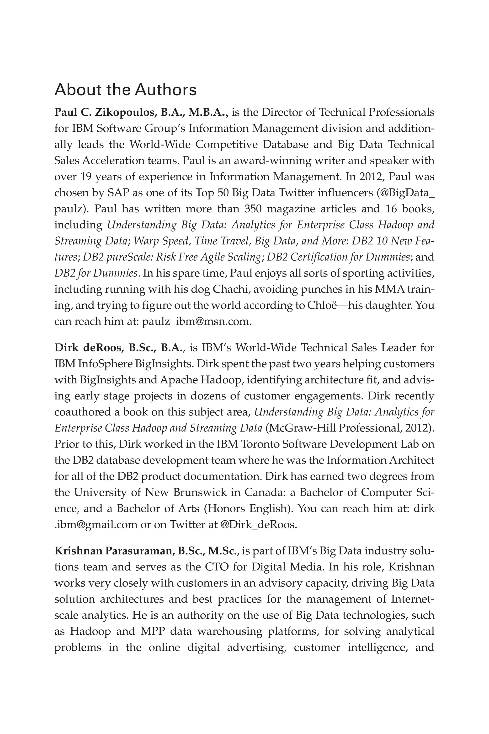 Flash 6X9 / Harness the Power of Big Data:The IBM Big Data Platform / Zikopoulos / 817-5
About the Authors
Paul C. Zikopoulos, B.A., M.B.A., is the Director of Technical Professionals
for IBM Software Group’s Information Management division and addition-
ally leads the World-Wide Competitive Database and Big Data Technical
Sales Acceleration teams. Paul is an award-winning writer and speaker with
over 19 years of experience in Information Management. In 2012, Paul was
chosen by SAP as one of its Top 50 Big Data Twitter influencers (@BigData_
paulz). Paul has written more than 350 magazine articles and 16 books,
including Understanding Big Data: Analytics for Enterprise Class Hadoop and
Streaming Data; Warp Speed, Time Travel, Big Data, and More: DB2 10 New Fea-
tures; DB2 pureScale: Risk Free Agile Scaling; DB2 Certification for Dummies; and
DB2 for Dummies. In his spare time, Paul enjoys all sorts of sporting activities,
including running with his dog Chachi, avoiding punches in his MMA train-
ing, and trying to figure out the world according to Chloë—his daughter. You
can reach him at: paulz_ibm@msn.com.
Dirk deRoos, B.Sc., B.A., is IBM’s World-Wide Technical Sales Leader for
IBM InfoSphere BigInsights. Dirk spent the past two years helping customers
with BigInsights and Apache Hadoop, identifying architecture fit, and advis-
ing early stage projects in dozens of customer engagements. Dirk recently
coauthored a book on this subject area, Understanding Big Data: Analytics for
Enterprise Class Hadoop and Streaming Data (McGraw-Hill Professional, 2012).
Prior to this, Dirk worked in the IBM Toronto Software Development Lab on
the DB2 database development team where he was the Information Architect
for all of the DB2 product documentation. Dirk has earned two degrees from
the University of New Brunswick in Canada: a Bachelor of Computer Sci-
ence, and a Bachelor of Arts (Honors English). You can reach him at: dirk
.ibm@gmail.com or on Twitter at @Dirk_deRoos.
Krishnan Parasuraman, B.Sc., M.Sc., is part of IBM’s Big Data industry solu-
tions team and serves as the CTO for Digital Media. In his role, Krishnan
works very closely with customers in an advisory capacity, driving Big Data
solution architectures and best practices for the management of Internet-
scale analytics. He is an authority on the use of Big Data technologies, such
as Hadoop and MPP data warehousing platforms, for solving analytical
problems in the online digital advertising, customer intelligence, and
00-FM.indd 2 04/10/12 12:19 PM
 