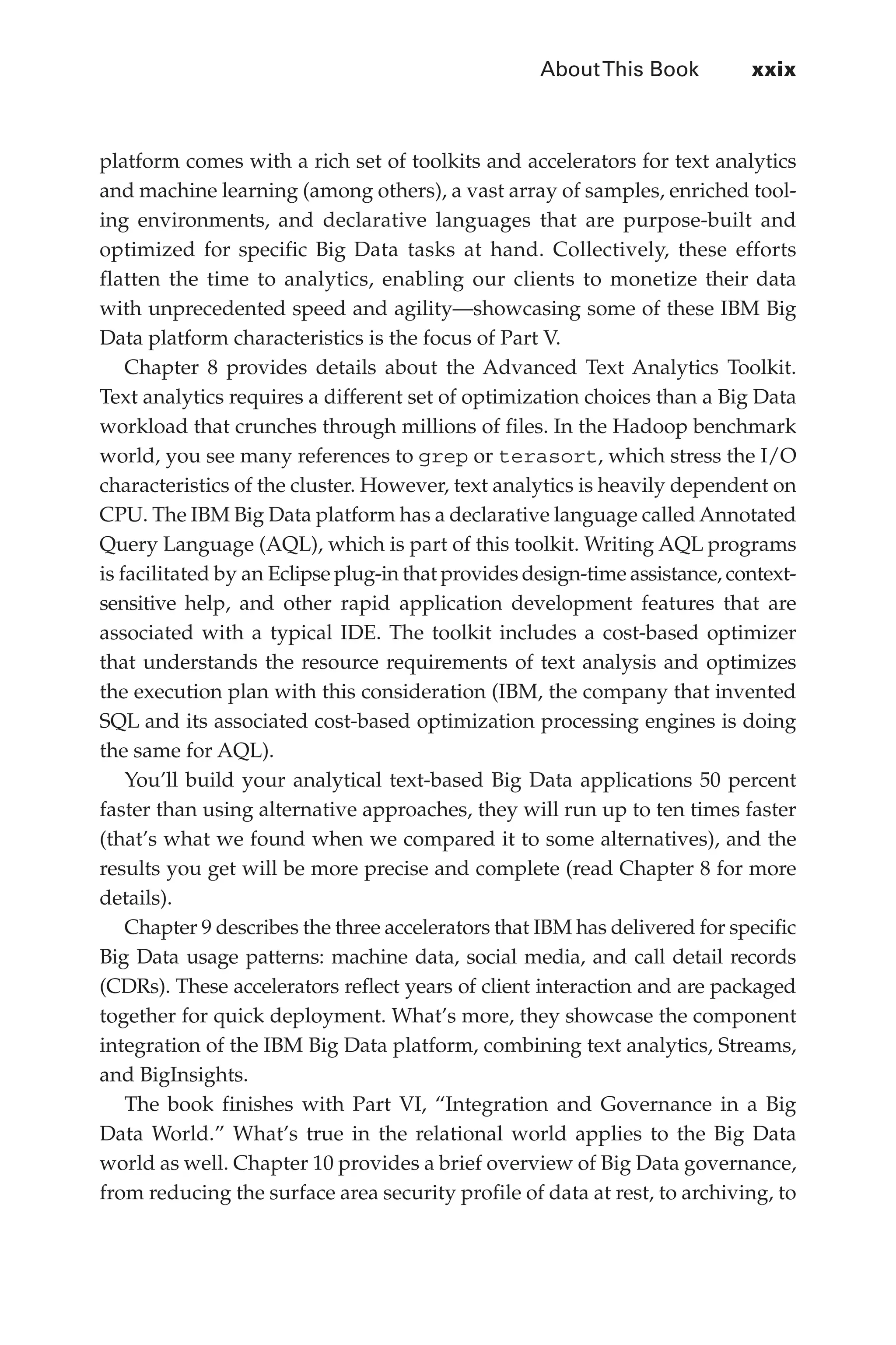 AboutThis Book	 xxix
Flash 6X9 / Harness the Power of Big Data:The IBM Big Data Platform / Zikopoulos / 817-5
platform comes with a rich set of toolkits and accelerators for text analytics
and machine learning (among others), a vast array of samples, enriched tool-
ing environments, and declarative languages that are purpose-built and
optimized for specific Big Data tasks at hand. Collectively, these efforts
flatten the time to analytics, enabling our clients to monetize their data
with unprecedented speed and agility—showcasing some of these IBM Big
Data platform characteristics is the focus of Part V.
Chapter 8 provides details about the Advanced Text Analytics Toolkit.
Text analytics requires a different set of optimization choices than a Big Data
workload that crunches through millions of files. In the Hadoop benchmark
world, you see many references to grep or terasort, which stress the I/O
characteristics of the cluster. However, text analytics is heavily dependent on
CPU. The IBM Big Data platform has a declarative language called Annotated
Query Language (AQL), which is part of this toolkit. Writing AQL programs
is facilitated by an Eclipse plug-in that provides design-time assistance, context-
sensitive help, and other rapid application development features that are
associated with a typical IDE. The toolkit includes a cost-based optimizer
that understands the resource requirements of text analysis and optimizes
the execution plan with this consideration (IBM, the company that invented
SQL and its associated cost-based optimization processing engines is doing
the same for AQL).
You’ll build your analytical text-based Big Data applications 50 percent
faster than using alternative approaches, they will run up to ten times faster
(that’s what we found when we compared it to some alternatives), and the
results you get will be more precise and complete (read Chapter 8 for more
details).
Chapter 9 describes the three accelerators that IBM has delivered for specific
Big Data usage patterns: machine data, social media, and call detail records
(CDRs). These accelerators reflect years of client interaction and are packaged
together for quick deployment. What’s more, they showcase the component
integration of the IBM Big Data platform, combining text analytics, Streams,
and BigInsights.
The book finishes with Part VI, “Integration and Governance in a Big
Data World.” What’s true in the relational world applies to the Big Data
world as well. Chapter 10 provides a brief overview of Big Data governance,
from reducing the surface area security profile of data at rest, to archiving, to
00-FM.indd 29 04/10/12 12:19 PM
 