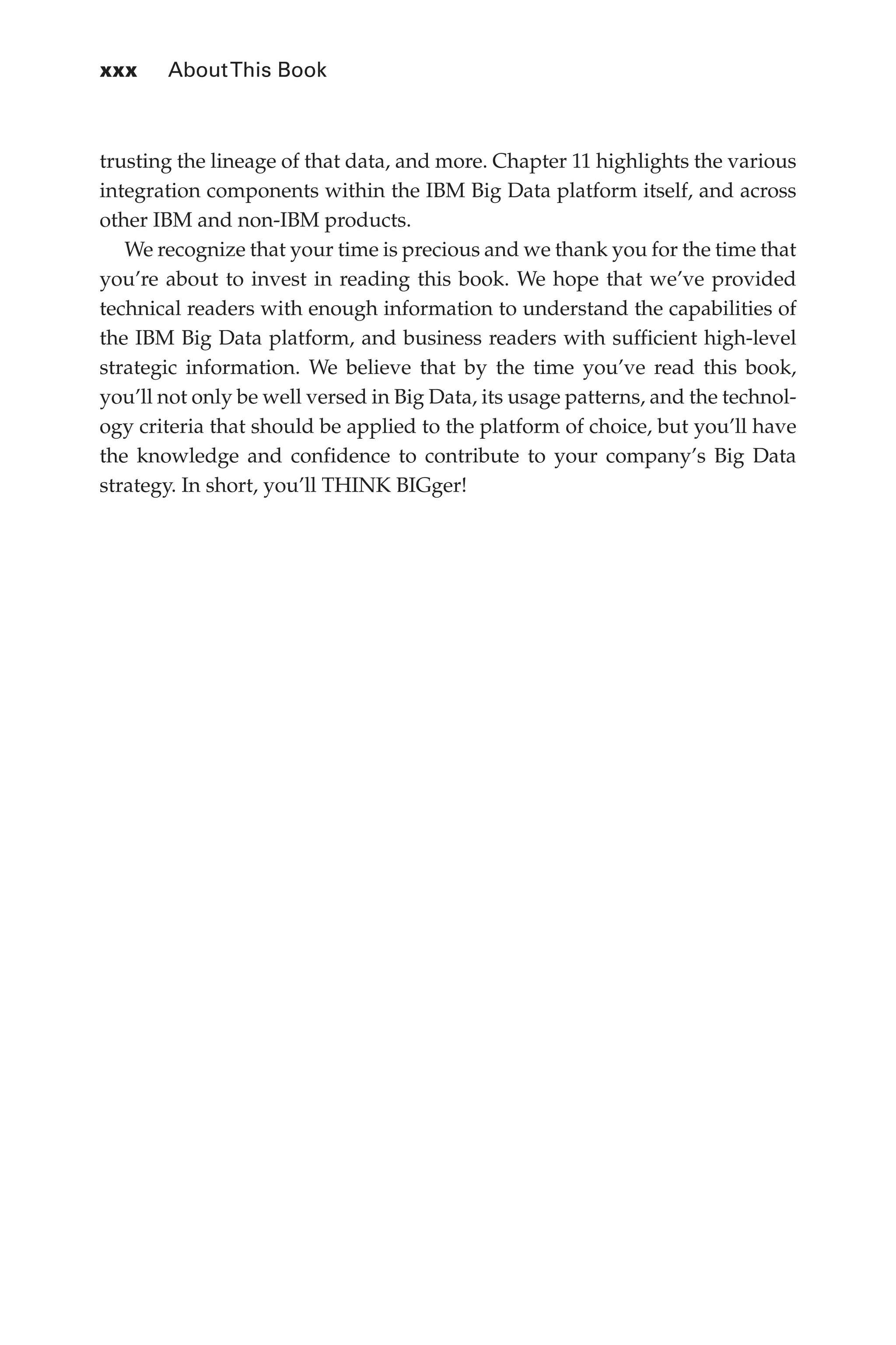 xxx 	 AboutThis Book
Flash 6X9 / Harness the Power of Big Data:The IBM Big Data Platform / Zikopoulos / 817-5
trusting the lineage of that data, and more. Chapter 11 highlights the various
integration components within the IBM Big Data platform itself, and across
other IBM and non-IBM products.
We recognize that your time is precious and we thank you for the time that
you’re about to invest in reading this book. We hope that we’ve provided
technical readers with enough information to understand the capabilities of
the IBM Big Data platform, and business readers with sufficient high-level
strategic information. We believe that by the time you’ve read this book,
you’ll not only be well versed in Big Data, its usage patterns, and the technol-
ogy criteria that should be applied to the platform of choice, but you’ll have
the knowledge and confidence to contribute to your company’s Big Data
strategy. In short, you’ll THINK BIGger!
00-FM.indd 30 04/10/12 12:19 PM
 