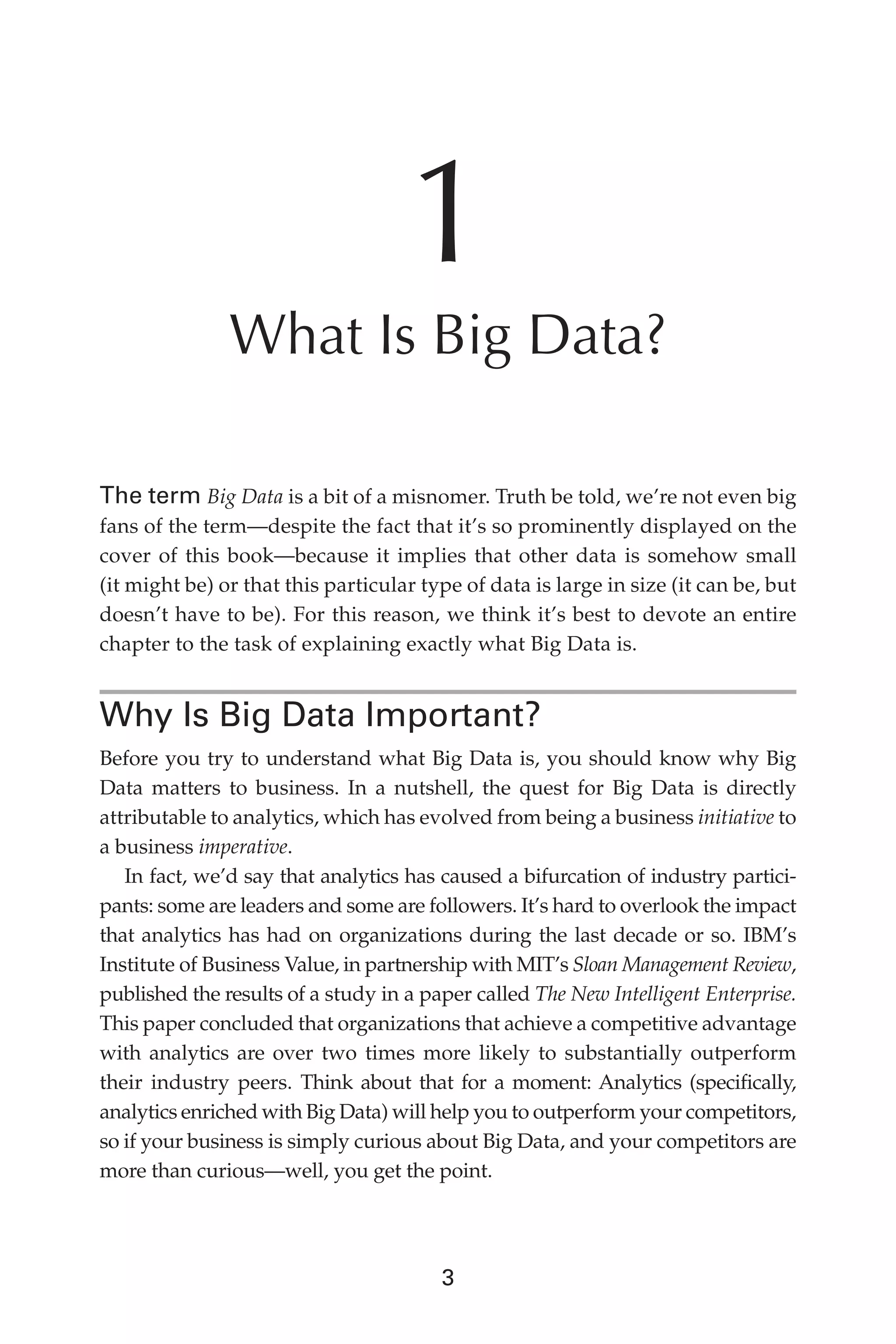 Flash 6X9 / Harness the Power of Big Data:The IBM Big Data Platform / Zikopoulos / 817-5
3
1
What Is Big Data?
The term Big Data is a bit of a misnomer. Truth be told, we’re not even big
fans of the term—despite the fact that it’s so prominently displayed on the
cover of this book—because it implies that other data is somehow small
(it might be) or that this particular type of data is large in size (it can be, but
doesn’t have to be). For this reason, we think it’s best to devote an entire
chapter to the task of explaining exactly what Big Data is.
Why Is Big Data Important?
Before you try to understand what Big Data is, you should know why Big
Data matters to business. In a nutshell, the quest for Big Data is directly
attributable to analytics, which has evolved from being a business initiative to
a business imperative.
In fact, we’d say that analytics has caused a bifurcation of industry partici-
pants: some are leaders and some are followers. It’s hard to overlook the impact
that analytics has had on organizations during the last decade or so. IBM’s
Institute of Business Value, in partnership with MIT’s Sloan Management Review,
published the results of a study in a paper called The New Intelligent Enterprise.
This paper concluded that organizations that achieve a competitive advantage
with analytics are over two times more likely to substantially outperform
their industry peers. Think about that for a moment: Analytics (specifically,
analytics enriched with Big Data) will help you to outperform your competitors,
so if your business is simply curious about Big Data, and your competitors are
more than curious—well, you get the point.
01-ch01.indd 3 04/10/12 10:53 AM
 