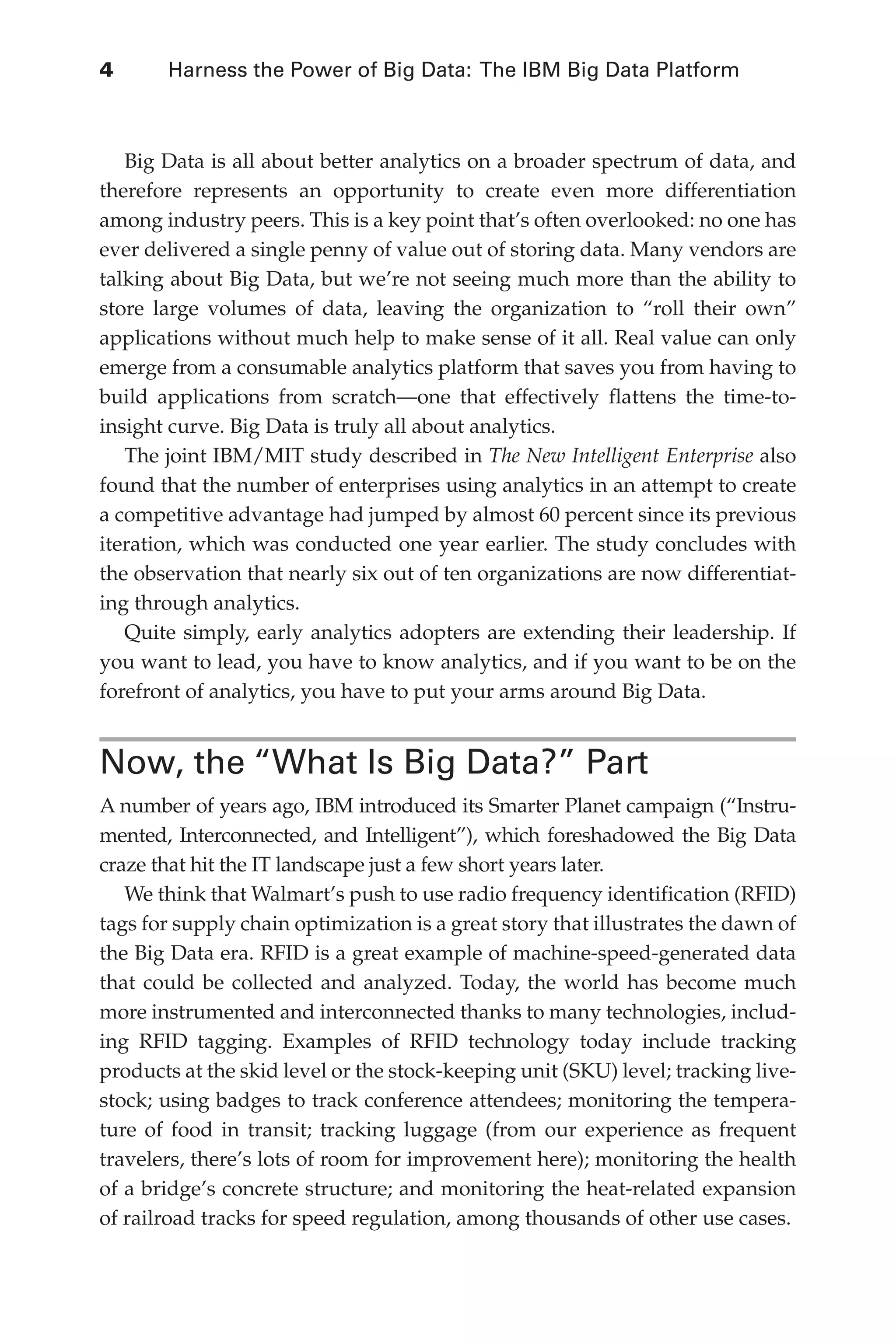 4 	 Harness the Power of Big Data: The IBM Big Data Platform
Flash 6X9 / Harness the Power of Big Data:The IBM Big Data Platform / Zikopoulos / 817-5
Big Data is all about better analytics on a broader spectrum of data, and
therefore represents an opportunity to create even more differentiation
among industry peers. This is a key point that’s often overlooked: no one has
ever delivered a single penny of value out of storing data. Many vendors are
talking about Big Data, but we’re not seeing much more than the ability to
store large volumes of data, leaving the organization to “roll their own”
applications without much help to make sense of it all. Real value can only
emerge from a consumable analytics platform that saves you from having to
build applications from scratch—one that effectively flattens the time-to-
insight curve. Big Data is truly all about analytics.
The joint IBM/MIT study described in The New Intelligent Enterprise also
found that the number of enterprises using analytics in an attempt to create
a competitive advantage had jumped by almost 60 percent since its previous
iteration, which was conducted one year earlier. The study concludes with
the observation that nearly six out of ten organizations are now differentiat-
ing through analytics.
Quite simply, early analytics adopters are extending their leadership. If
you want to lead, you have to know analytics, and if you want to be on the
forefront of analytics, you have to put your arms around Big Data.
Now, the “What Is Big Data?” Part
A number of years ago, IBM introduced its Smarter Planet campaign (“Instru-
mented, Interconnected, and Intelligent”), which foreshadowed the Big Data
craze that hit the IT landscape just a few short years later.
We think that Walmart’s push to use radio frequency identification (RFID)
tags for supply chain optimization is a great story that illustrates the dawn of
the Big Data era. RFID is a great example of machine-speed-generated data
that could be collected and analyzed. Today, the world has become much
more instrumented and interconnected thanks to many technologies, includ-
ing RFID tagging. Examples of RFID technology today include tracking
products at the skid level or the stock-keeping unit (SKU) level; tracking live-
stock; using badges to track conference attendees; monitoring the tempera-
ture of food in transit; tracking luggage (from our experience as frequent
travelers, there’s lots of room for improvement here); monitoring the health
of a bridge’s concrete structure; and monitoring the heat-related expansion
of railroad tracks for speed regulation, among thousands of other use cases.
01-ch01.indd 4 04/10/12 10:53 AM
 