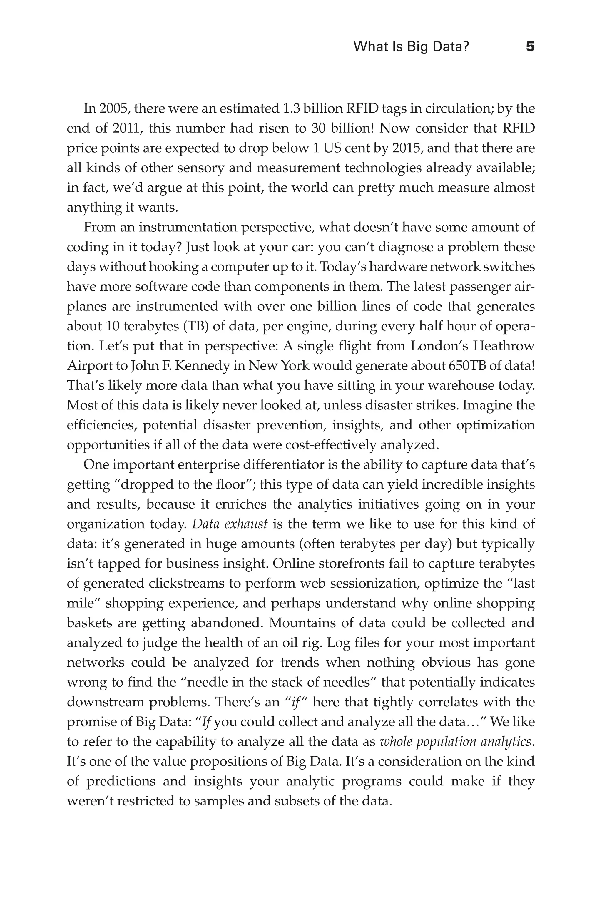 What Is Big Data?	 5
Flash 6X9 / Harness the Power of Big Data:The IBM Big Data Platform / Zikopoulos / 817-5
In 2005, there were an estimated 1.3 billion RFID tags in circulation; by the
end of 2011, this number had risen to 30 billion! Now consider that RFID
price points are expected to drop below 1 US cent by 2015, and that there are
all kinds of other sensory and measurement technologies already available;
in fact, we’d argue at this point, the world can pretty much measure almost
anything it wants.
From an instrumentation perspective, what doesn’t have some amount of
coding in it today? Just look at your car: you can’t diagnose a problem these
days without hooking a computer up to it. Today’s hardware network switches
have more software code than components in them. The latest passenger air-
planes are instrumented with over one billion lines of code that generates
about 10 terabytes (TB) of data, per engine, during every half hour of opera-
tion. Let’s put that in perspective: A single flight from London’s Heathrow
Airport to John F. Kennedy in New York would generate about 650TB of data!
That’s likely more data than what you have sitting in your warehouse today.
Most of this data is likely never looked at, unless disaster strikes. Imagine the
efficiencies, potential disaster prevention, insights, and other optimization
opportunities if all of the data were cost-effectively analyzed.
One important enterprise differentiator is the ability to capture data that’s
getting “dropped to the floor”; this type of data can yield incredible insights
and results, because it enriches the analytics initiatives going on in your
organization today. Data exhaust is the term we like to use for this kind of
data: it’s generated in huge amounts (often terabytes per day) but typically
isn’t tapped for business insight. Online storefronts fail to capture terabytes
of generated clickstreams to perform web sessionization, optimize the “last
mile” shopping experience, and perhaps understand why online shopping
baskets are getting abandoned. Mountains of data could be collected and
analyzed to judge the health of an oil rig. Log files for your most important
networks could be analyzed for trends when nothing obvious has gone
wrong to find the “needle in the stack of needles” that potentially indicates
downstream problems. There’s an “if ” here that tightly correlates with the
promise of Big Data: “If you could collect and analyze all the data…” We like
to refer to the capability to analyze all the data as whole population analytics.
It’s one of the value propositions of Big Data. It’s a consideration on the kind
of predictions and insights your analytic programs could make if they
weren’t restricted to samples and subsets of the data.
01-ch01.indd 5 04/10/12 10:53 AM
 