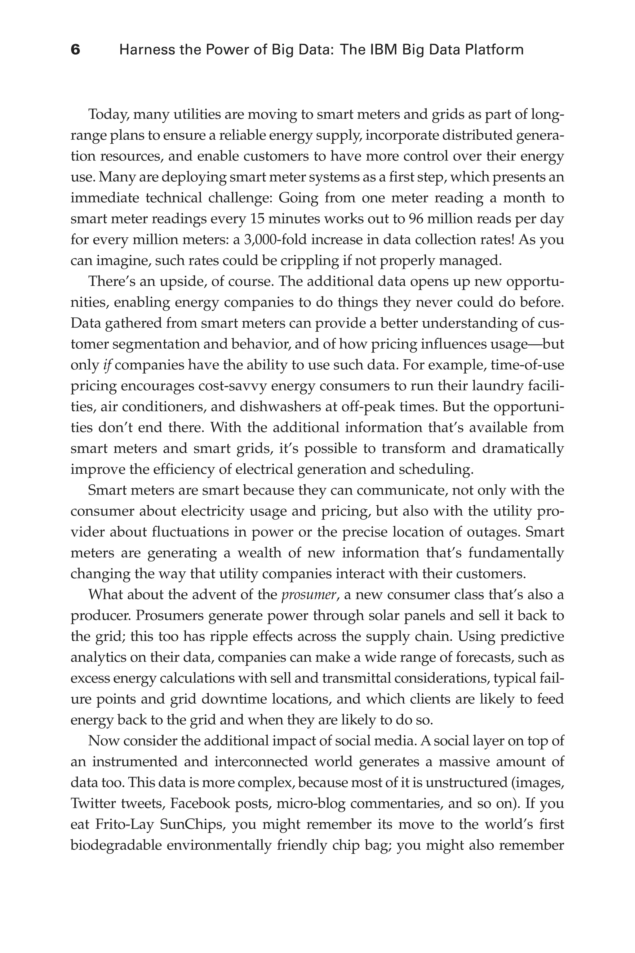 6 	 Harness the Power of Big Data: The IBM Big Data Platform
Flash 6X9 / Harness the Power of Big Data:The IBM Big Data Platform / Zikopoulos / 817-5
Today, many utilities are moving to smart meters and grids as part of long-
range plans to ensure a reliable energy supply, incorporate distributed genera-
tion resources, and enable customers to have more control over their energy
use. Many are deploying smart meter systems as a first step, which presents an
immediate technical challenge: Going from one meter reading a month to
smart meter readings every 15 minutes works out to 96 million reads per day
for every million meters: a 3,000-fold increase in data collection rates! As you
can imagine, such rates could be crippling if not properly managed.
There’s an upside, of course. The additional data opens up new opportu-
nities, enabling energy companies to do things they never could do before.
Data gathered from smart meters can provide a better understanding of cus-
tomer segmentation and behavior, and of how pricing influences usage—but
only if companies have the ability to use such data. For example, time-of-use
pricing encourages cost-savvy energy consumers to run their laundry facili-
ties, air conditioners, and dishwashers at off-peak times. But the opportuni-
ties don’t end there. With the additional information that’s available from
smart meters and smart grids, it’s possible to transform and dramatically
improve the efficiency of electrical generation and scheduling.
Smart meters are smart because they can communicate, not only with the
consumer about electricity usage and pricing, but also with the utility pro-
vider about fluctuations in power or the precise location of outages. Smart
meters are generating a wealth of new information that’s fundamentally
changing the way that utility companies interact with their customers.
What about the advent of the prosumer, a new consumer class that’s also a
producer. Prosumers generate power through solar panels and sell it back to
the grid; this too has ripple effects across the supply chain. Using predictive
analytics on their data, companies can make a wide range of forecasts, such as
excess energy calculations with sell and transmittal considerations, typical fail-
ure points and grid downtime locations, and which clients are likely to feed
energy back to the grid and when they are likely to do so.
Now consider the additional impact of social media. A social layer on top of
an instrumented and interconnected world generates a massive amount of
data too. This data is more complex, because most of it is unstructured (images,
Twitter tweets, Facebook posts, micro-blog commentaries, and so on). If you
eat Frito-Lay SunChips, you might remember its move to the world’s first
biodegradable environmentally friendly chip bag; you might also remember
01-ch01.indd 6 04/10/12 10:53 AM
 
