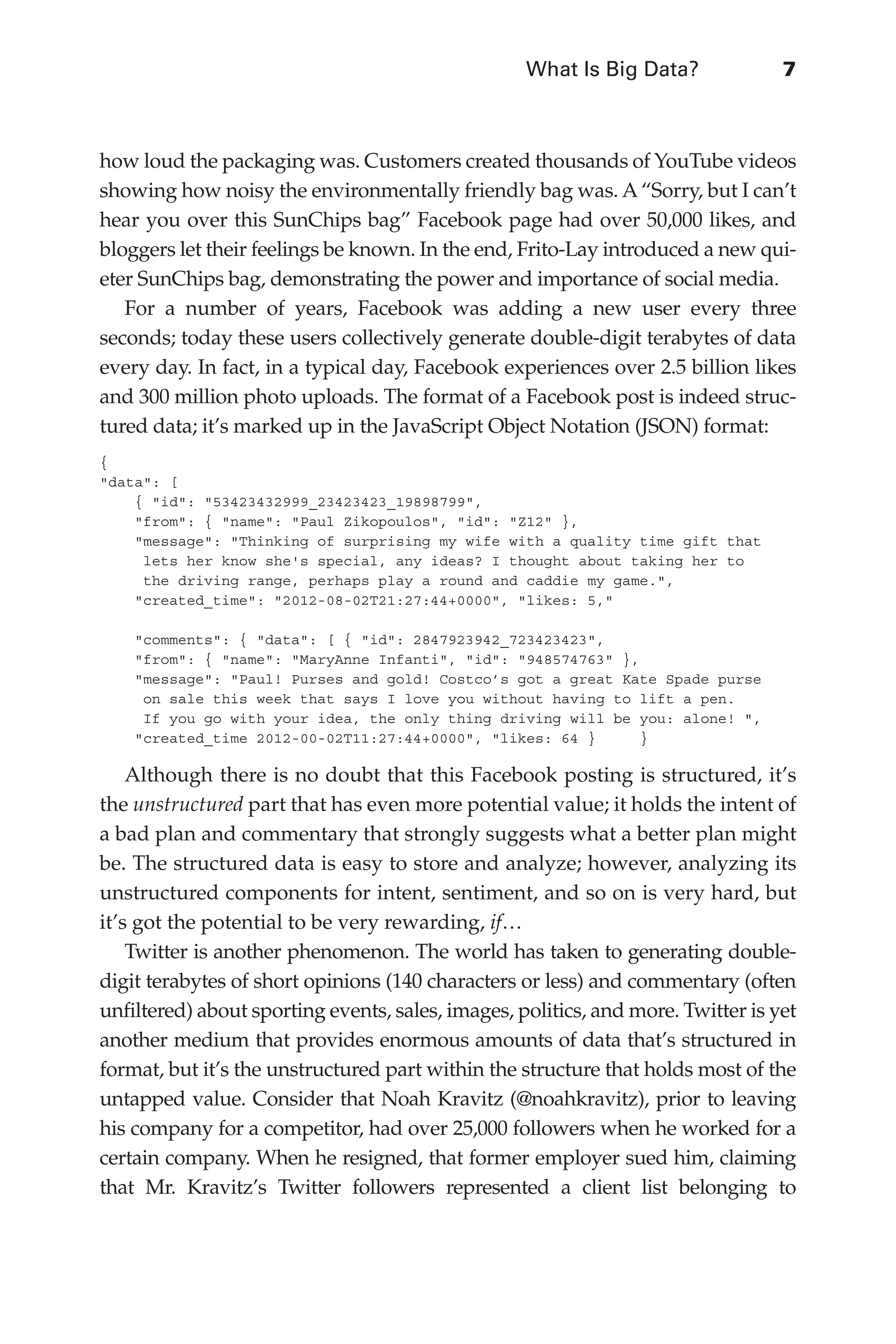 What Is Big Data?	 7
Flash 6X9 / Harness the Power of Big Data:The IBM Big Data Platform / Zikopoulos / 817-5
how loud the packaging was. Customers created thousands of YouTube videos
showing how noisy the environmentally friendly bag was. A “Sorry, but I can’t
hear you over this SunChips bag” Facebook page had over 50,000 likes, and
bloggers let their feelings be known. In the end, Frito-Lay introduced a new qui-
eter SunChips bag, demonstrating the power and importance of social media.
For a number of years, Facebook was adding a new user every three
seconds; today these users collectively generate double-digit terabytes of data
every day. In fact, in a typical day, Facebook experiences over 2.5 billion likes
and 300 million photo uploads. The format of a Facebook post is indeed struc-
tured data; it’s marked up in the JavaScript Object Notation (JSON) format:
{
"data": [
{ "id": "53423432999_23423423_19898799",
"from": { "name": "Paul Zikopoulos", "id": "Z12" },
"message": "Thinking of surprising my wife with a quality time gift that
lets her know she's special, any ideas? I thought about taking her to
the driving range, perhaps play a round and caddie my game.",
"created_time": "2012-08-02T21:27:44+0000", "likes: 5,"
"comments": { "data": [ { "id": 2847923942_723423423",
"from": { "name": "MaryAnne Infanti", "id": "948574763" },
"message": "Paul! Purses and gold! Costco’s got a great Kate Spade purse
on sale this week that says I love you without having to lift a pen.
If you go with your idea, the only thing driving will be you: alone! ",
"created_time 2012-00-02T11:27:44+0000", "likes: 64 } }
Although there is no doubt that this Facebook posting is structured, it’s
the unstructured part that has even more potential value; it holds the intent of
a bad plan and commentary that strongly suggests what a better plan might
be. The structured data is easy to store and analyze; however, analyzing its
unstructured components for intent, sentiment, and so on is very hard, but
it’s got the potential to be very rewarding, if…
Twitter is another phenomenon. The world has taken to generating double-
digit terabytes of short opinions (140 characters or less) and commentary (often
unfiltered) about sporting events, sales, images, politics, and more. Twitter is yet
another medium that provides enormous amounts of data that’s structured in
format, but it’s the unstructured part within the structure that holds most of the
untapped value. Consider that Noah Kravitz (@noahkravitz), prior to leaving
his company for a competitor, had over 25,000 followers when he worked for a
certain company. When he resigned, that former employer sued him, claiming
that Mr. Kravitz’s Twitter followers represented a client list belonging to
01-ch01.indd 7 04/10/12 10:53 AM
 