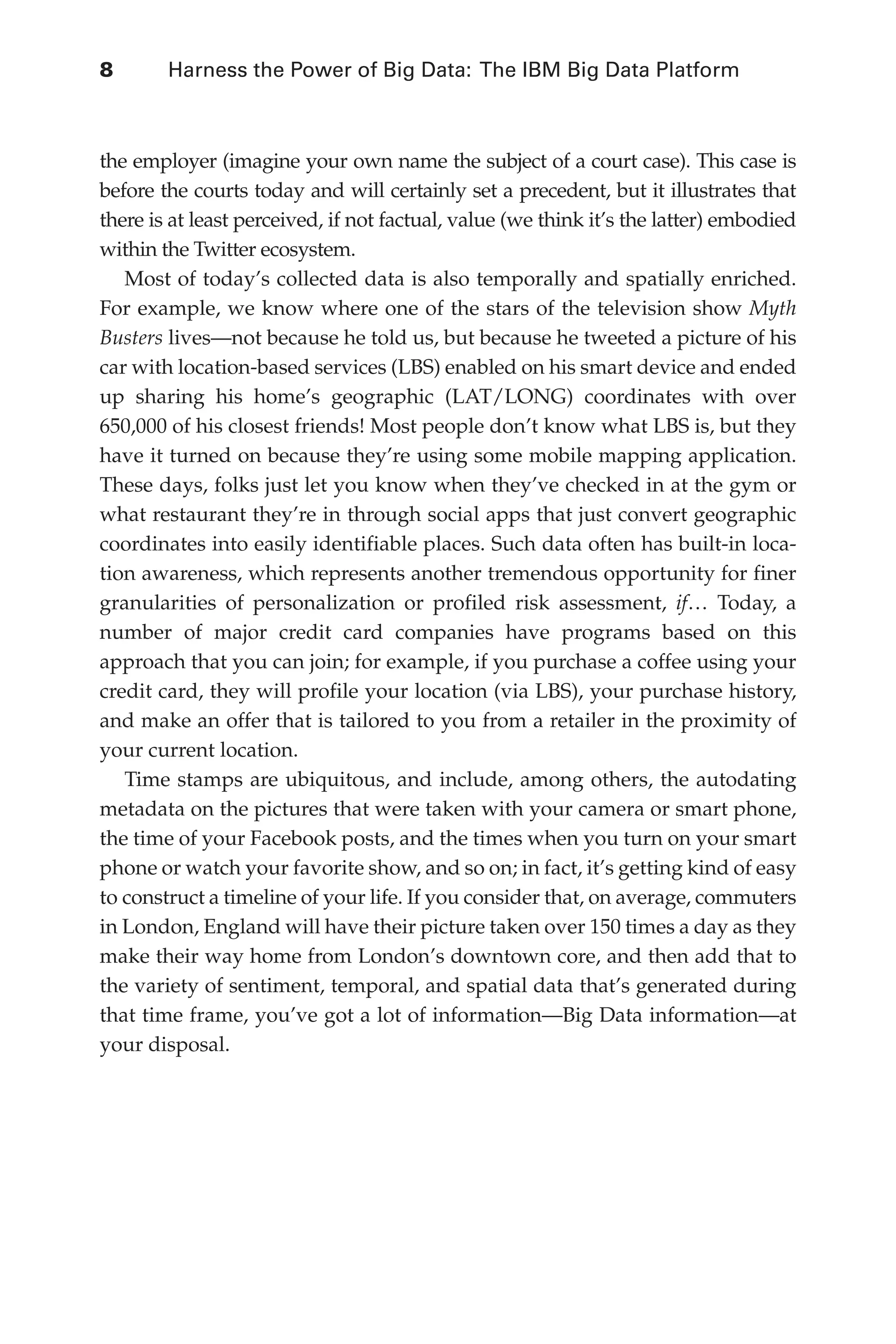8 	 Harness the Power of Big Data: The IBM Big Data Platform
Flash 6X9 / Harness the Power of Big Data:The IBM Big Data Platform / Zikopoulos / 817-5
the employer (imagine your own name the subject of a court case). This case is
before the courts today and will certainly set a precedent, but it illustrates that
there is at least perceived, if not factual, value (we think it’s the latter) embodied
within the Twitter ecosystem.
Most of today’s collected data is also temporally and spatially enriched.
For example, we know where one of the stars of the television show Myth
Busters lives—not because he told us, but because he tweeted a picture of his
car with location-based services (LBS) enabled on his smart device and ended
up sharing his home’s geographic (LAT/LONG) coordinates with over
650,000 of his closest friends! Most people don’t know what LBS is, but they
have it turned on because they’re using some mobile mapping application.
These days, folks just let you know when they’ve checked in at the gym or
what restaurant they’re in through social apps that just convert geographic
coordinates into easily identifiable places. Such data often has built-in loca-
tion awareness, which represents another tremendous opportunity for finer
granularities of personalization or profiled risk assessment, if… Today, a
number of major credit card companies have programs based on this
approach that you can join; for example, if you purchase a coffee using your
credit card, they will profile your location (via LBS), your purchase history,
and make an offer that is tailored to you from a retailer in the proximity of
your current location.
Time stamps are ubiquitous, and include, among others, the autodating
metadata on the pictures that were taken with your camera or smart phone,
the time of your Facebook posts, and the times when you turn on your smart
phone or watch your favorite show, and so on; in fact, it’s getting kind of easy
to construct a timeline of your life. If you consider that, on average, commuters
in London, England will have their picture taken over 150 times a day as they
make their way home from London’s downtown core, and then add that to
the variety of sentiment, temporal, and spatial data that’s generated during
that time frame, you’ve got a lot of information—Big Data information—at
your disposal.
01-ch01.indd 8 04/10/12 10:53 AM
 