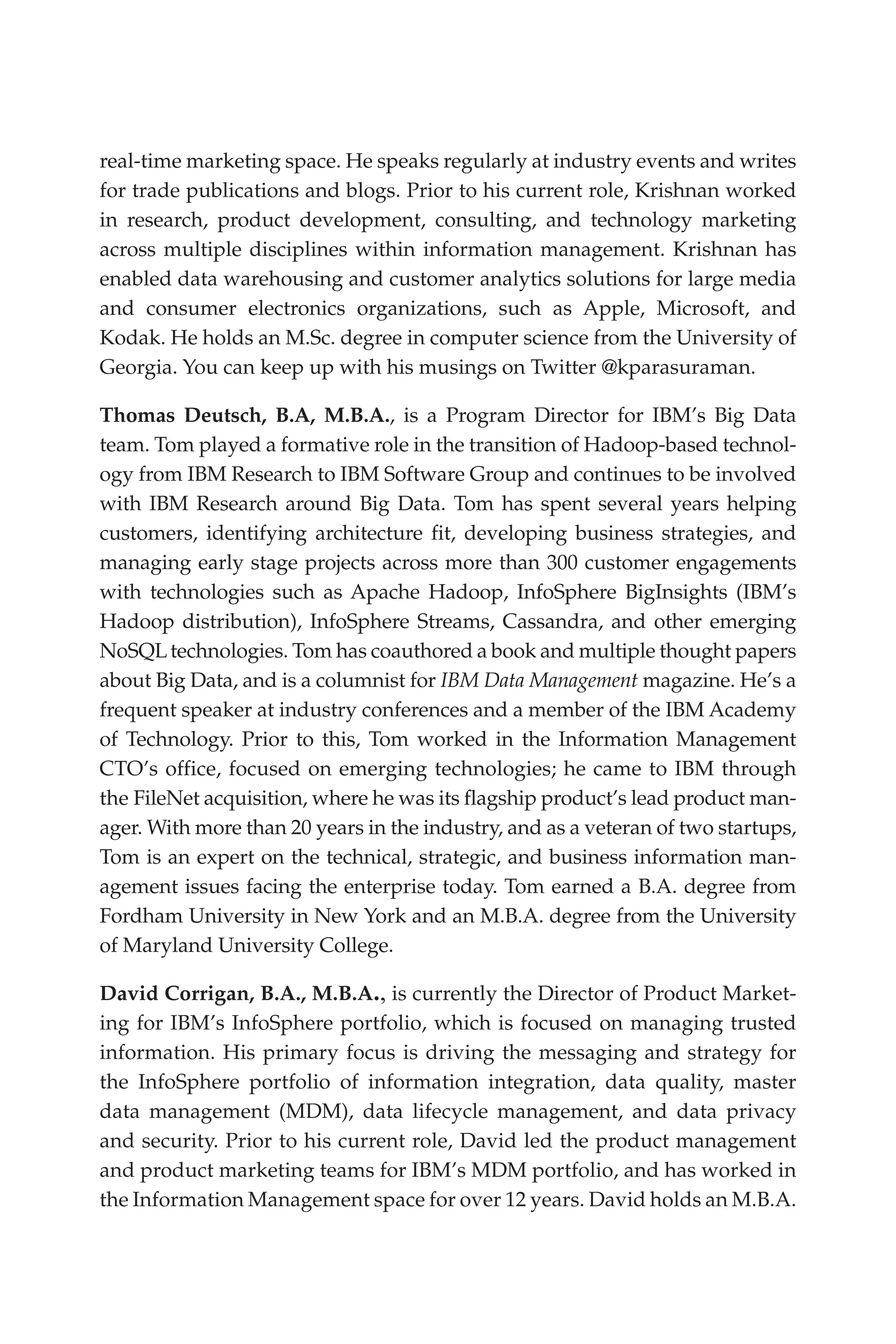 Flash 6X9 / Harness the Power of Big Data:The IBM Big Data Platform / Zikopoulos / 817-5
real-time marketing space. He speaks regularly at industry events and writes
for trade publications and blogs. Prior to his current role, Krishnan worked
in research, product development, consulting, and technology marketing
across multiple disciplines within information management. Krishnan has
enabled data warehousing and customer analytics solutions for large media
and consumer electronics organizations, such as Apple, Microsoft, and
Kodak. He holds an M.Sc. degree in computer science from the University of
Georgia. You can keep up with his musings on Twitter @kparasuraman.
Thomas Deutsch, B.A, M.B.A., is a Program Director for IBM’s Big Data
team. Tom played a formative role in the transition of Hadoop-based technol-
ogy from IBM Research to IBM Software Group and continues to be involved
with IBM Research around Big Data. Tom has spent several years helping
customers, identifying architecture fit, developing business strategies, and
managing early stage projects across more than 300 customer engagements
with technologies such as Apache Hadoop, InfoSphere BigInsights (IBM’s
Hadoop distribution), InfoSphere Streams, Cassandra, and other emerging
NoSQLtechnologies. Tom has coauthored a book and multiple thought papers
about Big Data, and is a columnist for IBM Data Management magazine. He’s a
frequent speaker at industry conferences and a member of the IBM Academy
of Technology. Prior to this, Tom worked in the Information Management
CTO’s office, focused on emerging technologies; he came to IBM through
the FileNet acquisition, where he was its flagship product’s lead product man-
ager. With more than 20 years in the industry, and as a veteran of two startups,
Tom is an expert on the technical, strategic, and business information man-
agement issues facing the enterprise today. Tom earned a B.A. degree from
Fordham University in New York and an M.B.A. degree from the University
of Maryland University College.
David Corrigan, B.A., M.B.A., is currently the Director of Product Market-
ing for IBM’s InfoSphere portfolio, which is focused on managing trusted
information. His primary focus is driving the messaging and strategy for
the InfoSphere portfolio of information integration, data quality, master
data management (MDM), data lifecycle management, and data privacy
and security. Prior to his current role, David led the product management
and product marketing teams for IBM’s MDM portfolio, and has worked in
the Information Management space for over 12 years. David holds an M.B.A.
00-FM.indd 3 04/10/12 12:19 PM
 