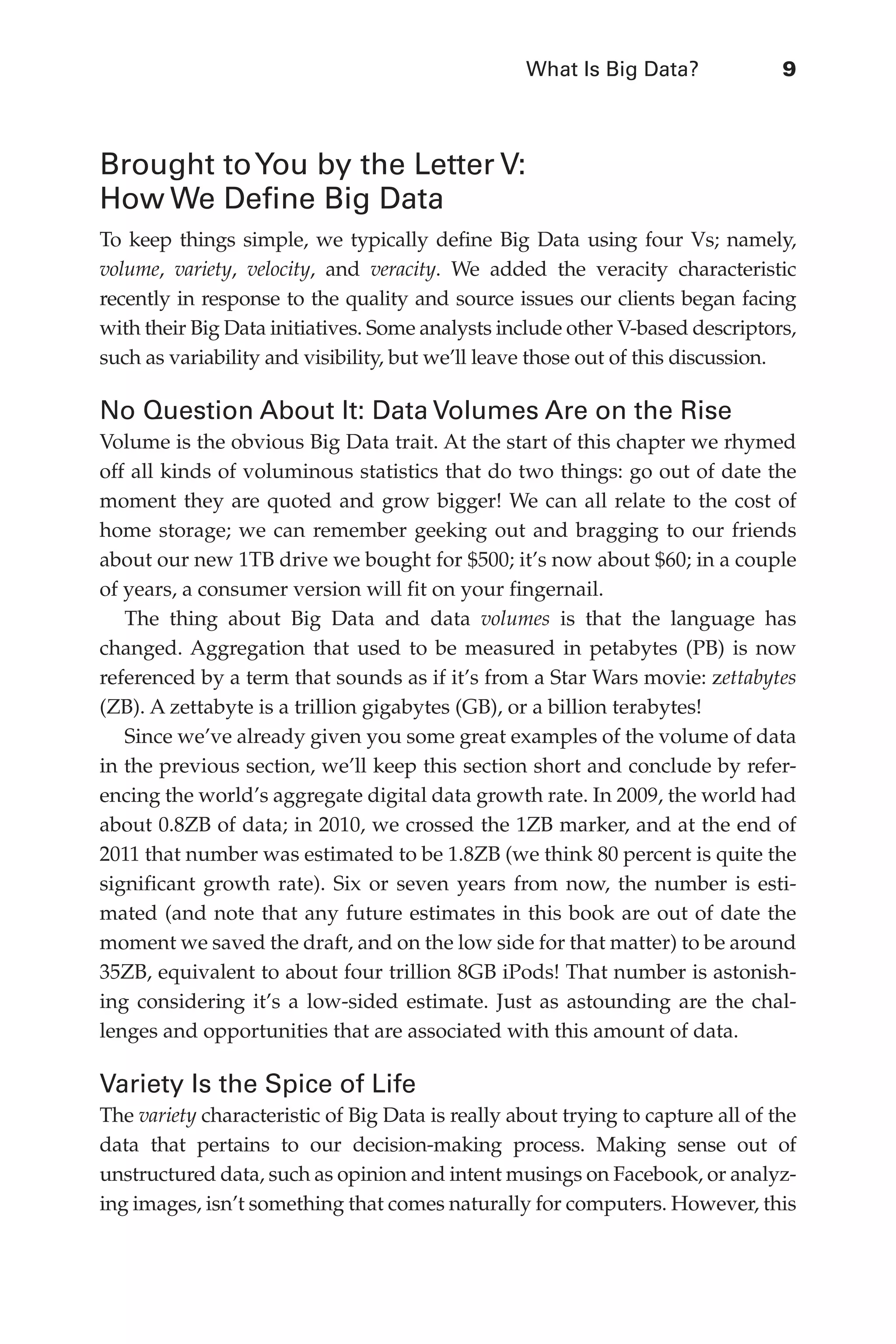 What Is Big Data?	 9
Flash 6X9 / Harness the Power of Big Data:The IBM Big Data Platform / Zikopoulos / 817-5
Brought toYou by the Letter V:
How We Define Big Data
To keep things simple, we typically define Big Data using four Vs; namely,
volume, variety, velocity, and veracity. We added the veracity characteristic
recently in response to the quality and source issues our clients began facing
with their Big Data initiatives. Some analysts include other V-based descriptors,
such as variability and visibility, but we’ll leave those out of this discussion.
No Question About It: Data Volumes Are on the Rise
Volume is the obvious Big Data trait. At the start of this chapter we rhymed
off all kinds of voluminous statistics that do two things: go out of date the
moment they are quoted and grow bigger! We can all relate to the cost of
home storage; we can remember geeking out and bragging to our friends
about our new 1TB drive we bought for $500; it’s now about $60; in a couple
of years, a consumer version will fit on your fingernail.
The thing about Big Data and data volumes is that the language has
changed. Aggregation that used to be measured in petabytes (PB) is now
referenced by a term that sounds as if it’s from a Star Wars movie: zettabytes
(ZB). A zettabyte is a trillion gigabytes (GB), or a billion terabytes!
Since we’ve already given you some great examples of the volume of data
in the previous section, we’ll keep this section short and conclude by refer-
encing the world’s aggregate digital data growth rate. In 2009, the world had
about 0.8ZB of data; in 2010, we crossed the 1ZB marker, and at the end of
2011 that number was estimated to be 1.8ZB (we think 80 percent is quite the
significant growth rate). Six or seven years from now, the number is esti-
mated (and note that any future estimates in this book are out of date the
moment we saved the draft, and on the low side for that matter) to be around
35ZB, equivalent to about four trillion 8GB iPods! That number is astonish-
ing considering it’s a low-sided estimate. Just as astounding are the chal-
lenges and opportunities that are associated with this amount of data.
Variety Is the Spice of Life
The variety characteristic of Big Data is really about trying to capture all of the
data that pertains to our decision-making process. Making sense out of
unstructured data, such as opinion and intent musings on Facebook, or analyz-
ing images, isn’t something that comes naturally for computers. However, this
01-ch01.indd 9 04/10/12 10:53 AM
 