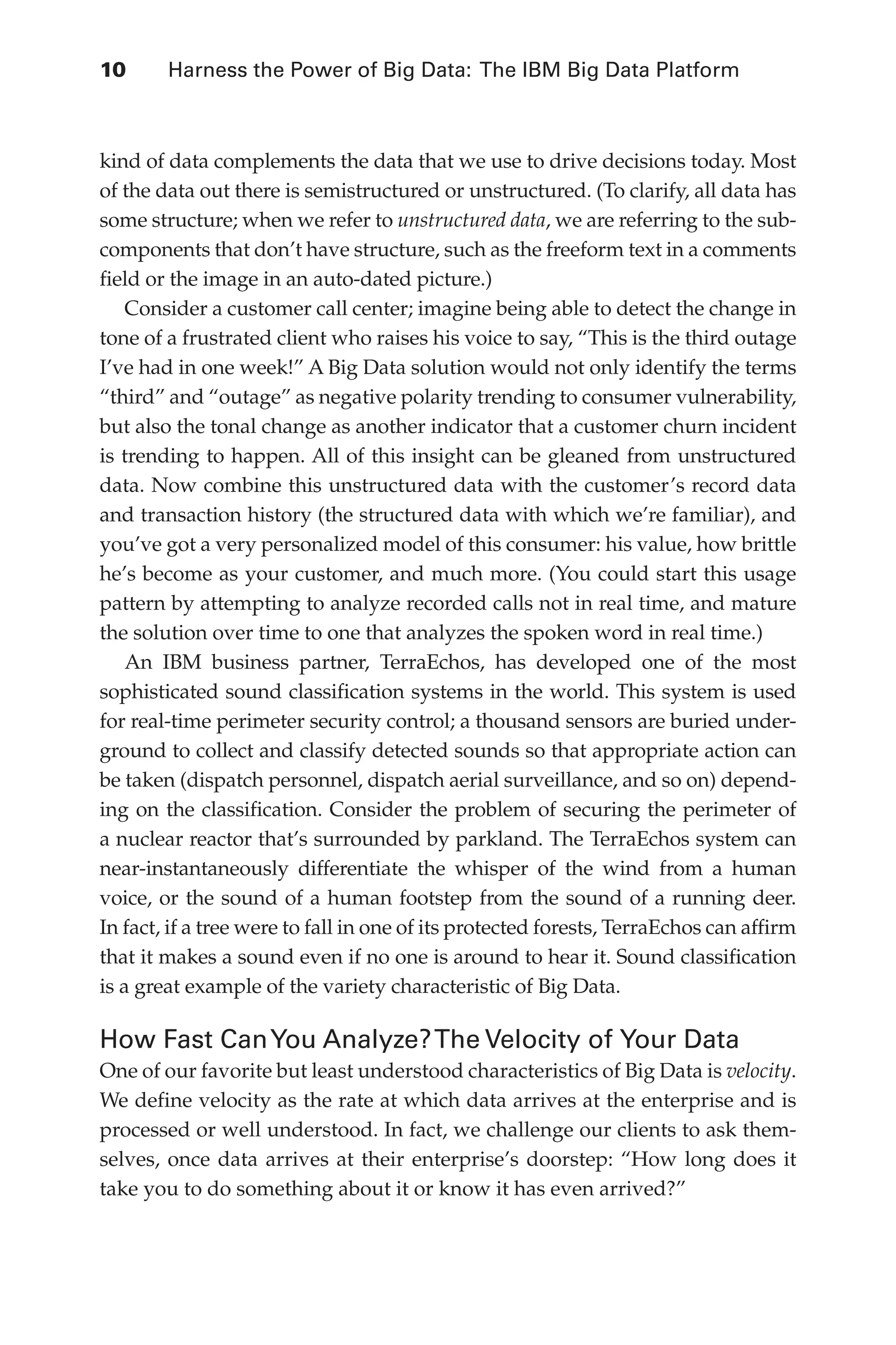 10 	 Harness the Power of Big Data: The IBM Big Data Platform
Flash 6X9 / Harness the Power of Big Data:The IBM Big Data Platform / Zikopoulos / 817-5
kind of data complements the data that we use to drive decisions today. Most
of the data out there is semistructured or unstructured. (To clarify, all data has
some structure; when we refer to unstructured data, we are referring to the sub-
components that don’t have structure, such as the freeform text in a comments
field or the image in an auto-dated picture.)
Consider a customer call center; imagine being able to detect the change in
tone of a frustrated client who raises his voice to say, “This is the third outage
I’ve had in one week!” A Big Data solution would not only identify the terms
“third” and “outage” as negative polarity trending to consumer vulnerability,
but also the tonal change as another indicator that a customer churn incident
is trending to happen. All of this insight can be gleaned from unstructured
data. Now combine this unstructured data with the customer’s record data
and transaction history (the structured data with which we’re familiar), and
you’ve got a very personalized model of this consumer: his value, how brittle
he’s become as your customer, and much more. (You could start this usage
pattern by attempting to analyze recorded calls not in real time, and mature
the solution over time to one that analyzes the spoken word in real time.)
An IBM business partner, TerraEchos, has developed one of the most
sophisticated sound classification systems in the world. This system is used
for real-time perimeter security control; a thousand sensors are buried under-
ground to collect and classify detected sounds so that appropriate action can
be taken (dispatch personnel, dispatch aerial surveillance, and so on) depend-
ing on the classification. Consider the problem of securing the perimeter of
a nuclear reactor that’s surrounded by parkland. The TerraEchos system can
near-instantaneously differentiate the whisper of the wind from a human
voice, or the sound of a human footstep from the sound of a running deer.
In fact, if a tree were to fall in one of its protected forests, TerraEchos can affirm
that it makes a sound even if no one is around to hear it. Sound classification
is a great example of the variety characteristic of Big Data.
How Fast CanYou Analyze?The Velocity of Your Data
One of our favorite but least understood characteristics of Big Data is velocity.
We define velocity as the rate at which data arrives at the enterprise and is
processed or well understood. In fact, we challenge our clients to ask them-
selves, once data arrives at their enterprise’s doorstep: “How long does it
take you to do something about it or know it has even arrived?”
01-ch01.indd 10 04/10/12 10:53 AM
 