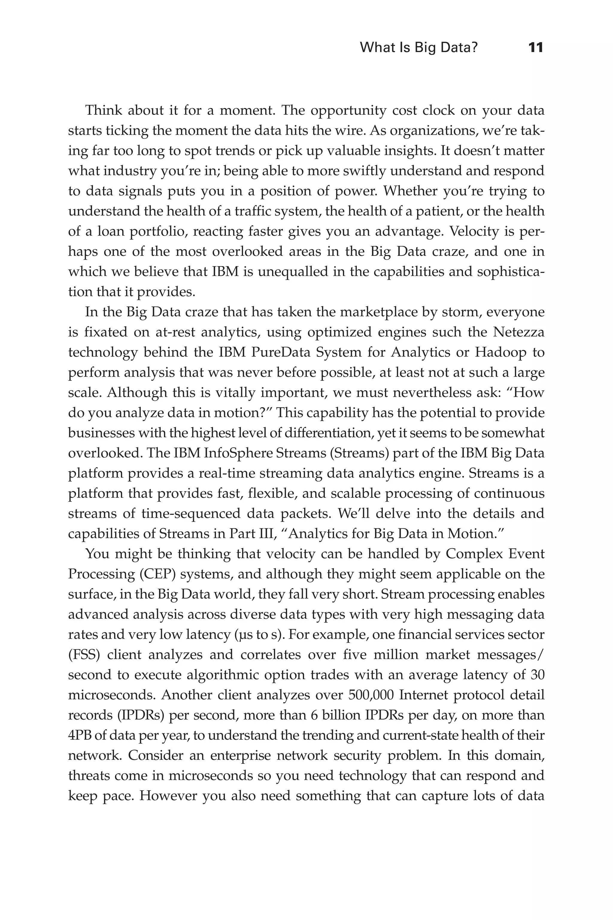 What Is Big Data?	 11
Flash 6X9 / Harness the Power of Big Data:The IBM Big Data Platform / Zikopoulos / 817-5
Think about it for a moment. The opportunity cost clock on your data
starts ticking the moment the data hits the wire. As organizations, we’re tak-
ing far too long to spot trends or pick up valuable insights. It doesn’t matter
what industry you’re in; being able to more swiftly understand and respond
to data signals puts you in a position of power. Whether you’re trying to
understand the health of a traffic system, the health of a patient, or the health
of a loan portfolio, reacting faster gives you an advantage. Velocity is per-
haps one of the most overlooked areas in the Big Data craze, and one in
which we believe that IBM is unequalled in the capabilities and sophistica-
tion that it provides.
In the Big Data craze that has taken the marketplace by storm, everyone
is fixated on at-rest analytics, using optimized engines such the Netezza
technology behind the IBM PureData System for Analytics or Hadoop to
perform analysis that was never before possible, at least not at such a large
scale. Although this is vitally important, we must nevertheless ask: “How
do you analyze data in motion?” This capability has the potential to provide
businesses with the highest level of differentiation, yet it seems to be somewhat
overlooked. The IBM InfoSphere Streams (Streams) part of the IBM Big Data
platform provides a real-time streaming data analytics engine. Streams is a
platform that provides fast, flexible, and scalable processing of continuous
streams of time-sequenced data packets. We’ll delve into the details and
capabilities of Streams in Part III, “Analytics for Big Data in Motion.”
You might be thinking that velocity can be handled by Complex Event
Processing (CEP) systems, and although they might seem applicable on the
surface, in the Big Data world, they fall very short. Stream processing enables
advanced analysis across diverse data types with very high messaging data
rates and very low latency (µs to s). For example, one financial services sector
(FSS) client analyzes and correlates over five million market messages/
second to execute algorithmic option trades with an average latency of 30
microseconds. Another client analyzes over 500,000 Internet protocol detail
records (IPDRs) per second, more than 6 billion IPDRs per day, on more than
4PB of data per year, to understand the trending and current-state health of their
network. Consider an enterprise network security problem. In this domain,
threats come in microseconds so you need technology that can respond and
keep pace. However you also need something that can capture lots of data
01-ch01.indd 11 04/10/12 10:53 AM
 
