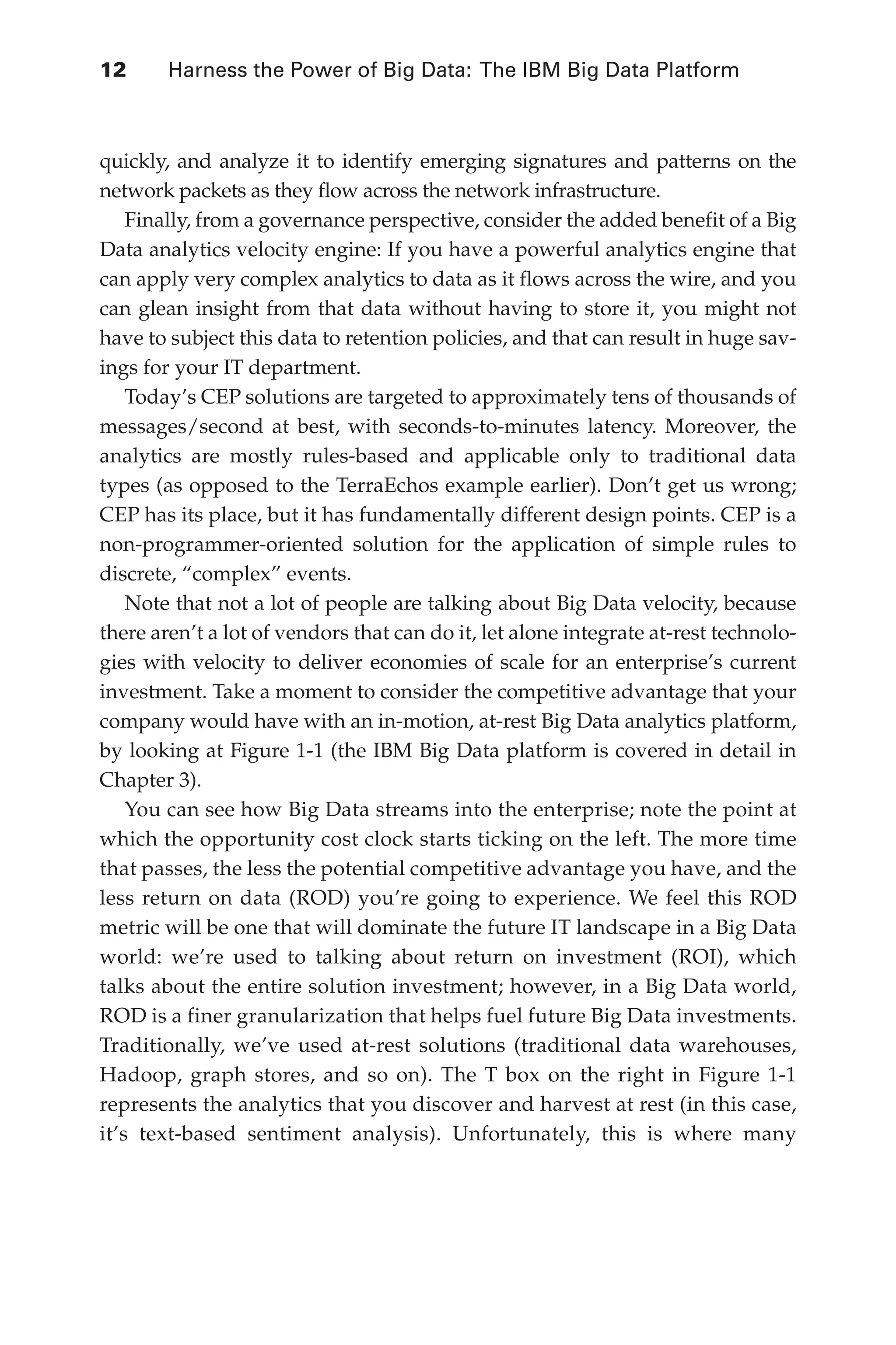 12 	 Harness the Power of Big Data: The IBM Big Data Platform
Flash 6X9 / Harness the Power of Big Data:The IBM Big Data Platform / Zikopoulos / 817-5
quickly, and analyze it to identify emerging signatures and patterns on the
network packets as they flow across the network infrastructure.
Finally, from a governance perspective, consider the added benefit of a Big
Data analytics velocity engine: If you have a powerful analytics engine that
can apply very complex analytics to data as it flows across the wire, and you
can glean insight from that data without having to store it, you might not
have to subject this data to retention policies, and that can result in huge sav-
ings for your IT department.
Today’s CEP solutions are targeted to approximately tens of thousands of
messages/second at best, with seconds-to-minutes latency. Moreover, the
analytics are mostly rules-based and applicable only to traditional data
types (as opposed to the TerraEchos example earlier). Don’t get us wrong;
CEP has its place, but it has fundamentally different design points. CEP is a
non-programmer-oriented solution for the application of simple rules to
discrete, “complex” events.
Note that not a lot of people are talking about Big Data velocity, because
there aren’t a lot of vendors that can do it, let alone integrate at-rest technolo-
gies with velocity to deliver economies of scale for an enterprise’s current
investment. Take a moment to consider the competitive advantage that your
company would have with an in-motion, at-rest Big Data analytics platform,
by looking at Figure 1-1 (the IBM Big Data platform is covered in detail in
Chapter 3).
You can see how Big Data streams into the enterprise; note the point at
which the opportunity cost clock starts ticking on the left. The more time
that passes, the less the potential competitive advantage you have, and the
less return on data (ROD) you’re going to experience. We feel this ROD
metric will be one that will dominate the future IT landscape in a Big Data
world: we’re used to talking about return on investment (ROI), which
talks about the entire solution investment; however, in a Big Data world,
ROD is a finer granularization that helps fuel future Big Data investments.
Traditionally, we’ve used at-rest solutions (traditional data warehouses,
Hadoop, graph stores, and so on). The T box on the right in Figure 1-1
represents the analytics that you discover and harvest at rest (in this case,
it’s text-based sentiment analysis). Unfortunately, this is where many
01-ch01.indd 12 04/10/12 10:53 AM
 
