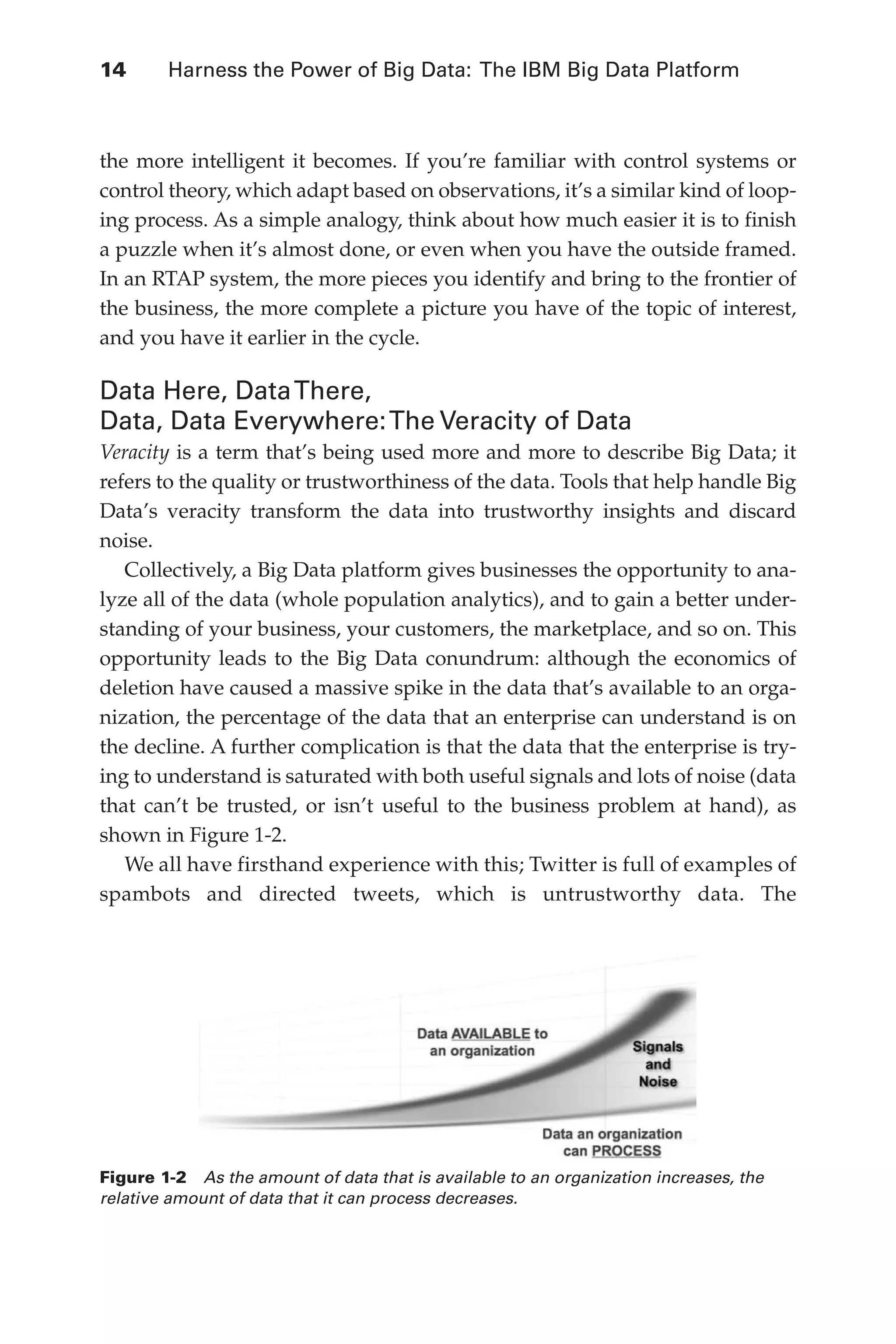 14 	 Harness the Power of Big Data: The IBM Big Data Platform
Flash 6X9 / Harness the Power of Big Data:The IBM Big Data Platform / Zikopoulos / 817-5
the more intelligent it becomes. If you’re familiar with control systems or
control theory, which adapt based on observations, it’s a similar kind of loop-
ing process. As a simple analogy, think about how much easier it is to finish
a puzzle when it’s almost done, or even when you have the outside framed.
In an RTAP system, the more pieces you identify and bring to the frontier of
the business, the more complete a picture you have of the topic of interest,
and you have it earlier in the cycle.
Data Here, DataThere,
Data, Data Everywhere:The Veracity of Data
Veracity is a term that’s being used more and more to describe Big Data; it
refers to the quality or trustworthiness of the data. Tools that help handle Big
Data’s veracity transform the data into trustworthy insights and discard
noise.
Collectively, a Big Data platform gives businesses the opportunity to ana-
lyze all of the data (whole population analytics), and to gain a better under-
standing of your business, your customers, the marketplace, and so on. This
opportunity leads to the Big Data conundrum: although the economics of
deletion have caused a massive spike in the data that’s available to an orga-
nization, the percentage of the data that an enterprise can understand is on
the decline. A further complication is that the data that the enterprise is try-
ing to understand is saturated with both useful signals and lots of noise (data
that can’t be trusted, or isn’t useful to the business problem at hand), as
shown in Figure 1-2.
We all have firsthand experience with this; Twitter is full of examples of
spambots and directed tweets, which is untrustworthy data. The
Figure 1-2  As the amount of data that is available to an organization increases, the
relative amount of data that it can process decreases.
01-ch01.indd 14 04/10/12 10:53 AM
 