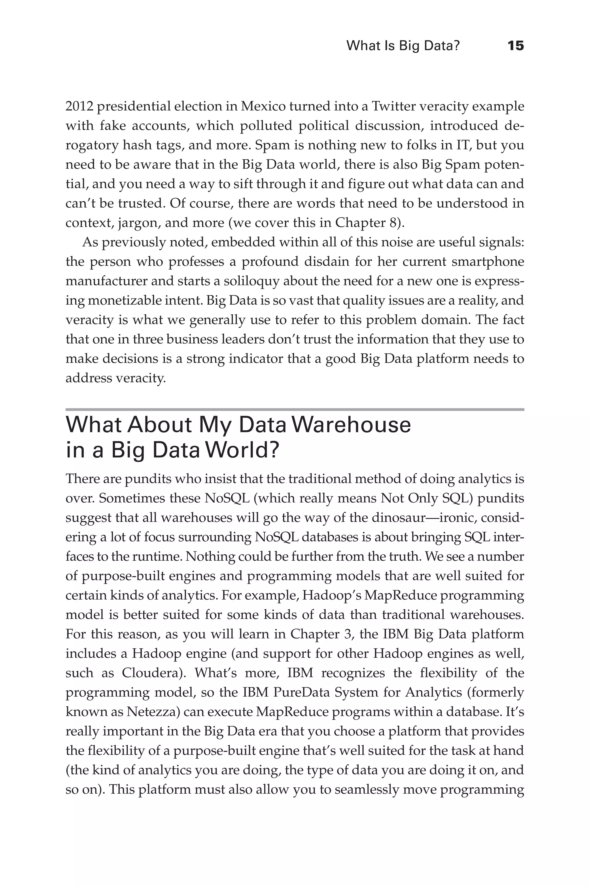 What Is Big Data?	 15
Flash 6X9 / Harness the Power of Big Data:The IBM Big Data Platform / Zikopoulos / 817-5
2012 presidential election in Mexico turned into a Twitter veracity example
with fake accounts, which polluted political discussion, introduced de-
rogatory hash tags, and more. Spam is nothing new to folks in IT, but you
need to be aware that in the Big Data world, there is also Big Spam poten-
tial, and you need a way to sift through it and figure out what data can and
can’t be trusted. Of course, there are words that need to be understood in
context, jargon, and more (we cover this in Chapter 8).
As previously noted, embedded within all of this noise are useful signals:
the person who professes a profound disdain for her current smartphone
manufacturer and starts a soliloquy about the need for a new one is express-
ing monetizable intent. Big Data is so vast that quality issues are a reality, and
veracity is what we generally use to refer to this problem domain. The fact
that one in three business leaders don’t trust the information that they use to
make decisions is a strong indicator that a good Big Data platform needs to
address veracity.
What About My Data Warehouse
in a Big Data World?
There are pundits who insist that the traditional method of doing analytics is
over. Sometimes these NoSQL (which really means Not Only SQL) pundits
suggest that all warehouses will go the way of the dinosaur—ironic, consid-
ering a lot of focus surrounding NoSQL databases is about bringing SQL inter-
faces to the runtime. Nothing could be further from the truth. We see a number
of purpose-built engines and programming models that are well suited for
certain kinds of analytics. For example, Hadoop’s MapReduce programming
model is better suited for some kinds of data than traditional warehouses.
For this reason, as you will learn in Chapter 3, the IBM Big Data platform
includes a Hadoop engine (and support for other Hadoop engines as well,
such as Cloudera). What’s more, IBM recognizes the flexibility of the
programming model, so the IBM PureData System for Analytics (formerly
known as Netezza) can execute MapReduce programs within a database. It’s
really important in the Big Data era that you choose a platform that provides
the flexibility of a purpose-built engine that’s well suited for the task at hand
(the kind of analytics you are doing, the type of data you are doing it on, and
so on). This platform must also allow you to seamlessly move programming
01-ch01.indd 15 04/10/12 10:53 AM
 