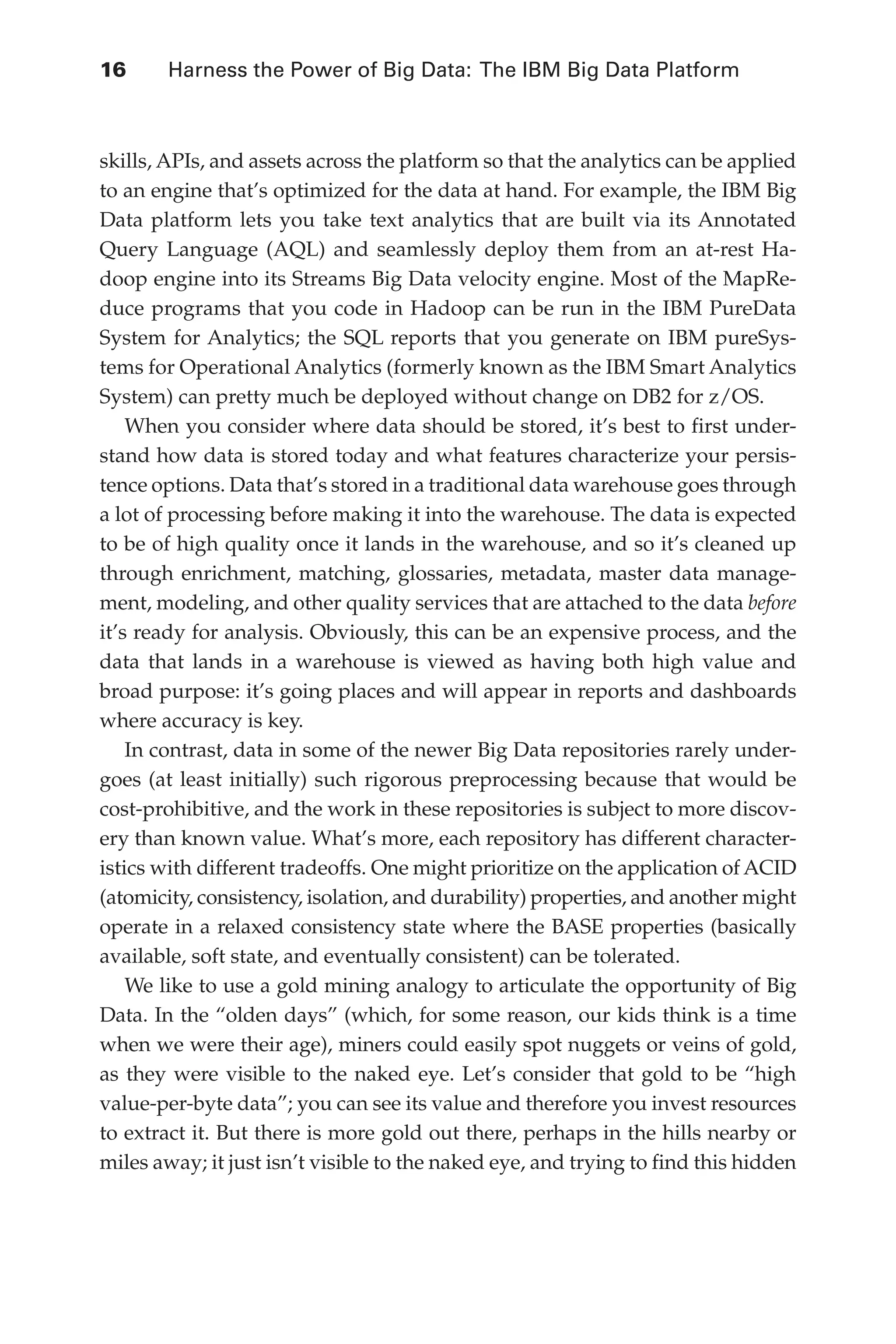 16 	 Harness the Power of Big Data: The IBM Big Data Platform
Flash 6X9 / Harness the Power of Big Data:The IBM Big Data Platform / Zikopoulos / 817-5
skills, APIs, and assets across the platform so that the analytics can be applied
to an engine that’s optimized for the data at hand. For example, the IBM Big
Data platform lets you take text analytics that are built via its Annotated
Query Language (AQL) and seamlessly deploy them from an at-rest Ha-
doop engine into its Streams Big Data velocity engine. Most of the MapRe-
duce programs that you code in Hadoop can be run in the IBM PureData
System for Analytics; the SQL reports that you generate on IBM pureSys-
tems for Operational Analytics (formerly known as the IBM Smart Analytics
System) can pretty much be deployed without change on DB2 for z/OS.
When you consider where data should be stored, it’s best to first under-
stand how data is stored today and what features characterize your persis-
tence options. Data that’s stored in a traditional data warehouse goes through
a lot of processing before making it into the warehouse. The data is expected
to be of high quality once it lands in the warehouse, and so it’s cleaned up
through enrichment, matching, glossaries, metadata, master data manage-
ment, modeling, and other quality services that are attached to the data before
it’s ready for analysis. Obviously, this can be an expensive process, and the
data that lands in a warehouse is viewed as having both high value and
broad purpose: it’s going places and will appear in reports and dashboards
where accuracy is key.
In contrast, data in some of the newer Big Data repositories rarely under-
goes (at least initially) such rigorous preprocessing because that would be
cost-prohibitive, and the work in these repositories is subject to more discov-
ery than known value. What’s more, each repository has different character-
istics with different tradeoffs. One might prioritize on the application of ACID
(atomicity, consistency, isolation, and durability) properties, and another might
operate in a relaxed consistency state where the BASE properties (basically
available, soft state, and eventually consistent) can be tolerated.
We like to use a gold mining analogy to articulate the opportunity of Big
Data. In the “olden days” (which, for some reason, our kids think is a time
when we were their age), miners could easily spot nuggets or veins of gold,
as they were visible to the naked eye. Let’s consider that gold to be “high
value-per-byte data”; you can see its value and therefore you invest resources
to extract it. But there is more gold out there, perhaps in the hills nearby or
miles away; it just isn’t visible to the naked eye, and trying to find this hidden
01-ch01.indd 16 04/10/12 10:53 AM
 