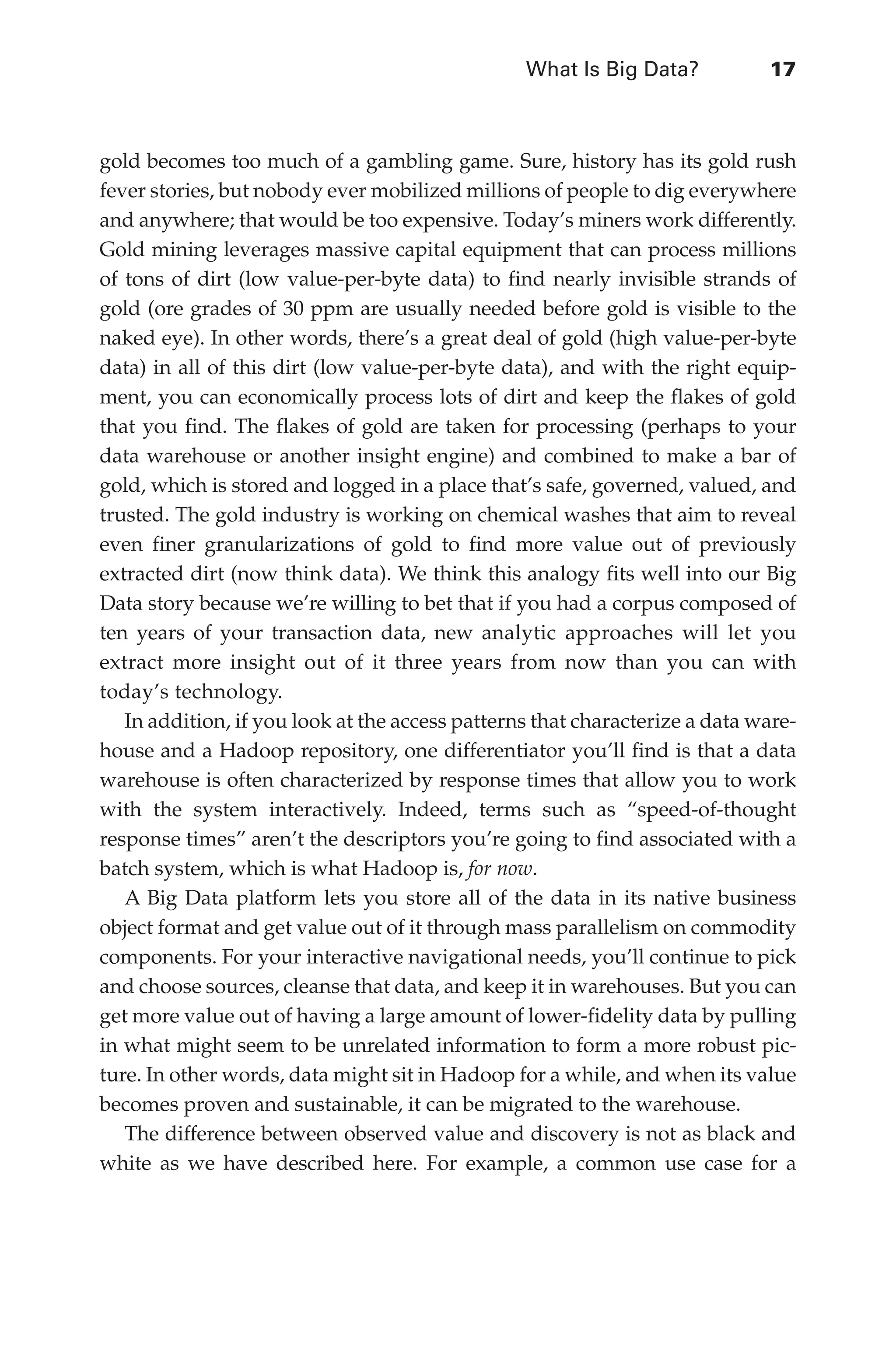 What Is Big Data?	 17
Flash 6X9 / Harness the Power of Big Data:The IBM Big Data Platform / Zikopoulos / 817-5
gold becomes too much of a gambling game. Sure, history has its gold rush
fever stories, but nobody ever mobilized millions of people to dig everywhere
and anywhere; that would be too expensive. Today’s miners work differently.
Gold mining leverages massive capital equipment that can process millions
of tons of dirt (low value-per-byte data) to find nearly invisible strands of
gold (ore grades of 30 ppm are usually needed before gold is visible to the
naked eye). In other words, there’s a great deal of gold (high value-per-byte
data) in all of this dirt (low value-per-byte data), and with the right equip-
ment, you can economically process lots of dirt and keep the flakes of gold
that you find. The flakes of gold are taken for processing (perhaps to your
data warehouse or another insight engine) and combined to make a bar of
gold, which is stored and logged in a place that’s safe, governed, valued, and
trusted. The gold industry is working on chemical washes that aim to reveal
even finer granularizations of gold to find more value out of previously
extracted dirt (now think data). We think this analogy fits well into our Big
Data story because we’re willing to bet that if you had a corpus composed of
ten years of your transaction data, new analytic approaches will let you
extract more insight out of it three years from now than you can with
today’s technology.
In addition, if you look at the access patterns that characterize a data ware-
house and a Hadoop repository, one differentiator you’ll find is that a data
warehouse is often characterized by response times that allow you to work
with the system interactively. Indeed, terms such as “speed-of-thought
response times” aren’t the descriptors you’re going to find associated with a
batch system, which is what Hadoop is, for now.
A Big Data platform lets you store all of the data in its native business
object format and get value out of it through mass parallelism on commodity
components. For your interactive navigational needs, you’ll continue to pick
and choose sources, cleanse that data, and keep it in warehouses. But you can
get more value out of having a large amount of lower-fidelity data by pulling
in what might seem to be unrelated information to form a more robust pic-
ture. In other words, data might sit in Hadoop for a while, and when its value
becomes proven and sustainable, it can be migrated to the warehouse.
The difference between observed value and discovery is not as black and
white as we have described here. For example, a common use case for a
01-ch01.indd 17 04/10/12 10:53 AM
 