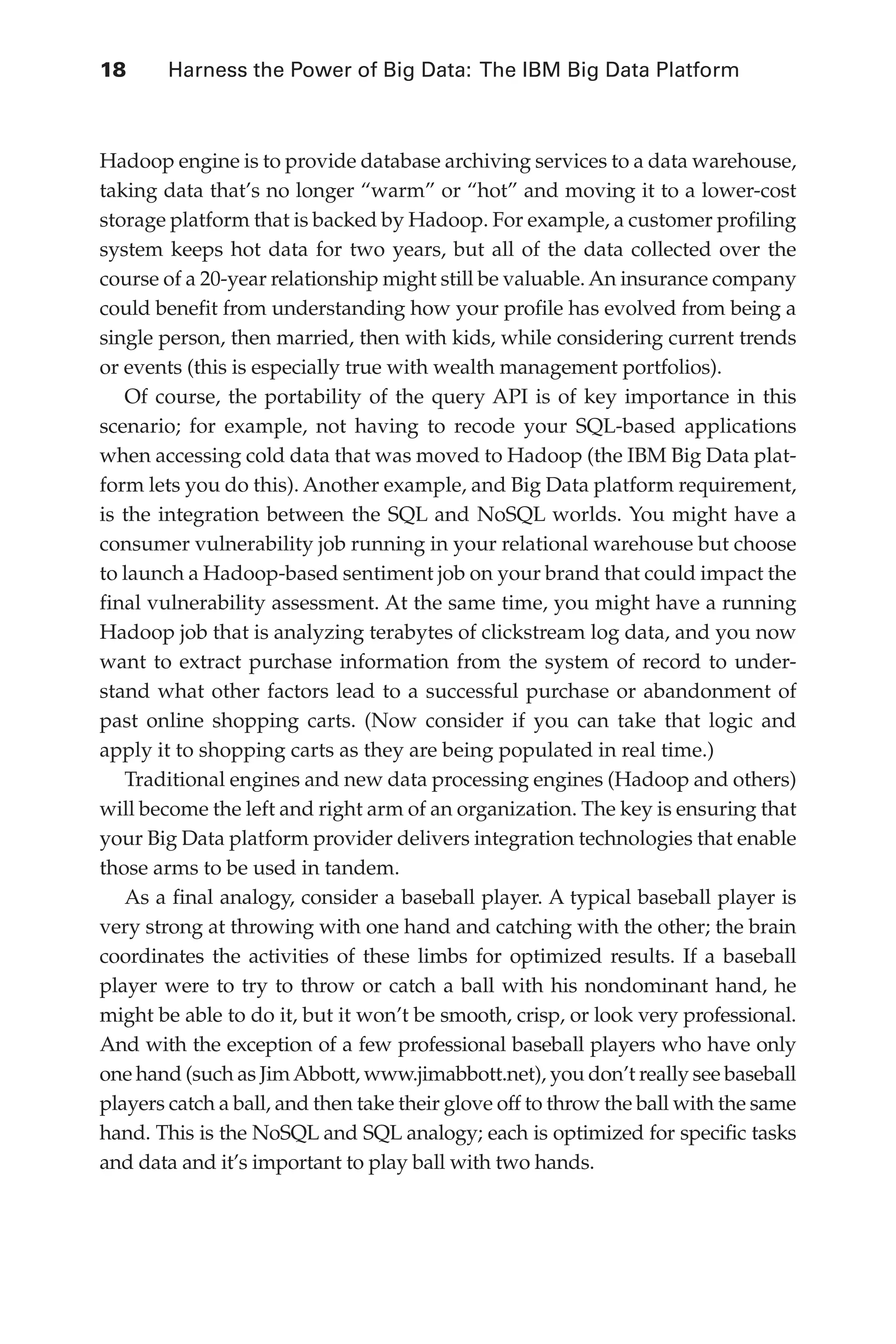 18 	 Harness the Power of Big Data: The IBM Big Data Platform
Flash 6X9 / Harness the Power of Big Data:The IBM Big Data Platform / Zikopoulos / 817-5
Hadoop engine is to provide database archiving services to a data warehouse,
taking data that’s no longer “warm” or “hot” and moving it to a lower-cost
storage platform that is backed by Hadoop. For example, a customer profiling
system keeps hot data for two years, but all of the data collected over the
course of a 20-year relationship might still be valuable. An insurance company
could benefit from understanding how your profile has evolved from being a
single person, then married, then with kids, while considering current trends
or events (this is especially true with wealth management portfolios).
Of course, the portability of the query API is of key importance in this
scenario; for example, not having to recode your SQL-based applications
when accessing cold data that was moved to Hadoop (the IBM Big Data plat-
form lets you do this). Another example, and Big Data platform requirement,
is the integration between the SQL and NoSQL worlds. You might have a
consumer vulnerability job running in your relational warehouse but choose
to launch a Hadoop-based sentiment job on your brand that could impact the
final vulnerability assessment. At the same time, you might have a running
Hadoop job that is analyzing terabytes of clickstream log data, and you now
want to extract purchase information from the system of record to under-
stand what other factors lead to a successful purchase or abandonment of
past online shopping carts. (Now consider if you can take that logic and
apply it to shopping carts as they are being populated in real time.)
Traditional engines and new data processing engines (Hadoop and others)
will become the left and right arm of an organization. The key is ensuring that
your Big Data platform provider delivers integration technologies that enable
those arms to be used in tandem.
As a final analogy, consider a baseball player. A typical baseball player is
very strong at throwing with one hand and catching with the other; the brain
coordinates the activities of these limbs for optimized results. If a baseball
player were to try to throw or catch a ball with his nondominant hand, he
might be able to do it, but it won’t be smooth, crisp, or look very professional.
And with the exception of a few professional baseball players who have only
one hand (such as JimAbbott, www.jimabbott.net), you don’t really see baseball
players catch a ball, and then take their glove off to throw the ball with the same
hand. This is the NoSQL and SQL analogy; each is optimized for specific tasks
and data and it’s important to play ball with two hands.
01-ch01.indd 18 04/10/12 10:53 AM
 