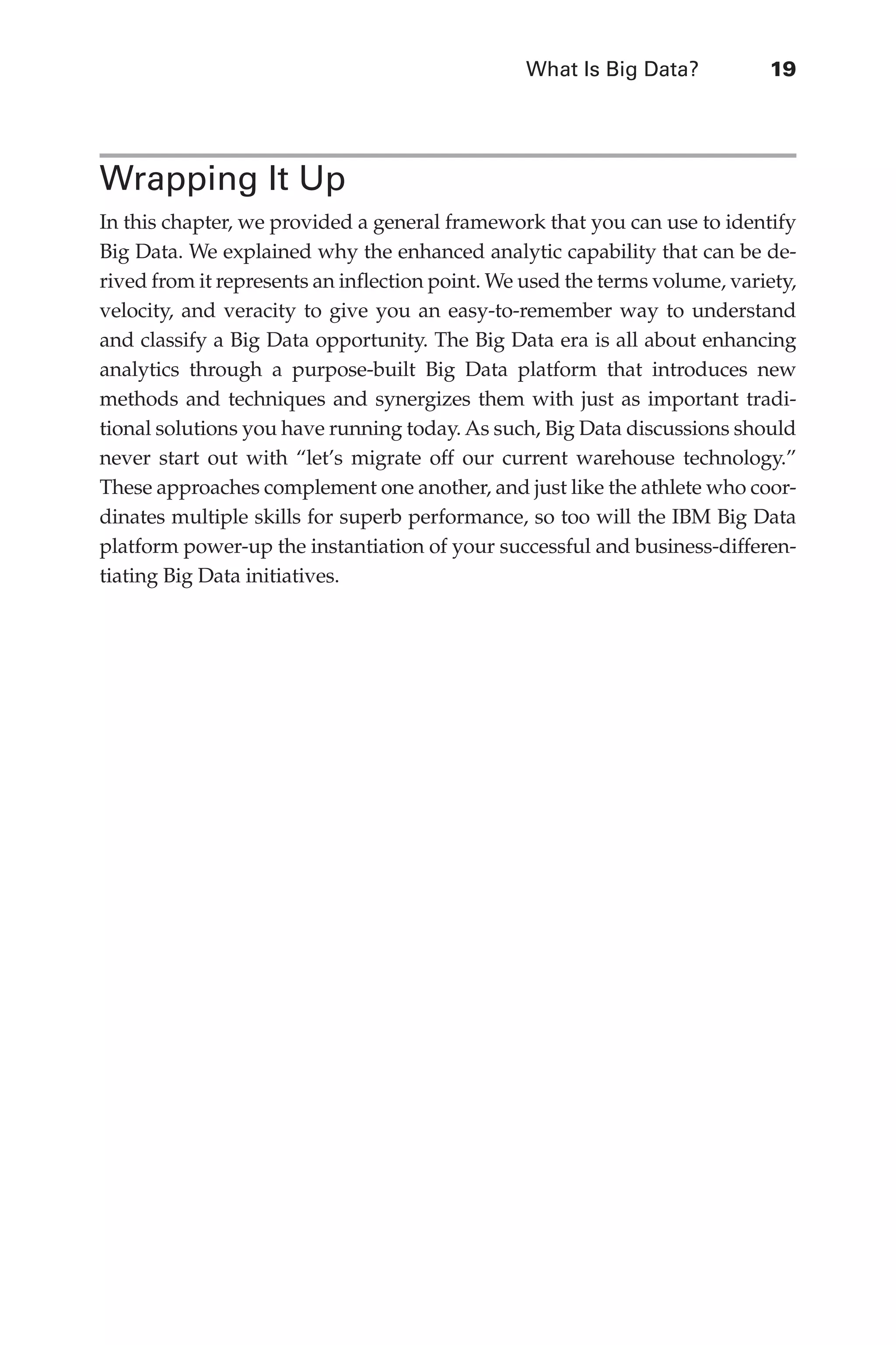 What Is Big Data?	 19
Flash 6X9 / Harness the Power of Big Data:The IBM Big Data Platform / Zikopoulos / 817-5
Wrapping It Up
In this chapter, we provided a general framework that you can use to identify
Big Data. We explained why the enhanced analytic capability that can be de-
rived from it represents an inflection point. We used the terms volume, variety,
velocity, and veracity to give you an easy-to-remember way to understand
and classify a Big Data opportunity. The Big Data era is all about enhancing
analytics through a purpose-built Big Data platform that introduces new
methods and techniques and synergizes them with just as important tradi-
tional solutions you have running today. As such, Big Data discussions should
never start out with “let’s migrate off our current warehouse technology.”
These approaches complement one another, and just like the athlete who coor-
dinates multiple skills for superb performance, so too will the IBM Big Data
platform power-up the instantiation of your successful and business-differen-
tiating Big Data initiatives.
01-ch01.indd 19 04/10/12 10:53 AM
 