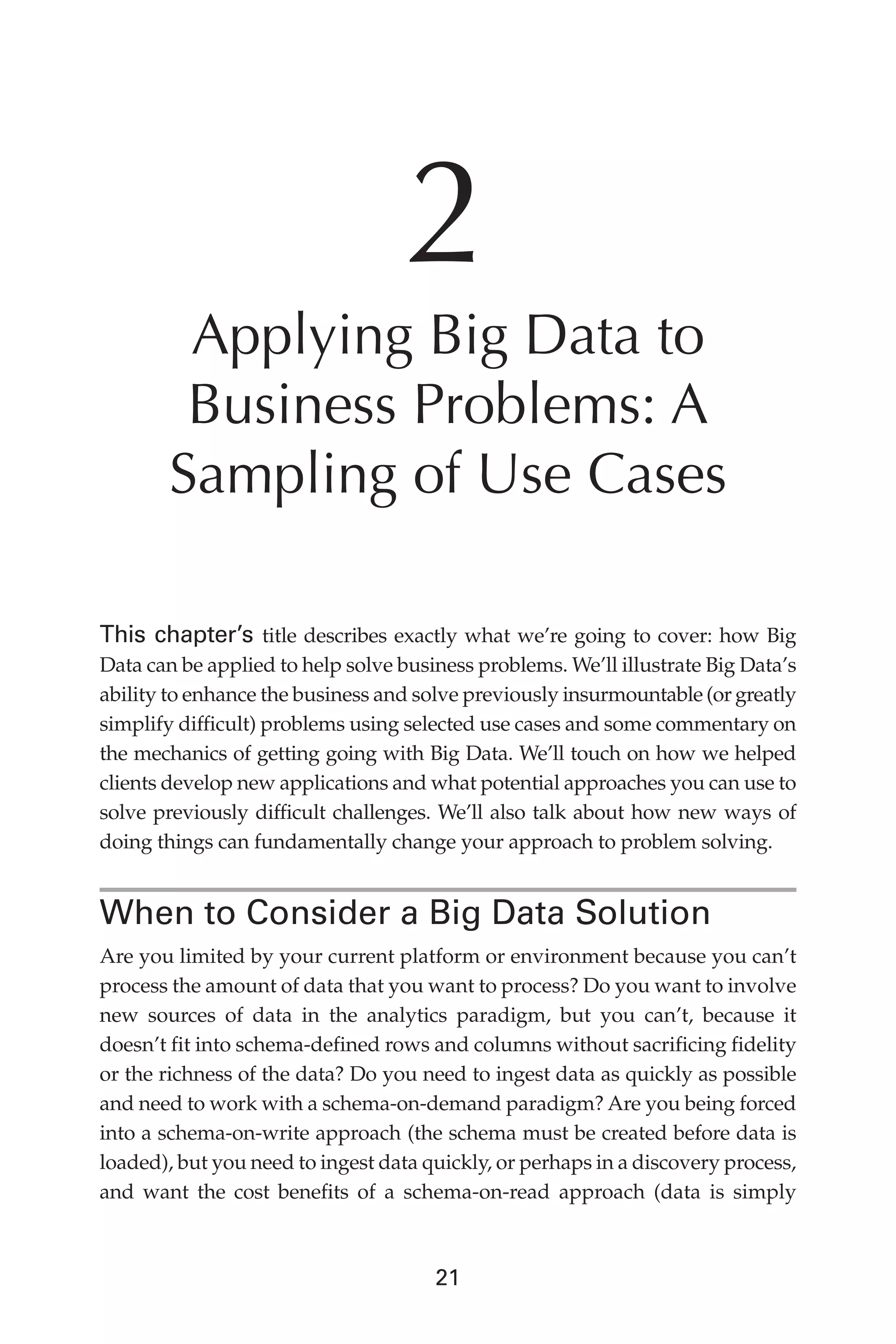 Flash 6X9 / Harness the Power of Big Data:The IBM Big Data Platform / Zikopoulos / 817-5
21
2
Applying Big Data to
Business Problems: A
Sampling of Use Cases
This chapter’s title describes exactly what we’re going to cover: how Big
Data can be applied to help solve business problems. We’ll illustrate Big Data’s
ability to enhance the business and solve previously insurmountable (or greatly
simplify difficult) problems using selected use cases and some commentary on
the mechanics of getting going with Big Data. We’ll touch on how we helped
clients develop new applications and what potential approaches you can use to
solve previously difficult challenges. We’ll also talk about how new ways of
doing things can fundamentally change your approach to problem solving.
When to Consider a Big Data Solution
Are you limited by your current platform or environment because you can’t
process the amount of data that you want to process? Do you want to involve
new sources of data in the analytics paradigm, but you can’t, because it
doesn’t fit into schema-defined rows and columns without sacrificing fidelity
or the richness of the data? Do you need to ingest data as quickly as possible
and need to work with a schema-on-demand paradigm? Are you being forced
into a schema-on-write approach (the schema must be created before data is
loaded), but you need to ingest data quickly, or perhaps in a discovery process,
and want the cost benefits of a schema-on-read approach (data is simply
02-ch02.indd 21 03/10/12 7:00 PM
 