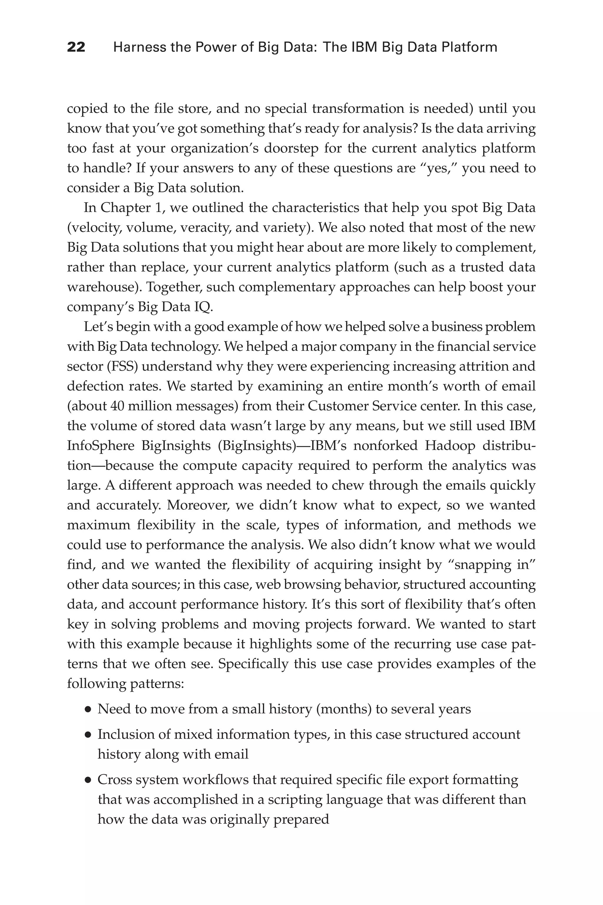Flash 6X9 / Harness the Power of Big Data:The IBM Big Data Platform / Zikopoulos / 817-5
22 	 Harness the Power of Big Data: The IBM Big Data Platform
copied to the file store, and no special transformation is needed) until you
know that you’ve got something that’s ready for analysis? Is the data arriving
too fast at your organization’s doorstep for the current analytics platform
to handle? If your answers to any of these questions are “yes,” you need to
consider a Big Data solution.
In Chapter 1, we outlined the characteristics that help you spot Big Data
(velocity, volume, veracity, and variety). We also noted that most of the new
Big Data solutions that you might hear about are more likely to complement,
rather than replace, your current analytics platform (such as a trusted data
warehouse). Together, such complementary approaches can help boost your
company’s Big Data IQ.
Let’s begin with a good example of how we helped solve a business problem
with Big Data technology. We helped a major company in the financial service
sector (FSS) understand why they were experiencing increasing attrition and
defection rates. We started by examining an entire month’s worth of email
(about 40 million messages) from their Customer Service center. In this case,
the volume of stored data wasn’t large by any means, but we still used IBM
InfoSphere BigInsights (BigInsights)—IBM’s nonforked Hadoop distribu-
tion—because the compute capacity required to perform the analytics was
large. A different approach was needed to chew through the emails quickly
and accurately. Moreover, we didn’t know what to expect, so we wanted
maximum flexibility in the scale, types of information, and methods we
could use to performance the analysis. We also didn’t know what we would
find, and we wanted the flexibility of acquiring insight by “snapping in”
other data sources; in this case, web browsing behavior, structured accounting
data, and account performance history. It’s this sort of flexibility that’s often
key in solving problems and moving projects forward. We wanted to start
with this example because it highlights some of the recurring use case pat-
terns that we often see. Specifically this use case provides examples of the
following patterns:
•	Need to move from a small history (months) to several years
•	Inclusion of mixed information types, in this case structured account
history along with email
•	Cross system workflows that required specific file export formatting
that was accomplished in a scripting language that was different than
how the data was originally prepared
02-ch02.indd 22 03/10/12 7:00 PM
 