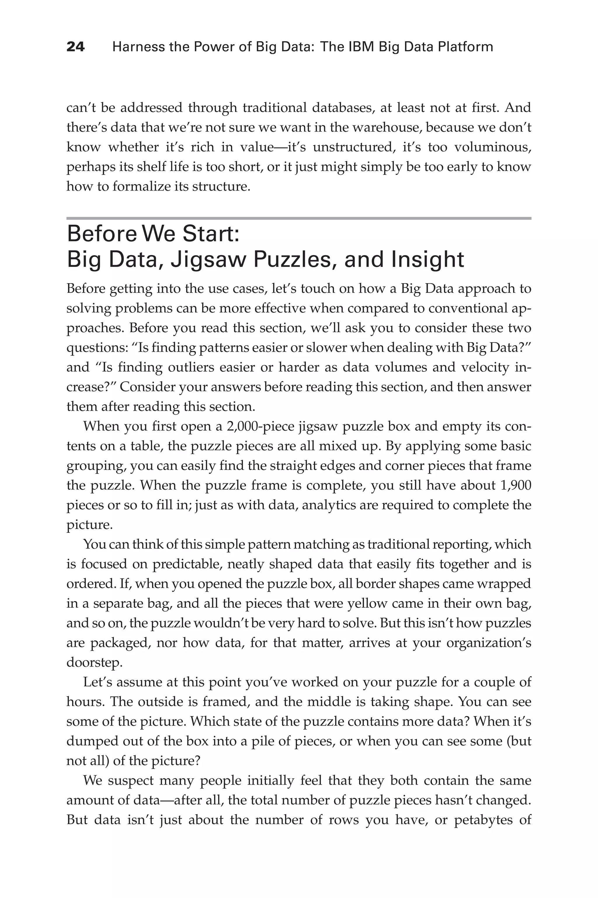 Flash 6X9 / Harness the Power of Big Data:The IBM Big Data Platform / Zikopoulos / 817-5
24 	 Harness the Power of Big Data: The IBM Big Data Platform
can’t be addressed through traditional databases, at least not at first. And
there’s data that we’re not sure we want in the warehouse, because we don’t
know whether it’s rich in value—it’s unstructured, it’s too voluminous,
perhaps its shelf life is too short, or it just might simply be too early to know
how to formalize its structure.
Before We Start:
Big Data, Jigsaw Puzzles, and Insight
Before getting into the use cases, let’s touch on how a Big Data approach to
solving problems can be more effective when compared to conventional ap-
proaches. Before you read this section, we’ll ask you to consider these two
questions: “Is finding patterns easier or slower when dealing with Big Data?”
and “Is finding outliers easier or harder as data volumes and velocity in-
crease?” Consider your answers before reading this section, and then answer
them after reading this section.
When you first open a 2,000-piece jigsaw puzzle box and empty its con-
tents on a table, the puzzle pieces are all mixed up. By applying some basic
grouping, you can easily find the straight edges and corner pieces that frame
the puzzle. When the puzzle frame is complete, you still have about 1,900
pieces or so to fill in; just as with data, analytics are required to complete the
picture.
You can think of this simple pattern matching as traditional reporting, which
is focused on predictable, neatly shaped data that easily fits together and is
ordered. If, when you opened the puzzle box, all border shapes came wrapped
in a separate bag, and all the pieces that were yellow came in their own bag,
and so on, the puzzle wouldn’t be very hard to solve. But this isn’t how puzzles
are packaged, nor how data, for that matter, arrives at your organization’s
doorstep.
Let’s assume at this point you’ve worked on your puzzle for a couple of
hours. The outside is framed, and the middle is taking shape. You can see
some of the picture. Which state of the puzzle contains more data? When it’s
dumped out of the box into a pile of pieces, or when you can see some (but
not all) of the picture?
We suspect many people initially feel that they both contain the same
amount of data—after all, the total number of puzzle pieces hasn’t changed.
But data isn’t just about the number of rows you have, or petabytes of
02-ch02.indd 24 03/10/12 7:00 PM
 