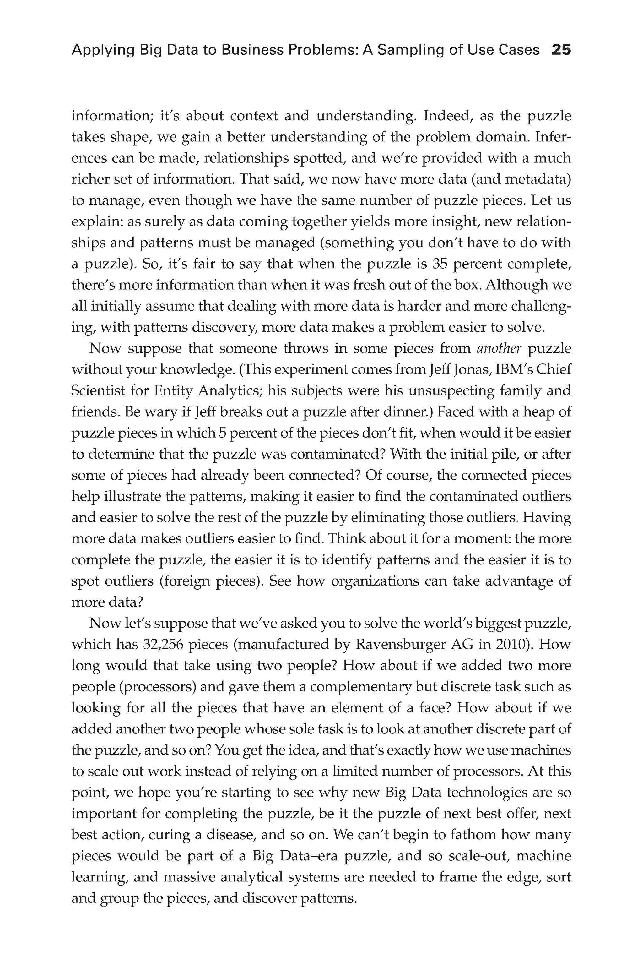 Applying Big Data to Business Problems: A Sampling of Use Cases	 25
Flash 6X9 / Harness the Power of Big Data:The IBM Big Data Platform / Zikopoulos / 817-5
information; it’s about context and understanding. Indeed, as the puzzle
takes shape, we gain a better understanding of the problem domain. Infer-
ences can be made, relationships spotted, and we’re provided with a much
richer set of information. That said, we now have more data (and metadata)
to manage, even though we have the same number of puzzle pieces. Let us
explain: as surely as data coming together yields more insight, new relation-
ships and patterns must be managed (something you don’t have to do with
a puzzle). So, it’s fair to say that when the puzzle is 35 percent complete,
there’s more information than when it was fresh out of the box. Although we
all initially assume that dealing with more data is harder and more challeng-
ing, with patterns discovery, more data makes a problem easier to solve.
Now suppose that someone throws in some pieces from another puzzle
without your knowledge. (This experiment comes from Jeff Jonas, IBM’s Chief
Scientist for Entity Analytics; his subjects were his unsuspecting family and
friends. Be wary if Jeff breaks out a puzzle after dinner.) Faced with a heap of
puzzle pieces in which 5 percent of the pieces don’t fit, when would it be easier
to determine that the puzzle was contaminated? With the initial pile, or after
some of pieces had already been connected? Of course, the connected pieces
help illustrate the patterns, making it easier to find the contaminated outliers
and easier to solve the rest of the puzzle by eliminating those outliers. Having
more data makes outliers easier to find. Think about it for a moment: the more
complete the puzzle, the easier it is to identify patterns and the easier it is to
spot outliers (foreign pieces). See how organizations can take advantage of
more data?
Now let’s suppose that we’ve asked you to solve the world’s biggest puzzle,
which has 32,256 pieces (manufactured by Ravensburger AG in 2010). How
long would that take using two people? How about if we added two more
people (processors) and gave them a complementary but discrete task such as
looking for all the pieces that have an element of a face? How about if we
added another two people whose sole task is to look at another discrete part of
the puzzle, and so on? You get the idea, and that’s exactly how we use machines
to scale out work instead of relying on a limited number of processors. At this
point, we hope you’re starting to see why new Big Data technologies are so
important for completing the puzzle, be it the puzzle of next best offer, next
best action, curing a disease, and so on. We can’t begin to fathom how many
pieces would be part of a Big Data–era puzzle, and so scale-out, machine
learning, and massive analytical systems are needed to frame the edge, sort
and group the pieces, and discover patterns.
02-ch02.indd 25 03/10/12 7:00 PM
 