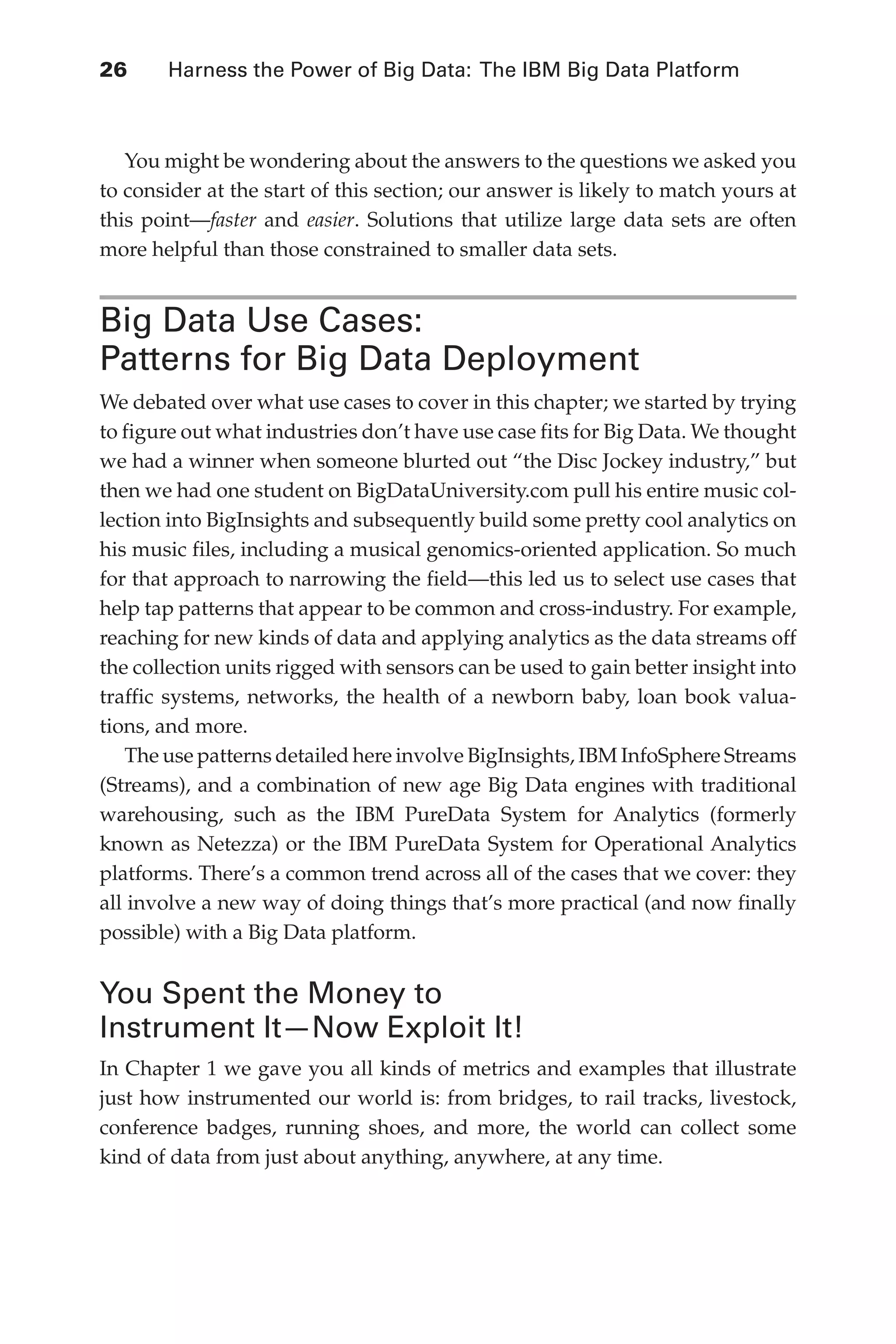 Flash 6X9 / Harness the Power of Big Data:The IBM Big Data Platform / Zikopoulos / 817-5
26 	 Harness the Power of Big Data: The IBM Big Data Platform
You might be wondering about the answers to the questions we asked you
to consider at the start of this section; our answer is likely to match yours at
this point—faster and easier. Solutions that utilize large data sets are often
more helpful than those constrained to smaller data sets.
Big Data Use Cases:
Patterns for Big Data Deployment
We debated over what use cases to cover in this chapter; we started by trying
to figure out what industries don’t have use case fits for Big Data. We thought
we had a winner when someone blurted out “the Disc Jockey industry,” but
then we had one student on BigDataUniversity.com pull his entire music col-
lection into BigInsights and subsequently build some pretty cool analytics on
his music files, including a musical genomics-oriented application. So much
for that approach to narrowing the field—this led us to select use cases that
help tap patterns that appear to be common and cross-industry. For example,
reaching for new kinds of data and applying analytics as the data streams off
the collection units rigged with sensors can be used to gain better insight into
traffic systems, networks, the health of a newborn baby, loan book valua-
tions, and more.
The use patterns detailed here involve BigInsights, IBM InfoSphere Streams
(Streams), and a combination of new age Big Data engines with traditional
warehousing, such as the IBM PureData System for Analytics (formerly
known as Netezza) or the IBM PureData System for Operational Analytics
platforms. There’s a common trend across all of the cases that we cover: they
all involve a new way of doing things that’s more practical (and now finally
possible) with a Big Data platform.
You Spent the Money to
Instrument It—Now Exploit It!
In Chapter 1 we gave you all kinds of metrics and examples that illustrate
just how instrumented our world is: from bridges, to rail tracks, livestock,
conference badges, running shoes, and more, the world can collect some
kind of data from just about anything, anywhere, at any time.
02-ch02.indd 26 03/10/12 7:00 PM
 