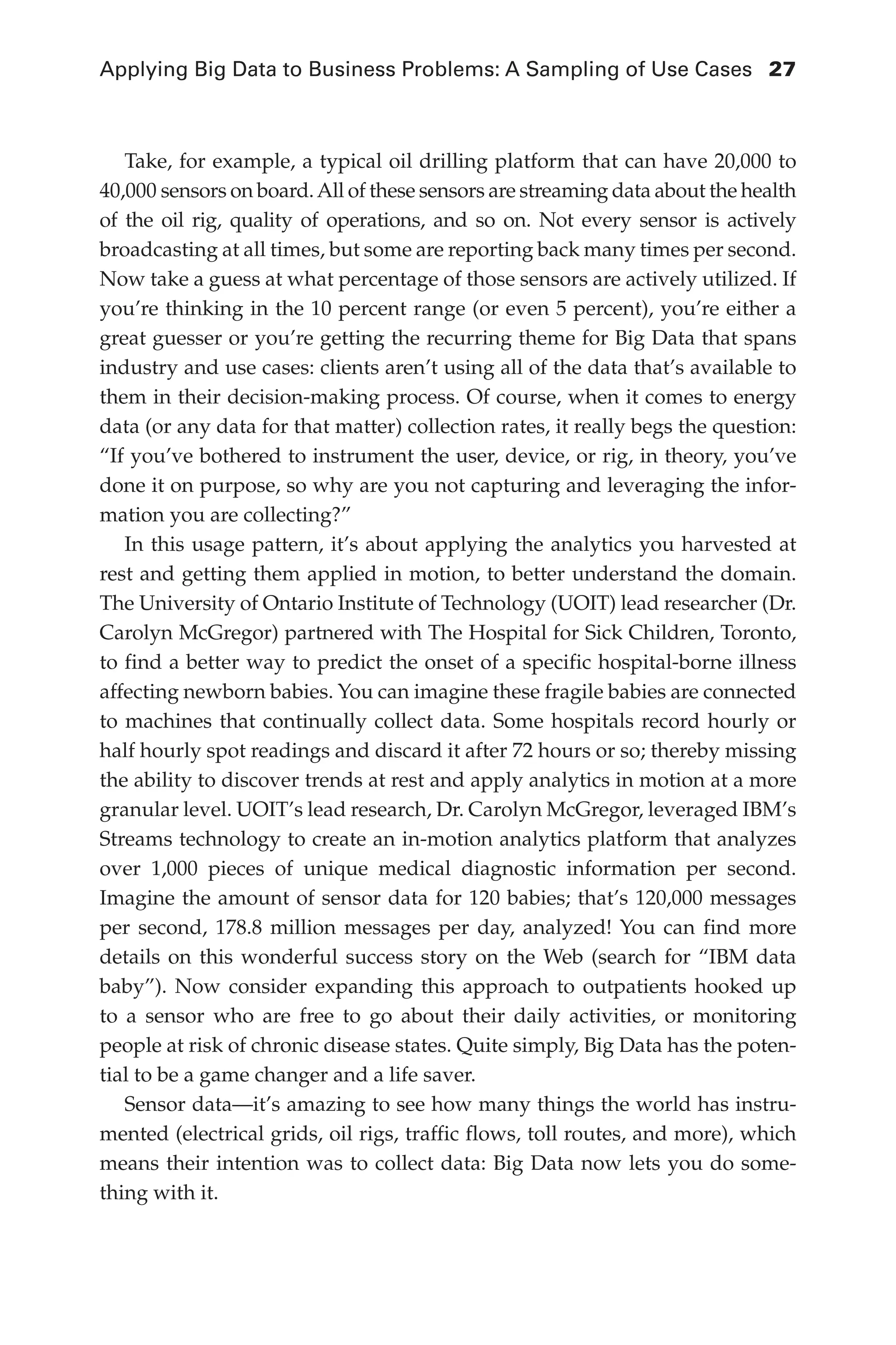 Applying Big Data to Business Problems: A Sampling of Use Cases	 27
Flash 6X9 / Harness the Power of Big Data:The IBM Big Data Platform / Zikopoulos / 817-5
Take, for example, a typical oil drilling platform that can have 20,000 to
40,000 sensors on board.All of these sensors are streaming data about the health
of the oil rig, quality of operations, and so on. Not every sensor is actively
broadcasting at all times, but some are reporting back many times per second.
Now take a guess at what percentage of those sensors are actively utilized. If
you’re thinking in the 10 percent range (or even 5 percent), you’re either a
great guesser or you’re getting the recurring theme for Big Data that spans
industry and use cases: clients aren’t using all of the data that’s available to
them in their decision-making process. Of course, when it comes to energy
data (or any data for that matter) collection rates, it really begs the question:
“If you’ve bothered to instrument the user, device, or rig, in theory, you’ve
done it on purpose, so why are you not capturing and leveraging the infor-
mation you are collecting?”
In this usage pattern, it’s about applying the analytics you harvested at
rest and getting them applied in motion, to better understand the domain.
The University of Ontario Institute of Technology (UOIT) lead researcher (Dr.
Carolyn McGregor) partnered with The Hospital for Sick Children, Toronto,
to find a better way to predict the onset of a specific hospital-borne illness
affecting newborn babies. You can imagine these fragile babies are connected
to machines that continually collect data. Some hospitals record hourly or
half hourly spot readings and discard it after 72 hours or so; thereby missing
the ability to discover trends at rest and apply analytics in motion at a more
granular level. UOIT’s lead research, Dr. Carolyn McGregor, leveraged IBM’s
Streams technology to create an in-motion analytics platform that analyzes
over 1,000 pieces of unique medical diagnostic information per second.
Imagine the amount of sensor data for 120 babies; that’s 120,000 messages
per second, 178.8 million messages per day, analyzed! You can find more
details on this wonderful success story on the Web (search for “IBM data
baby”). Now consider expanding this approach to outpatients hooked up
to  a sensor who are free to go about their daily activities, or monitoring
people at risk of chronic disease states. Quite simply, Big Data has the poten-
tial to be a game changer and a life saver.
Sensor data—it’s amazing to see how many things the world has instru-
mented (electrical grids, oil rigs, traffic flows, toll routes, and more), which
means their intention was to collect data: Big Data now lets you do some-
thing with it.
02-ch02.indd 27 03/10/12 7:00 PM
 