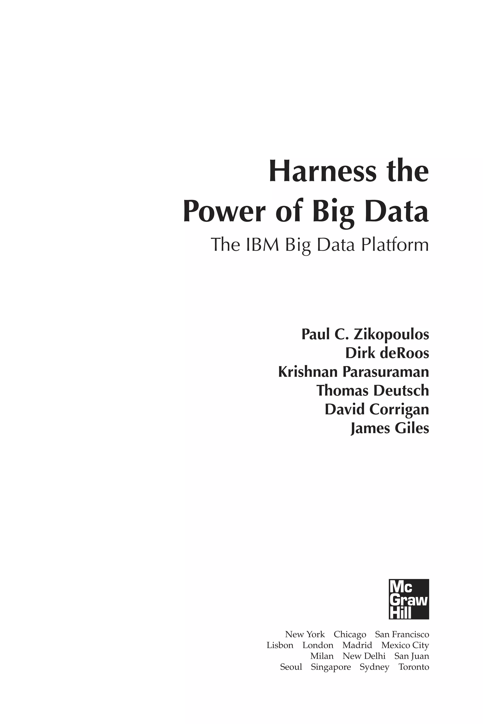 Flash 6X9 / Harness the Power of Big Data:The IBM Big Data Platform / Zikopoulos / 817-5
Harness the
Power of Big Data
The IBM Big Data Platform
Paul C. Zikopoulos
Dirk deRoos
Krishnan Parasuraman
Thomas Deutsch
David Corrigan
James Giles
New York  Chicago  San Francisco
Lisbon  London  Madrid  Mexico City
Milan  New Delhi  San Juan
Seoul  Singapore  Sydney  Toronto
00-FM.indd 5 04/10/12 12:19 PM
 