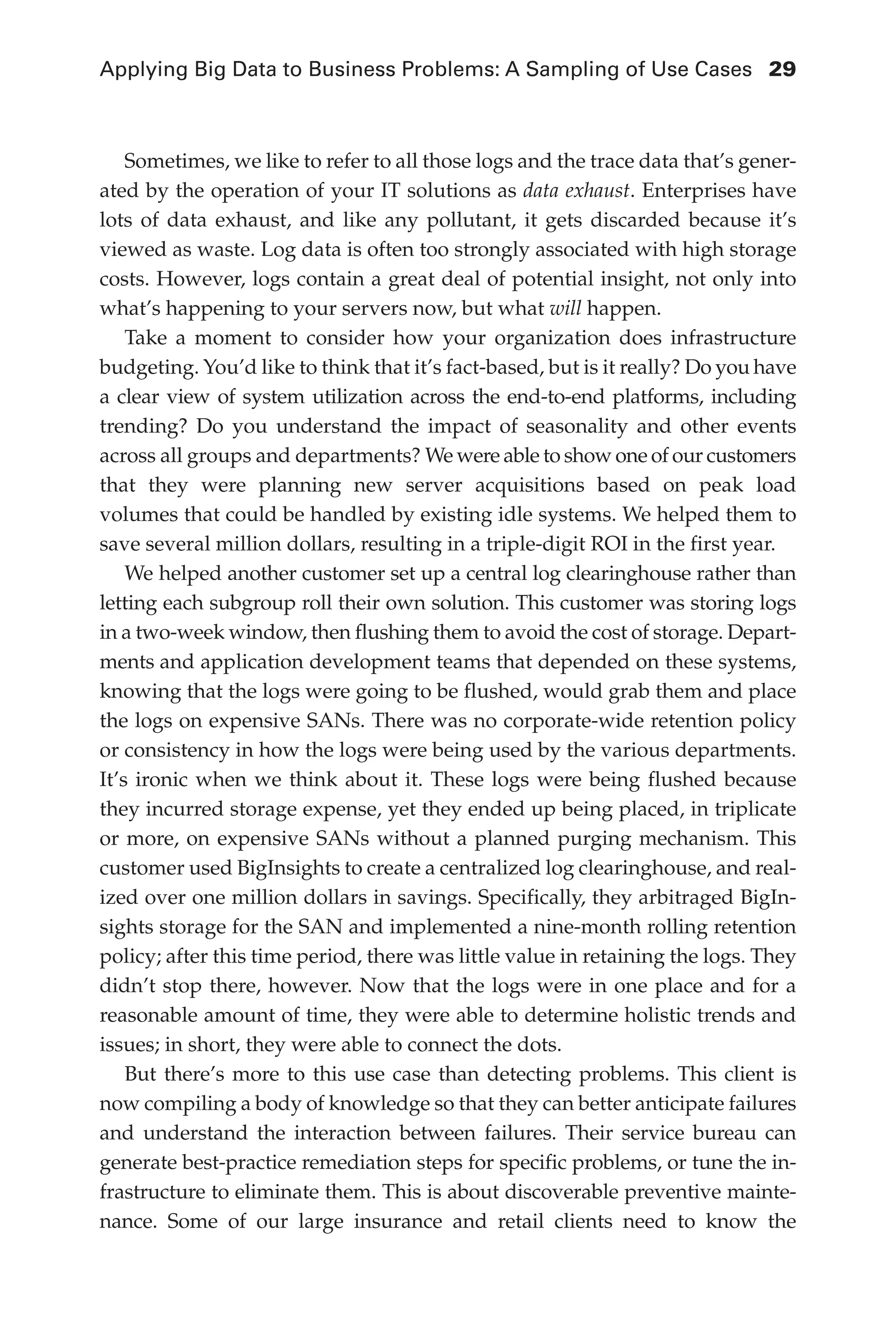 Applying Big Data to Business Problems: A Sampling of Use Cases	 29
Flash 6X9 / Harness the Power of Big Data:The IBM Big Data Platform / Zikopoulos / 817-5
Sometimes, we like to refer to all those logs and the trace data that’s gener-
ated by the operation of your IT solutions as data exhaust. Enterprises have
lots of data exhaust, and like any pollutant, it gets discarded because it’s
viewed as waste. Log data is often too strongly associated with high storage
costs. However, logs contain a great deal of potential insight, not only into
what’s happening to your servers now, but what will happen.
Take a moment to consider how your organization does infrastructure
budgeting. You’d like to think that it’s fact-based, but is it really? Do you have
a clear view of system utilization across the end-to-end platforms, including
trending? Do you understand the impact of seasonality and other events
across all groups and departments? We were able to show one of our customers
that they were planning new server acquisitions based on peak load
volumes that could be handled by existing idle systems. We helped them to
save several million dollars, resulting in a triple-digit ROI in the first year.
We helped another customer set up a central log clearinghouse rather than
letting each subgroup roll their own solution. This customer was storing logs
in a two-week window, then flushing them to avoid the cost of storage. Depart-
ments and application development teams that depended on these systems,
knowing that the logs were going to be flushed, would grab them and place
the logs on expensive SANs. There was no corporate-wide retention policy
or consistency in how the logs were being used by the various departments.
It’s ironic when we think about it. These logs were being flushed because
they incurred storage expense, yet they ended up being placed, in triplicate
or more, on expensive SANs without a planned purging mechanism. This
customer used BigInsights to create a centralized log clearinghouse, and real-
ized over one million dollars in savings. Specifically, they arbitraged BigIn-
sights storage for the SAN and implemented a nine-month rolling retention
policy; after this time period, there was little value in retaining the logs. They
didn’t stop there, however. Now that the logs were in one place and for a
reasonable amount of time, they were able to determine holistic trends and
issues; in short, they were able to connect the dots.
But there’s more to this use case than detecting problems. This client is
now compiling a body of knowledge so that they can better anticipate failures
and understand the interaction between failures. Their service bureau can
generate best-practice remediation steps for specific problems, or tune the in-
frastructure to eliminate them. This is about discoverable preventive mainte-
nance. Some of our large insurance and retail clients need to know the
02-ch02.indd 29 03/10/12 7:00 PM
 