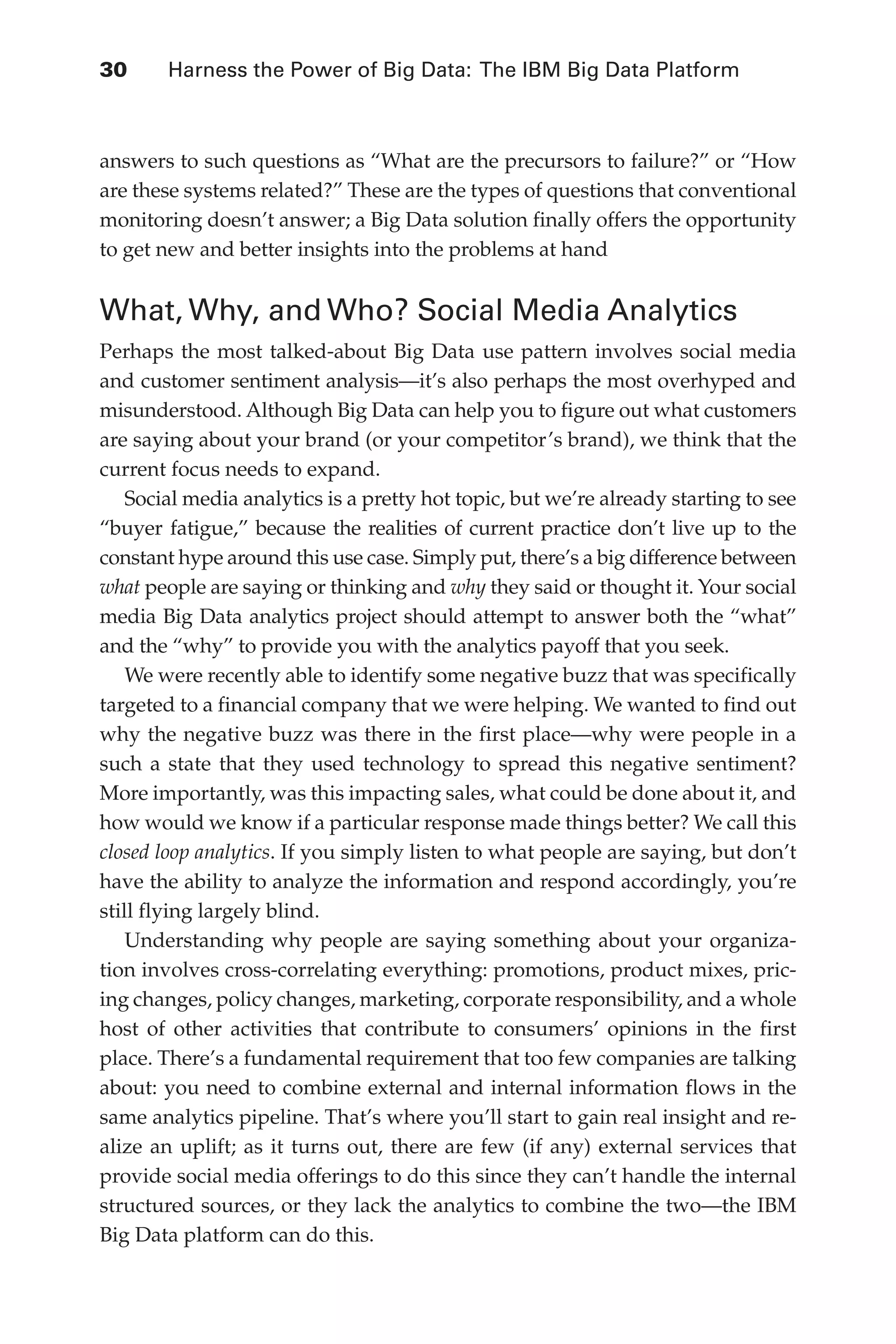 Flash 6X9 / Harness the Power of Big Data:The IBM Big Data Platform / Zikopoulos / 817-5
30 	 Harness the Power of Big Data: The IBM Big Data Platform
answers to such questions as “What are the precursors to failure?” or “How
are these systems related?” These are the types of questions that conventional
monitoring doesn’t answer; a Big Data solution finally offers the opportunity
to get new and better insights into the problems at hand
What, Why, and Who? Social Media Analytics
Perhaps the most talked-about Big Data use pattern involves social media
and customer sentiment analysis—it’s also perhaps the most overhyped and
misunderstood. Although Big Data can help you to figure out what customers
are saying about your brand (or your competitor’s brand), we think that the
current focus needs to expand.
Social media analytics is a pretty hot topic, but we’re already starting to see
“buyer fatigue,” because the realities of current practice don’t live up to the
constant hype around this use case. Simply put, there’s a big difference between
what people are saying or thinking and why they said or thought it. Your social
media Big Data analytics project should attempt to answer both the “what”
and the “why” to provide you with the analytics payoff that you seek.
We were recently able to identify some negative buzz that was specifically
targeted to a financial company that we were helping. We wanted to find out
why the negative buzz was there in the first place—why were people in a
such a state that they used technology to spread this negative sentiment?
More importantly, was this impacting sales, what could be done about it, and
how would we know if a particular response made things better? We call this
closed loop analytics. If you simply listen to what people are saying, but don’t
have the ability to analyze the information and respond accordingly, you’re
still flying largely blind.
Understanding why people are saying something about your organiza-
tion involves cross-correlating everything: promotions, product mixes, pric-
ing changes, policy changes, marketing, corporate responsibility, and a whole
host of other activities that contribute to consumers’ opinions in the first
place. There’s a fundamental requirement that too few companies are talking
about: you need to combine external and internal information flows in the
same analytics pipeline. That’s where you’ll start to gain real insight and re-
alize an uplift; as it turns out, there are few (if any) external services that
provide social media offerings to do this since they can’t handle the internal
structured sources, or they lack the analytics to combine the two—the IBM
Big Data platform can do this.
02-ch02.indd 30 03/10/12 7:00 PM
 
