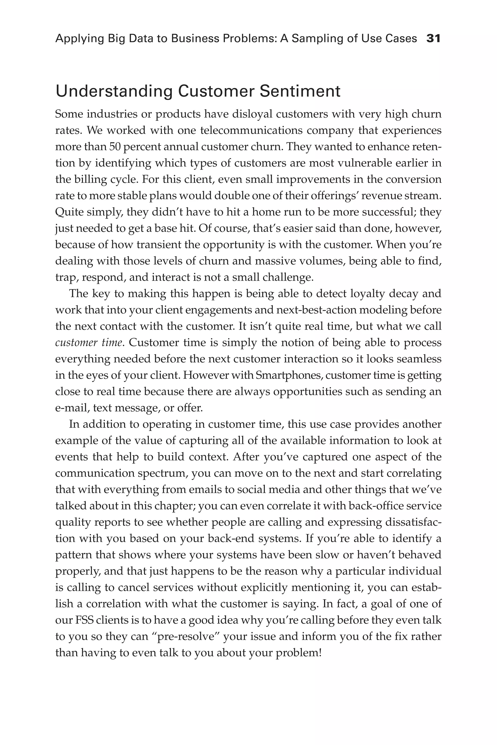 Applying Big Data to Business Problems: A Sampling of Use Cases	 31
Flash 6X9 / Harness the Power of Big Data:The IBM Big Data Platform / Zikopoulos / 817-5
Understanding Customer Sentiment
Some industries or products have disloyal customers with very high churn
rates. We worked with one telecommunications company that experiences
more than 50 percent annual customer churn. They wanted to enhance reten-
tion by identifying which types of customers are most vulnerable earlier in
the billing cycle. For this client, even small improvements in the conversion
rate to more stable plans would double one of their offerings’ revenue stream.
Quite simply, they didn’t have to hit a home run to be more successful; they
just needed to get a base hit. Of course, that’s easier said than done, however,
because of how transient the opportunity is with the customer. When you’re
dealing with those levels of churn and massive volumes, being able to find,
trap, respond, and interact is not a small challenge.
The key to making this happen is being able to detect loyalty decay and
work that into your client engagements and next-best-action modeling before
the next contact with the customer. It isn’t quite real time, but what we call
customer time. Customer time is simply the notion of being able to process
everything needed before the next customer interaction so it looks seamless
in the eyes of your client. However with Smartphones, customer time is getting
close to real time because there are always opportunities such as sending an
e-mail, text message, or offer.
In addition to operating in customer time, this use case provides another
example of the value of capturing all of the available information to look at
events that help to build context. After you’ve captured one aspect of the
communication spectrum, you can move on to the next and start correlating
that with everything from emails to social media and other things that we’ve
talked about in this chapter; you can even correlate it with back-office service
quality reports to see whether people are calling and expressing dissatisfac-
tion with you based on your back-end systems. If you’re able to identify a
pattern that shows where your systems have been slow or haven’t behaved
properly, and that just happens to be the reason why a particular individual
is calling to cancel services without explicitly mentioning it, you can estab-
lish a correlation with what the customer is saying. In fact, a goal of one of
our FSS clients is to have a good idea why you’re calling before they even talk
to you so they can “pre-resolve” your issue and inform you of the fix rather
than having to even talk to you about your problem!
02-ch02.indd 31 03/10/12 7:00 PM
 