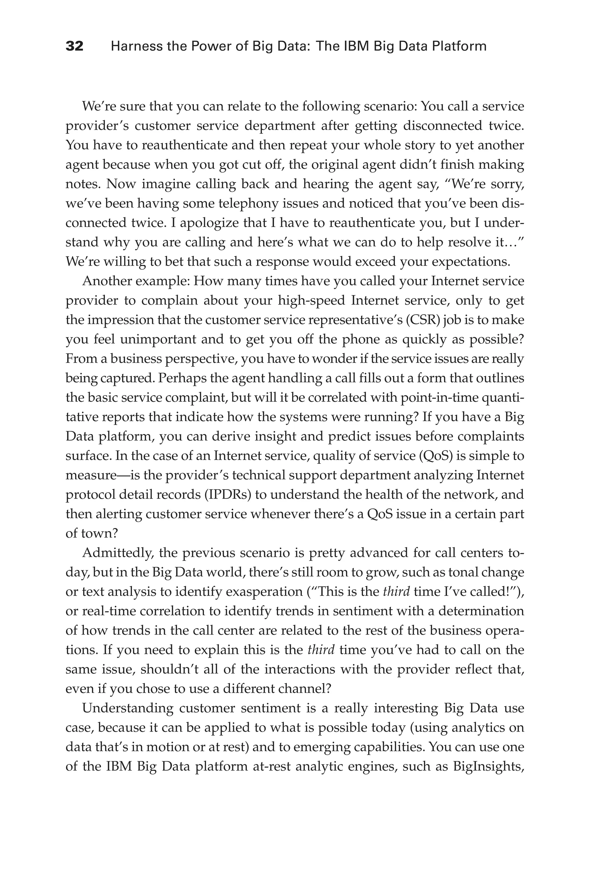 Flash 6X9 / Harness the Power of Big Data:The IBM Big Data Platform / Zikopoulos / 817-5
32 	 Harness the Power of Big Data: The IBM Big Data Platform
We’re sure that you can relate to the following scenario: You call a service
provider’s customer service department after getting disconnected twice.
You have to reauthenticate and then repeat your whole story to yet another
agent because when you got cut off, the original agent didn’t finish making
notes. Now imagine calling back and hearing the agent say, “We’re sorry,
we’ve been having some telephony issues and noticed that you’ve been dis-
connected twice. I apologize that I have to reauthenticate you, but I under-
stand why you are calling and here’s what we can do to help resolve it…”
We’re willing to bet that such a response would exceed your expectations.
Another example: How many times have you called your Internet service
provider to complain about your high-speed Internet service, only to get
the impression that the customer service representative’s (CSR) job is to make
you feel unimportant and to get you off the phone as quickly as possible?
From a business perspective, you have to wonder if the service issues are really
being captured. Perhaps the agent handling a call fills out a form that outlines
the basic service complaint, but will it be correlated with point-in-time quanti-
tative reports that indicate how the systems were running? If you have a Big
Data platform, you can derive insight and predict issues before complaints
surface. In the case of an Internet service, quality of service (QoS) is simple to
measure—is the provider’s technical support department analyzing Internet
protocol detail records (IPDRs) to understand the health of the network, and
then alerting customer service whenever there’s a QoS issue in a certain part
of town?
Admittedly, the previous scenario is pretty advanced for call centers to-
day, but in the Big Data world, there’s still room to grow, such as tonal change
or text analysis to identify exasperation (“This is the third time I’ve called!”),
or real-time correlation to identify trends in sentiment with a determination
of how trends in the call center are related to the rest of the business opera-
tions. If you need to explain this is the third time you’ve had to call on the
same issue, shouldn’t all of the interactions with the provider reflect that,
even if you chose to use a different channel?
Understanding customer sentiment is a really interesting Big Data use
case, because it can be applied to what is possible today (using analytics on
data that’s in motion or at rest) and to emerging capabilities. You can use one
of the IBM Big Data platform at-rest analytic engines, such as BigInsights,
02-ch02.indd 32 03/10/12 7:00 PM
 